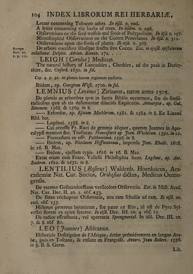 Europe Scav. to. 3- p. 153 104 INDEX LIBRORUM REI HERBARLE, t Letter concerning Tobacco ashes. In eifd. n. eod. A letter concerning the barks of trees. In iifdem. n. 296. Obfervations on the feed weiTels and feeds of Folypodiuhi. In iifd. n. 297, Microfcopical Obfervations on the Cortex Peruvianus. In iijd. n. 312. Obfervations upon the feeds of plants. Ih eifd. n. 368. De arbore coccifera illiufque frudtu live Cocco. Ext, in ejufd. epifiolarum collectione, Delphis, Adrian. Beman, 17Z. . . . LEIGH [ Caro Ius] Medicus* The natural hiftory of Lancashire , Cheshire, ad the peak in Derby- shire, &c. Oxford, 1630. in foL Cap. 4. p. 91. de plantis harum regionum tranavit. Ibidem, ap. Georgium Wejl. 1700. infol. LEMNIUS [ Levinus] Zirizseus > natus anno 1505. De plantis ac arboribus quae in facris Bibliis occurrunt, feu de fimili- tudinibus quae ab eis defumuntur dilucida Explicatio. Antuerpia, ap, Gul, Simonem. 1568. & 1569* in 8. - Erfordiae, ap. EJaiam Mochlerum. 1581. & 1584. in 8. Ex Linnael Bibi. bot. - Lugduni. 1588. in 8. * - Cui acceflit Fr. Ruei de gemmis aliquot, quarum Joannes in Apo- calypll meminit &c. Tra&atus. Francofurti ap. Joan. JVechelum, I59i.i»i2. - Francofurti ex offa. P ait h emi ana. 1596. in 8. - Ibidem, ap. Nicolaum Hoffmannum, impenlis Joan. Rhodii. 160$. in 16. B. Maz. -- Ibidem, ejufdem typis. 1626. in 16. B. Maz. Extat etiam cum Franc. Vallelii Philofophia facra. Lugduni, ap. Ant. Soubron. 1622. & 1652. in 8. LENTILIUS [Hqjinus] Waldenb. Hoenloicus, Aca- cademise Nat. Cur. Socius, Oribafius didtus, Medicus Oettin- genfis. De racemo Gofmandorffiano verficolore Obfervatio. Ext. in Mifc. Acad. Nat. Cur. Dec. II. an. 2. obf. 453. De Buxo trichopoio Obfervatio, una cum fcholiis ad earti. In eifd. an. cod. obf. 155. Hilleron proteron botanicum, feu pater ex filio , id efi: de Pyro Syl- veffcri florem ex apice ferente. In eifd. Dec. III. an. 4. obf. 21. De radice efFradtoria, vel apertoria Sprengnurzel. In iifd. Dec. III. an. 7. & 8- obf 80. * V LEO [ Joannes] Africanus. Hilloriale Defcription de 1’Afrique, ecrite premie'rement en langue Ara¬ be, puis en Tofcane, & enfuite en Franpoife. Anvers. Jean Bellere. 1556. in 8. B. S. Germ. Lib.