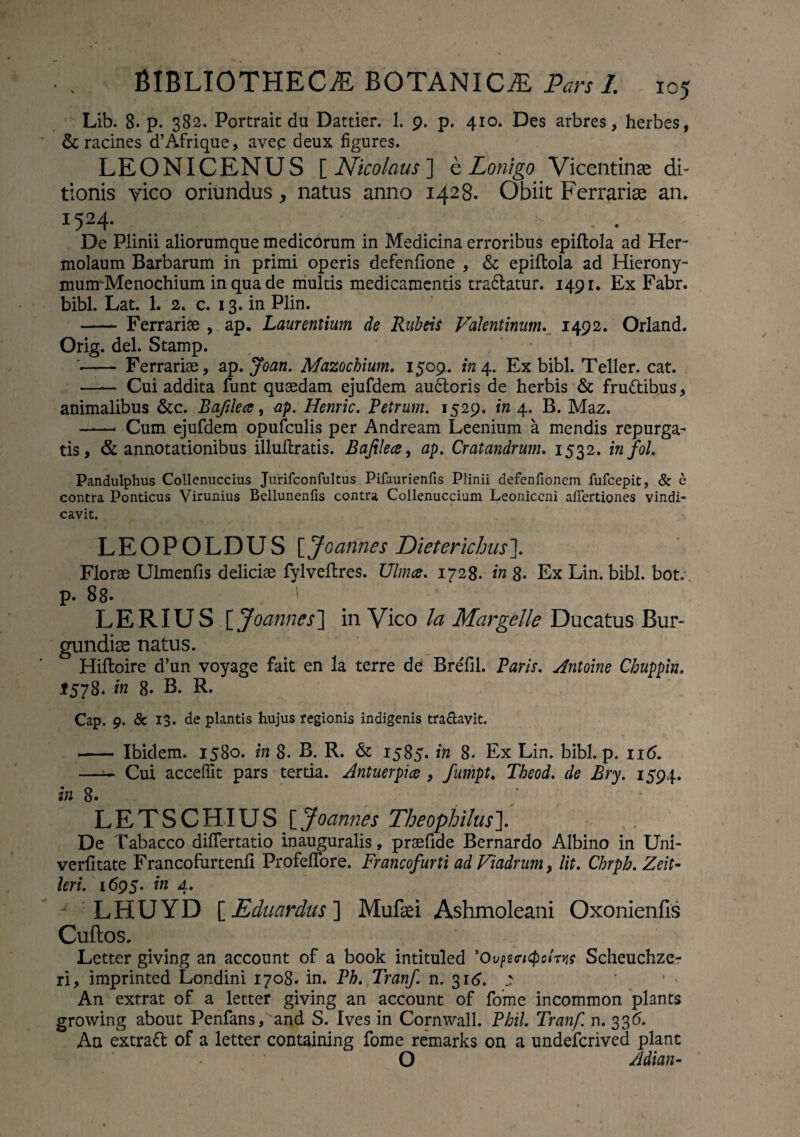 Lib. 8. p. 382. Portrait du Dattier. 1. 9. p. 410. Des arbres, herbes, & racines cTAfrique, avec deux figures. LEONICENUS [ Nicolaus ] e Lonigo Vicentinae di¬ tionis vico oriundus, natus anno 1428. Obiit Ferrarias an. I524- . . _ . . • De Plinii aliorumque medicorum in Medicina erroribus epiftola ad Her¬ molaum Barbarum in primi operis defenfione , & epiftola ad Hierony- munrMenochium in qua de niultis medicamentis tradatur. 1491. Ex Fabr. bibi. Lat. 1. 2. c. 13. in Plin. —— Ferrariae , ap. Laurentium de Rubeis Valentinum. 1492. Orland. Orig. dei. Stamp. '- Ferrariae, ap. Joan. Mazochium. 1509. in 4. Ex bibi. Teller. cat. —— Cui addita funt quaedam ejufdem audoris de herbis & frudibus, animalibus &c. Bafilea, ap. Henric. Petrum. 1529. in 4. B. Maz. -* Cum ejufdem opufculis per Andream Leenium a mendis repurga¬ tis, & annotationibus illuftratis. Bafilece, ap. Cratandrum. 1532. infol. Pandulphus Collenuccius Jurifconfultus Pifaurienfis Plinii defenfionem fufcepit, & e contra Ponticus Virunius Bellunenfis contra Collenuccium Leoniccni affertiones vindi¬ cavit. LEOPOLDUS [Joannes Dieterichus\ Florae Ulmenfis deliciae fylveftres. Ulmee. 1728. in 8. Ex Lin. bibi. bot.. p. 88- ' LERIUS [ Joannes] in Vico la Margelle Ducatus Bur¬ gundii natus. Hifloire d’un voyage fait en la terre de BreTil. Paris. Antoine Cbuppin, 1578. in 8. B. R. Cap. 9. & 13. de plantis hujus regionis indigenis tra&avit. - Ibidem. 1580. in 8. B. R. & 1585. in 8. Ex Lin. bibi. p. 116. —~ Cui accefiit pars tertia. Antuerpice , fumpt. Theod. de Bry. 1594. in 8. ’ LETSCHIUS [ Joannes Theophilusl De Tabacco differtatio inauguralis, praefide Bernardo Albino in Uni- verfitate Francofurtenfi ProfefTore. Francofurti ad Viadrum, lit. Chrph. Zeit- Uri. 1695. in 4. J LHUYD [jEcluardus] Mufad Ashmoleani Oxonienfis Cuftos. Letter giving an account of a book intituled ’0v?zcicpclrw Scheuchze- ri, imprinted Londini 1708. in. Ph. Tranf. n. 316. ^ An extrat of a letter giving an account of forne incommon plants growing about Penfans, and S. Ives in Cornwall. Phil. Tranf. n. 336. An extrad of a letter containing forne remarks on a undeferived piant O Adian-