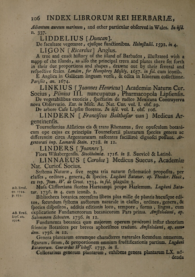 A&. Erud. an. 1734. p. 171. Ad. Erad. Lipf. an. J73«. 106 INDEX LIBRORUM REI HERBARIiE, Adiantum aureum marinum, and other particular obferved in Wales. In iifd* n. 337- LIDDELIUS [Duncan]. De facultate vegetante, ejufque fun&ionibus. Helmjladii. 1592. in 4. ' LIG O N [Ricardus] Anglus. A true and exadt hiftory of the ifland of Barbados , illuftrated with a mapp cf the illands, as alfo the principal trees and plants there fet forth in* their due proportions and shapes, drawne out by their feveral and refpective fcales. London, for Humphrey Mofely. 1657. in fol. cum iconib. E Anglica in Gallicam linguam verfa, & edita in Itinerum colle&ione. Parijiis , an. 1674. LINKIUS [ Joannes Henricus] Academiae Naturas Cur. Socius, Plinius III. nuncupatus, Pharmacopola Lipfienfis. De vegetabilibus exoticis , fpedtatim de radice Mexicana Contrayerva nova Obfervatio. Ext. in Mifc. Ac. Nat. Cur. vol. I. obf. 29. De arbore Cafe Lipfiae florente. In iifd. vol. I. obf. 106. LINDERN iFrancifcus Balthafar van ] Medicus Ar- gentinenfis. Tournefortius Alfaticus cis & trans Rhenanus, flve opufculum botani¬ cum ope cujus ex principiis Tournefortii plantarum fpecies genera ac differentiae circa Argentoratum nafcentes facillime dignofci poliunt. Ar¬ gentorati imp. Leonardi Stein. 1728. in 12. LINDERS [ Joannes]. Flora Wiksbergenfis. Stockholmice. 1716. in 8. Suevice & Latine. . LINNAEUS [ Carolus ] Medicus Suecus, Academia? Nat. CurioC Socius. Syftema Naturae, flve regna tria naturae fyftematice propoflta, per claffes , ordines , genera, & fpecies. Lugduni Batavor. ap. Theodor. Haak, ex typ. Joan. IV. de Groot. 1734. in fol. plagulae 3. Mufa Cliffortiana florens Hartcampi prope Harlemum. Lugduni Bata¬ vor. 1736. in 4. cum iconib. 2. Bibliotheca botanica recenfens libros plus mille de plantis hucufque edi¬ tos , fecundum fyftema audlorum naturale in claffes, ordines, genera, & fpecies difpofitos, additis editionis loco, tempore , forma , lingua, cum explicatione Fundamentorum botanicorum Pars prima. Amjlelodami, ap* Salomonem Schouten. 1736. in 12. Fundamenta botanica quae majorum operum prodromi inftar theoriam fcientiae Botanices per breves aphorifmos tradunt. Amjlelodami, ap. eum* dem. 1736. in 12. Genera plantarum eorumque charafteres naturales fecundum numerum, figuram, fitum, & proportionem omnium fru&ificationis pardum. Lugduni Batavorum. Conrardus IViskoff. 1737. in 8. Collorarium generum plantarum , exhibens genera plantarum LX. ad- w denda