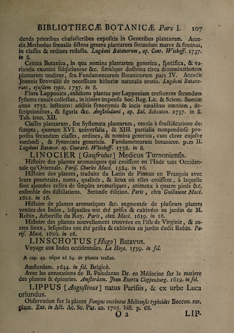 % « ' denda prioribus chara&eribus expofitis in Generibus plantarum. Acce¬ dit Methodus fexualis liftens genera plantarum fecundum mares & feminas, in claffes & ordines reda&a. Lugduni Batavorum, ap. Conr. Wishoff. 1737. in 8. Critica Botanica, in qua nomina plantarum generica, fpecifica, & va« Tiantia examini fubjiciuntur &c. fimulque do6lrifta circa denominationem plantarum traditur, feu Fundamentorum Botanicorum pars XV. Accedit Joannis Browallii de neceflitate hiftoriae naturalis oratio. Lugduni Batavo- rum, ejufdem typis. 1737. in 8. Flora Lapponica, exhibens plantas perLapponiam crefcentes fecundum fyftema exuale collectas, in itinere impenfis Soc. Reg. Lit. & Scient. Sueciae anno 1732. inftituto: additis fynonymis & locis natalibus omnium, de- fcriptionibus, & figuris &c. Amftelodami, ap. Sal. Scbouten. 1737. m 8. Tab. icon. XII. Claffes plantarum, feu Syftemata plantarum, omnia a frudlificatione de- fumpta, quorum XVI. univerfalia, & XIII. partialia compendiofe pro- polita fecundum claffes, ordines, & nomina generica, cum clave cujufve methodi , & fynonimis genericis. Fundamentorum botanicor. pars II. Lugduni Batavor. ap. Conrard. Wbisboff. 1738. in 8. LINOCIER [Gaufridus] Medicus Turnonienfis. Hiftoire des plantes aromatiques qui croiffent en Unde tant Occiden¬ tale qu’Orientale. Parif. Charles Mace. 1584. in 16. Hifloire des plantes, traduite du Latin de Pinaeus en Fran^ois avec leurs pourtraits, noms, qualites , & lieux ou elles croiffent, a laqueile font ajoutees celles de fimples aromatiques, animaux a quatre pieds &c. enfemble des diftillations. Seconde edition. Paris , cbez Guillaume Mace. 1622. in 16. Hiftoire de plantes aromatiques &c. augmentee de plufieurs plantes veniies des Indes, lefquelles ont ete prifes & cultivees au jardin de M. Robin, Arborifte du Roy. Paris, cbez Mace. 1619. in 16. Hiftoire des plantes nouvellement trouvees en 1’ifle de Virginie, & au- tres lieux, lefquelles ont ete prifes & cultivees au jardin dudit Robin. Pa¬ rif. Mace. 1620. in 16. LINSCHOTUS \_Hugo] Batavus. Voyage aux Indes occidentales. La Haye. iy29. in fol. A cap. 49. ufque ad 84. de plantis traftat. Amfterdam. 1644. in fol. Belgice. Avec les annotations de B. Paludanus Dr. en Medecine fur la matiere des plantes & epiceries. Amfterdam. Jean Evertz Cloppenburg. 1619. in fol. LIPPUS [Auguftinus] natus Parifiis, & ex urbe Luca oriundus. Obfervauon fur la piante Fungus coccineus Melitenjis typhoides Boccon. rar. plane. Ext. in Act. Ac. Sc. Par. an. 1705. hift. p. <58. O 2 LIP-