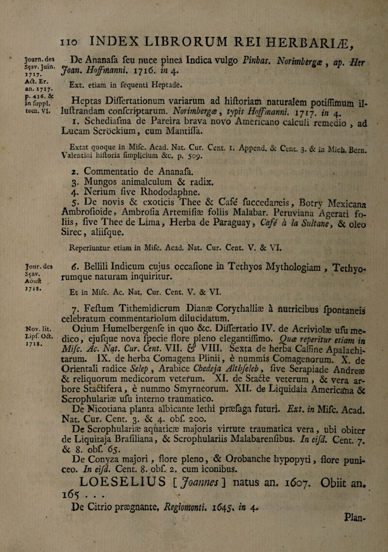 Journ. des Sfav. Juin, 3717. Ad. Er. an. 1717. p. 436. & in fuppl. tom. VI. Jour. des Scav. Aouft 1718. Nov. Iit. Lipf. Od. 3718. 110 INDEX LIBRORUM REI HERBARIAE, De Ananafa feu nuce pinea Indica vulgo Pinbas. Norimbcrgce , ap. Htr Joatu Hoffmnni. 1716. in 4. & Ext. etiam in fequenti Heptade. Heptas Differtationum variarum ad hiftoriam naturalem potiffimum il- luftrandam confcriptarum. Norimbergce, typis Hoffmannu 1717. in 4. 1. Schediafma de Pareira brava novo Americano calculi remedio , ad Lucam Scrbckium, cum Mantilia. Extat quoque in Mifc. Acad. Nat. Cur. Cent. 1. Append. & Cent. 3. & in Mich Bern Valentini hiltoria fimpljcium &c. p. 509. 2. Commentatio de Ananafa. 3. Mungos animalculum & radix. 4. Nerium five Rhododaphne. 5. De novis & exoticis Thee & Cafe fuccedarreis, Botry Mexicana Ambrofioide > Ambrolia Artemilise foliis Malabar. Peruviana Agerati fo¬ liis, five Thee de Lima, Herba de Paraguay, Cafe a la Sultane, & oleo birec, alnfque. Reperiuntur etiam in Mifc. Acad. Nat. Cur. Cent. V. & VI, 6. Bellili Indicum cujus occafione in Tethyos Mythologiam , Tethyo* rumque naturam inquiritur. Et in Mifc. Ac. Nat. Cur. Cent. V. & VI. 7. Felium Tithemidicrum Dianae Corythallias h, nutricibus fpontaneis celebratum commentariolum dilucidatum. Otium Humelbergenfe in quo &c. Dilfertatio IV. de Acriviolae ufu me¬ dico, ejufque nova fpecie flore pleno elegantilfimo. Qua repentur etiam in Mifc. Ac. Nat. Cur. Cent. VII. & VIII. Sexta de herba Caflme Apalachi- tarum. IX. de herba Comagena Plinii, e nummis Comagenorum. X. de Orientali radice Selep , Arabice Chedeja Althfeleb, live Serapiade Andreae & reliquorum medicorum vetefum. XI. de Stadie veterum , & vera ar¬ bore Stadlifera, e nummo Smyrneorum. XII. de Liquidaia Americana & Scrophularise ufu interno traumatico. De Nicotiana planta albicante lethi praefaga futuri. Ext. in Mifc. Acad. Nat. Cur. Cent. 3. & 4. obf. 200. De Scrophulariae aquaticae majoris virtute traumatica vera, ubi obiter de Liquitaja Brafiliana, & Scrophulariis Malabarenfibus. In eifcl. Cent. 7. & 8. obf. 65. ^ . -r\i% 1 De Conyza majori, flore pleno, & Orobanche hypopyti, flore puni- ceo. In eifd. Cent. 8. obf. 2. cum iconibus. LOESELIUS ijoannes] natus an. 1607. Obiit an. 165 ... De Citrio preegnante, Regiomonti. 1645, in 4. Plan-