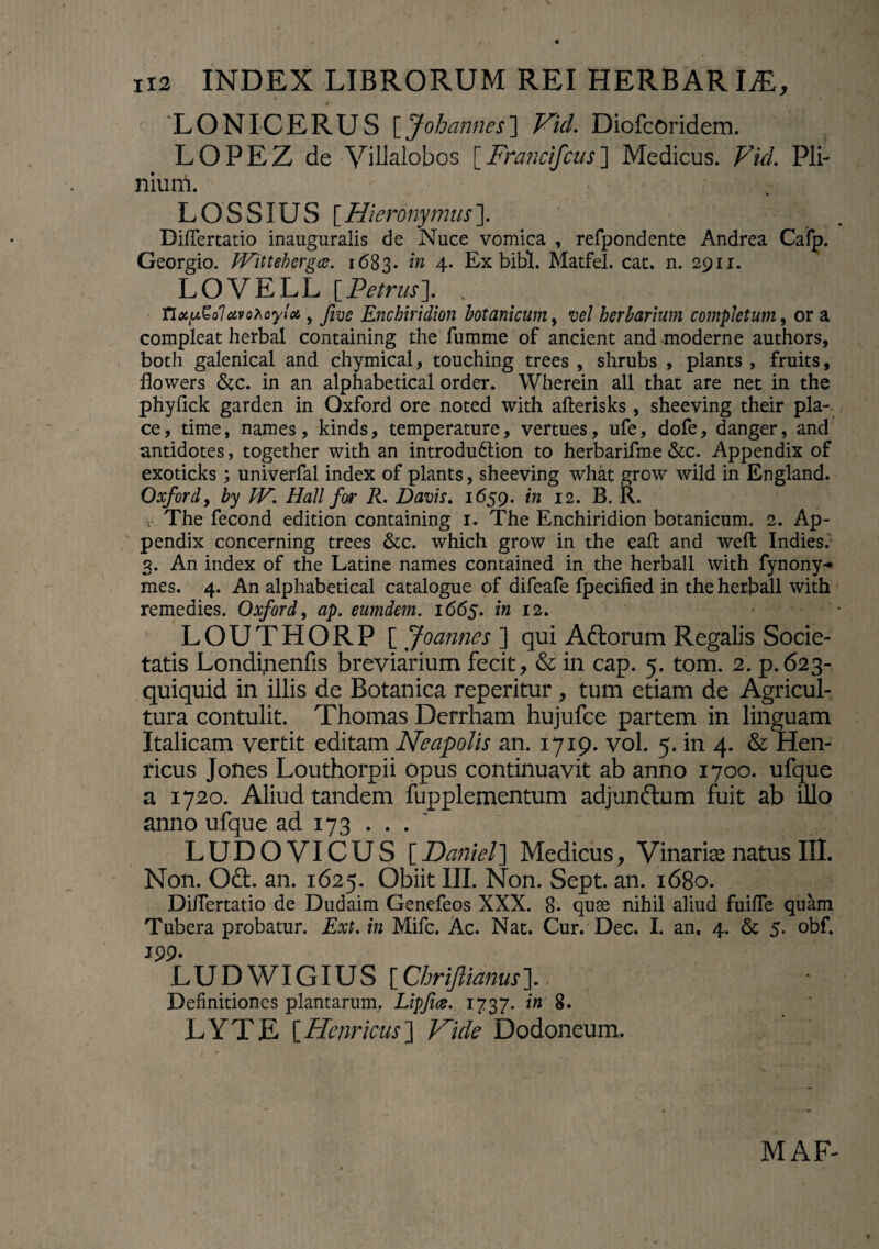 LONICERUS [Johannes] Vid. Diofcoridem. LOPEZ de Villalobos [Francifcus] Medicus. Fid. Pli¬ nium. LOSSIUS [Hieronymus]. DilTertatio inauguralis de Nuce vomica , refpondente Andrea Cafp. Georgio. Wittehergce. 1683. in 4. Ex bibi. Matfel. cac. n. 2911. LOVELL [Petrus). . TiotuQoluvo^oyloc, five Enchiridion botanicum, herbarium completum, or a compleat herbal containing the fumme of ancient and moderne authors, both galenical and chymical , touching trees , shrubs , plants , fruits, flowers &c. in an alphabetical order. Wherein ali that are net in the phyfick garden in Oxford ore noted with aflerisks , sheeving their pla¬ ce, time, names, kinds, temperature, vertues, ufe, dofe, danger, and antidotes, together with an introdudlion to herbarifme &c. Appendix of exoticks ; univerfal index of plants, sheeving what grow wild in England. Oxford, by JV. Hali for R. Davis. 1659. in 12. B. R. v The fecond edition containing 1. The Enchiridion botanicum. 2. Ap¬ pendix concerning trees &c. which grow in the eaft and weft Indies. 3. An index of the Latine names contained in the herball with fynony- mes. 4. An alphabetical catalogue of difeafe fpecified in the herball with remedies. Oxford, ap. eumdem. 1665. in 12. • LOUTHORP [ Joannes ] qui Aftorum Regalis Socie¬ tatis Londinenfis breviarium fecit, & in cap. 5. tom. 2. p. 623- quiquid in illis de Botanica reperitur , tum etiam de Agricul¬ tura contulit. Thomas Derrham hujufce partem in linguam Italicam vertit editam Neapolis an. 1719. vol. 5. in 4. & Hen- ricus Jones Louthorpii opus continuavit ab anno 1700. ufque a 1720. Aliud tandem fupplementum adjunctum fuit ab illo anno ufque ad 173 ... ' LUDOVICUS [Daritel] Medicus, VinarisenatusIII. Non. Odt. an. 1625. Obiit III. Non. Sept. an. 1680. Di/Tertatio de Dudaim Genefeos XXX. 8. quae nihil aliud fuiffe quam Tubera probatur. Ext. in Mifc. Ac. Nat. Cur. Dec. I. an. 4. & 5. obf. 199. L U D WIGIU S [ Chrifliams ]. Definitiones plantarum. Lipfice. 1737. in 8. LYTE [Henricus] Vide Dodoneum. MAF-