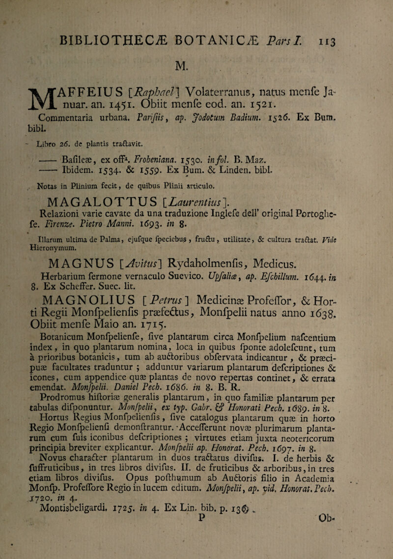 M. MAFFEIUS [Raphacl 1 Volaterranus, natus menfe Ja- nuar. an. 1451. Obiit menfe eod. an. 1521. Commentaria urbana. Parifiis, ap. Jodotum Badium. 1526. Ex Bum. bibi. ' - Libro 26. de plantis tra&avit. - Bafileae, ex off*■. Frobeniana. 1530. infol. B. Maz. -- Ibidem. 1534. & 1559. Ex Bum. & Linden. bibi. Notas in Plinium fecit, de quibus Plinii articulo. MAGALOTTUS [Lam *entius ]. Relazioni. varie cavate da una traduzione Inglefe dell’ original Portoghe- fe. Firenze. Pietro Manni. 1693. 'tn 8» ♦ . / Illarum ultima de Palma, ejufque fpeciebus , fru&u , utilitate, & cultura tra&at. Vult Hieronymum. MAGNUS [Avitus] Rydaholmenfis, Medicus. Herbarium fermone vernaculo Suevico. Upfalice, ap. Efchillum. 1644, in 8. Ex Scheffer. Suec. Iit. MAGNOLIUS [ Petrus ] Medicinae Profeflor, & Hor¬ ti Regii Monfpelienfis praefe&us, Monfpelii natus anno 1638. Obiit menfe Maio an. 1715. Botanicum Monfpelienfe, Uve plantarum circa Monfpelium nafcentium index, in quo plantarum nomina, loca in quibus fponte adolefcunt, tum a prioribus botanicis, tum ab au&oribus obfervata indicantur , & praeci¬ puae facultates traduntur ; adduntur variarum plantarum defcriptiones & icones, cum appendice quae plantas de novo repertas continet, & errata emendat. Monfpelii. Daniel Pech. 1686. in 8. B. R. Prodromus hiftoriae generalis plantarum, in quo familiae plantarum per tabulas difponuntur. Monfpelii, ex typ. Gabr. Honorati Pech. 1689. in 8. Hortus Regius Monfpelienfis, five catalogus plantarum quae in horto Regio Monfpelienfi demonftrantur. -Acceflerunt novae plurimarum planta¬ rum cum fuis iconibus defcriptiones ; virtutes etiam juxta neotericorum principia breviter explicantur. Monfpelii ap. Honorat. Pech. 1697. in 8. Novus chara&er plantarum in duos tra&atus divifus. I. de herbis & fuffruticibus, in tres libros divifus. II. de fruticibus & arboribus, in tres etiam libros divifus. Opus pofthumum ab Audloris filio in Academia Monfp. Profefiore Regio in lucem editum. Monfpelii, ap. vid. Honorat. Pech, 1720. in 4. Montisbeligardi, 1725. in 4. Ex Lin. bib. p. 13© „ P Qb-