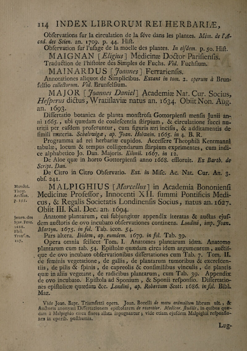 Obfervations fur la circulation de la fe've dans les plantes. Mem. de tA~ cad. des Scien. an. 1709. p. 44. HifL Obfervation fur 1’ufage de la moelle des plantes. In eifdem. p. 50. Hift. MAIGNAN [Eligius] Medicinae Doctor Parifienfis. Traduftion de l’hiftoire des Simples de Fuchs. Vid. Fuchfium. MAINARDUS [. Joannes] Ferrarienfis. Annotationes aliquot, de Simplicibus. Extant in tom. 2. operum a Brun- felfio collectorum. Vid. Brunfelfium. MAJOR [ Joannes Daniel] Academice Nat. Cur. Socius, Hefperus dictus, Wradflavice natus an. 1634. Obiit Non. Aug. an. 1693. Differtatio botanica de planta monftrofa Gottorpienfi menfis Junii an- ni 1665., ubi quaedam de coalefcentia ftirpium , & circulatione fucci nu¬ tritii per eafdem proferuntur, cum figuris aeri incilis, & additamentis de fimili materia. Sclelswigce, ap. Joan. Holmin. 1665. in 4. B. R. Programma ad rei herbariae cupidos. Accedere Theophili Kentmanni tabulae, locum & tempus colligendarum ftirpium exprimentes, cum indi¬ ce alphabetico Jo. Dan. Majoris. Kilonii. 1667. in 12. De Aloe quae in horto Gottorpienfi anno 1668. effloruit. Ex Barth. Script. Dan. De Citro in Citro Obfervatio. Ext. in Mifc. Ac. Nat. Cur. An. 3. obf. 241. Mandoi. MALPIGHIUS [Marcellus] in Academia Bononienfi ISat, Medicinae Profeffor, Innocenti XII. fiimmi Pontificis Medi- *•15J* cus> & Regalis Societatis Londinenfis Socius, natus an. 1627. Obiit III. KaL Dec. an. 1694. journ. des Anatome plantarum, cui fubj ungitur appendix iteratas & audias ejufc scav.Fevr. c|em audloris de ovo incubato obfervationes continens. Londini, imp. Joan,. Martyn. 1675. in fol. Tab. icon. 54. TranCn,. Pars altera. Ibidem, ap. eumdem. 1679. in fol. Tab. 39-. iI7' Opera omnia fcilicet Tom. I. Anatomes plantarum idaea. Anatome- plantarum cum tab. 54. Epiftolse quaedam circa idem argumentum , audtil- que de ovo incubato obfervationibus difiertationes cum Tab. 7. Tom. II.. de feminis vegetationede gallis, de plantarum tumoribus & excrelcen- tiis, de pilis & fpinis , de capreolis & confimilibus vinculis, de plantis quae in aliis vegetant, de radicibus plantarum, cum Tab. 39. Appendix, de ovo incubato. Epiftola ad Sponium , & Sponii refponfio. Differtatio- nes epiftolicae quasdam &c. Londini, ap. Robertum Scoti. 1686. in fol. BibL Maz. Vide Joan. Bapt. Triumfetti opera. Joan. Borelli de motu animalium librum ult., Sc Auctoris anonymi Differtationem epifcolarem de recentior. Medicor. Jludiis, in quibus quas¬ dam a Malpighio circa flores allata inpugnantur y vide etiam ejufdein. Malpighii refponfio- nes in operib. polthumis* Lug-