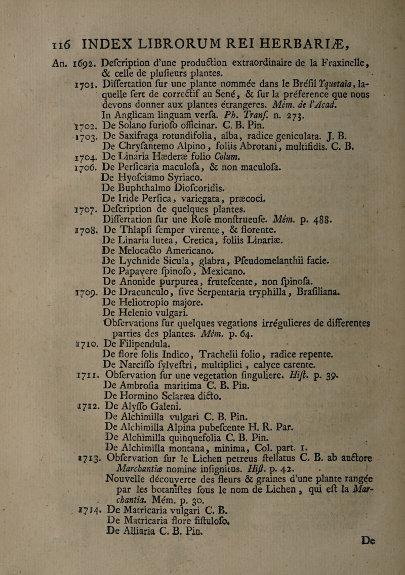 An. 1692. Defcription d’une produ&ion extraordinaire de la Fraxinelle, & celle de plufieurs plantes. 1701. Differtation fur une piante nommee dans le BreCilYquetaia,la- quelle fert de corredlif au Sene, & fur la preference que nous devons donner aux plantes etrangeres. Mem. de IVJcad. In Anglicam linguam verfa. Ph. Tranf. n. 273. 1702. De Solano furiofo oflicinar. C. B. Pin. 1703. De Saxifraga rotundifolia, alba, radice geniculata. J. B. De Chryfantemo Alpino, foliis Abrotani, multifidis. C. B. 1704. De Linaria Hsederse folio Colum. 1706. De Perficaria maculofa, & non maculofa. De Hyofciamo Syriaco. De Buphthalmo Diofcoridis. De Iride Perfica, variegata, praecoci. 1707. Defcription de quelques plantes. Differtation fur une Rofe monftrueufe. Mern. p. 488. 1708. De Thlapfi femper virente, & florente. De Linaria lutea, Cretica, foliis Linariae. De Meloca&o Americano. De Lychnide Sicula, glabra, Pfeudomelanthii facie. De Papavere fpinofo, Mexicano. De Anonide purpurea, frutefcente, non fpinofa. 3709. De Dracunculo, live Serpentaria tryphilla, Brafiliana. De Heliotropio majore. De Helenio vulgari. Obfervations fur quelques vegations irregulieres de differentes parties des plantes. Mem. p. 64. 3710. De Filipendula. De flore folis Indico, Trachelii folio, radice repente. De Narciffo fylveflri, multiplici, calyce carente. 3711. Obfervation fur une vegetation finguliere. Hift* p. 39. De Ambrofia maritima C. B. Pin. De Hormino Sclaraea didto. 1712. De Alyffo Galeni. De Alchimilla vulgari C. B. Pin. De Alchimilla Alpina pubefcente H. R. Par. De Alchimilla quinquefolia C. B. Pin. De Alchimilla montana, minima, Coi. part. 1. J713. Obfervation fur le Lichen petreus flellatus C. B. ab auflore Marchantite nomine infignitus. Hifi. p. 42. Nouvelle decouverte des fleurs & graines d’une piante rangee par les botanifles fous le nom de Lichen , qui efl la Mar- chantia. Mem. p. 30. 3714. De Matricaria vulgari C. B. De Matricaria flore fiftulofo. De Alliaria C. B. Pin, De