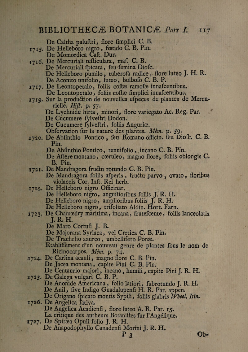 De Caltha paluflri, flore flmplici C. B. 1715. De Helleboro nigro, foetido C. B. Pin. De Momordica Caft. Dur. 1716. De Mercuriali tefliculata, maf. C. B. De Mercuriali fpicata, feufemina Diofc. De Helleboro pumilo, tuberofa radice, flore luteo J. H. R. De Aconito unifolio, luteo, bulbofo C. B. P. 1717. De Leontopetalo, foliis collae ramofae innafcentibus. De Leontopetalo, foliis collae flmplici innafcentibus. 1719. Sur la produ6tion de nouvelles efpeces de plantes de Mercu- rielle. Hijl. p.57. De Lychnide hirta, minori, flore variegato Ac. Reg. Par. De Cucumere fylvellri Dodon. De Cucumere fylvellri, foliis Anguriae. Obfervation fur la nature des plantes. Mem. p. 59. 1720. De Abfinthio Pontico , feu Romano officin. feu Dioflr. C. B. Pin. De Abflnthio Pontico, tenuifolio, incano C. B. Pin. • De Alleremontano, coeruleo, magno flore, foliis oblongis C. B. Pin. 1721. De Mandragora fru6lu rotundo C. B. Pin. De Mandragora foliis afperis, fruftu parvo , ovato, floribus violaceis Cor. Inll. Rei herb. 1722. De Helleboro nigro Officinar. De Helleboro nigro, angullioribus foliis J. R. H. De Helleboro nigro, amplioribus foliis J. R. H. De Helleboro nigro, trifoliato Aldin. Hort. Farn. 1723. De Chamaedry maritima, incana, frutefcente, foliis lanceolatis J. R. H. De Maro Cortuli J. B. De Majorana Syriaca, vel Cretica C. B. Pin. De Trachelio azureo, umbellifero Ponse. Etabliflement d’un nouveau genre de plantes fous le nom de Ricinocarpos. Mem. p. 74. 3724. De Carlina acauli, magno flore C. B. Pin. De Jacea montana, capite Pini C. B. Pin. De Centaurio majori, incano, humili, capite Pini J. R. H. 1725. De Galega vulgari C. B. P. De Anonide Americana, folio latiori, fubrotundo J. R. H. De Anii, five Indigo Guadalupenfl H. R. Par. appen. De Origano fpicato montis Sypili, foliis glabris fVhecl Itin» 1726. De Angelica fativa. De Angelica Acadienfi , flore luteo A. R. Par. 15. La critique des autheurs Botanifles fur TAngelique. 1727. De Spiraea Opuli folio J. R. H. De Anappdophyllo Canadenfl Morini J. R. H, P 3 Ob~ t