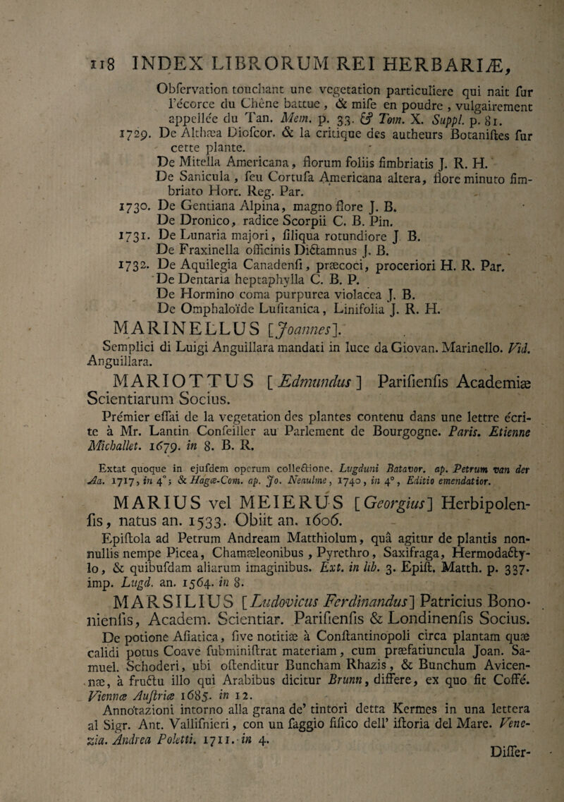 Obfervation touchant une vegetation particuliere qui nait fur recorce du Chene battue , & mife en poudre , vulgairement appellce du Tan. Mem. p. 33. Tom. X. Suppi p. 81. 1729. De Althaea Diofcor. & la crkique des autheurs Botaniftes fur certe piante. De Mitella Americana, florum foliis fimbriatis J. R. H. De Sanicula , feu Cortufa Americana altera, flore minuto fim¬ briato Horc. Reg. Par. 1730. De Gentiana Alpina, magno flore J. B. De Dronico, radice Scorpii C. B. Pin. 1731. De Lunaria majori, filiqua rotundiore J B. De Fraxinella officinis Dictamnus J, B. 1732. De Aquilegia Canadenfi, praecoci, proceriori H. R. Par. De Dentaria heptaphvlla C. B. P. De Hormino coma purpurea violacea J. B. De Omphaloide Lufitanica, Linifoiia J. R. H. MARIMELLUS [Joannes']. Semplici di Luigi Anguillara mandati in luce da Giovan. Marinello. Vid. Anguillara. MARIOTTUS [ Edmundus ] Parifienfis Academiae Scientiarum Socius. Premier effai de la vegetation des plantes contenu dans une lettre ecri- te a Mr. Lantin Confeiller au Parlement de Bourgogne. Paris. Etienne Michallet, 1679. in 8. B. R. • > ■< Extat quoque in ejufdem operum colle&ione. Lugduni Batavor. ap. Petrum mn der Aci. ijiji in 4 A & Hagce-Com. ap. Jo. Neaulme, 1740, in 40, Editio emendatior. MARIUS vel MEI E RUS [Georgius] Herbipolen- fis, natus an. 1533. Obiit an. 1606. Epiftola ad Petrum Andream Matthiolum, qua agitur de plantis non¬ nullis nempe Picea, Chamaeleonibus , Pyrethro, Saxifraga, Hermoda6ty- lo, & quibufdam aliarum imaginibus. Ext. in hb. 3. Epiffi. Matth. p. 337. imp. Lugd. an. 1564. in 8. MARSILIUS [Ludovicus Ferdinandus] Patricius Bono- nienfis, Academ. Scientiar. Parifienfis & Londinenfis Socius. De potione Afiatica, flve notitiae a Conftantinopoli circa plantam quae calidi potus Coave fubminiflrat materiam, cum praefatiuncula Joan. Sa- muel. Schoderi, ubi oflenditur Buncham Rhazis, & Bunchum Avicen- nm, a fru£lu ilio qui Arabibus dicitur Brunn, differe, ex quo fit Coffe. Vienna Aujlria 1685. in 12. Anntftazioni intorno alia grana de’ tintori detta Kermes in una lettera al Sigr. Ant. Vallifnieri, con un faggio filico dell’ ifloria dei Mare. Venc- zia.Andrea Poktti. iiii. in 4. Differ-