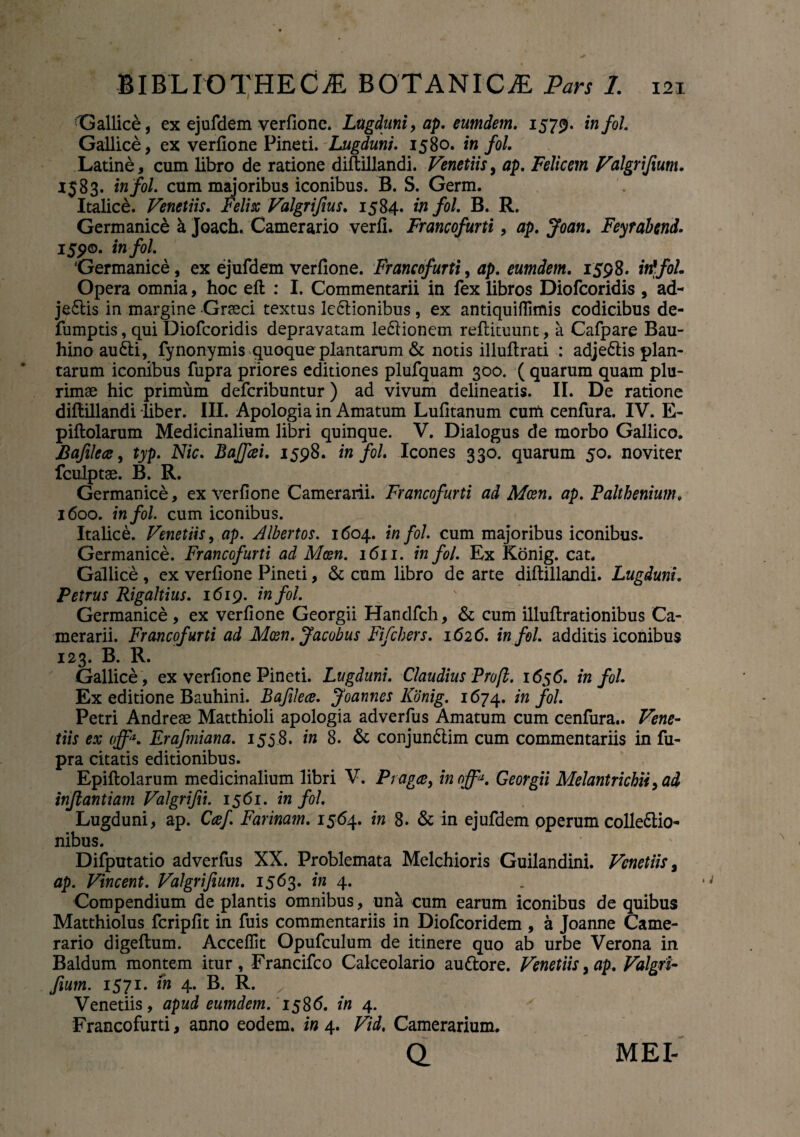 ■Gallice, ex ejufdem verfione. Lugduni, ap. eumdem. 1579. infol. Gallice, ex verfione Pineti. Lugduni. 1580. infol. Latine, cum libro de ratione diftillandi. Venetiis, ap. Felicem Valgrijium. 1583. infol. cum majoribus iconibus. B. S. Germ. Italice. Venetiis. Felix Valgrifius. 1584. in fol. B. R. Germanice k Joach. Camerario verfi. Francofurti, ap. Joan. Feyrabend. 155?©. infol. Germanice , ex ejufdem verfione. Francofurti, ap. eumdem. 1598. W/o/. Opera omnia, hoc eft : I. Commentarii in fex libros Diofcoridis , ad- je£lis in margine Grasci textus lectionibus, ex antiquiffimis codicibus de- fumptis, qui Diofcoridis depravatam leCtionem refiituunt, a Cafpare Bau- hino audii, fynonymis quoque plantarum & notis illufirati : adjedlis plan¬ tarum iconibus fupra priores editiones plufquam 300. ( quarum quam plu¬ rimae hic primum defcribuntur) ad vivum delineatis. II. De ratione diftillandi liber. III. Apologia in Amatum Lufitanum cutfi cenfura. IV. E- piftolarum Medicinalium libri quinque. V. Dialogus de morbo Gallico. Bafilece, typ. Nic. BaJJiei. 1598. infol. Icones 330. quarum 50. noviter fculptae. B. R. Germanice, ex verfione Camerarii. Francofurti ad Mcen. ap. Falthenium. 1600. infol. cum iconibus. Italice. Venetiis, ap. Albertos. 1604. infol. cum majoribus iconibus. Germanice. Francofurti ad Mcen. 1611. in fol. Ex Konig. cat. Gallice , ex verfione Pineti, & cum libro de arte difiillandi. Lugduni. Petrus Rigaltius. 1619. infol. Germanice, ex verfione Georgii Handfch, & cum illuftrationibus Ca¬ merarii. Francofurti ad Mcen. Jacobus Fi fiber s. 1626. infol. additis iconibus 123. B. R. Gallice, ex verfione Pineti. Lugduni. Claudius Pro [i. 1656. infol. Ex editione Bauhini. Bafilece. Joannes Konig. 1674. in fol. Petri Andreae Matthioli apologia adverfus Amatum cum cenfura.. Vene¬ tiis ex offa. Erafmiana. 1558. in 8. & conjundlim cum commentariis in fu¬ pra citatis editionibus. Epiftolarum medicinalium libri V. P ragae, inoffi*. Georgii Melantricbii, ad infantiam Valgrifii. 1561. in fol. Lugduni, ap. Caf. Farinam. 1564. in 8. & in ejufdem pperum colle&io- nibus. Difputatio adverfus XX. Problemata Melchioris Guilandini. Venetiis, ap. Vincent. Valgrifium. 1563. in 4. Compendium de plantis omnibus, una cum earum iconibus de quibus Matthiolus fcripfit in fuis commentariis in Diofcoridem , a Joanne Came¬ rario digeftum. Acceffit Opufculum de itinere quo ab urbe Verona in Baldum montem itur , Francifco Calceolario audlore. Venetiis, ap. Valgri¬ fium. 1571. in 4. B. R. Venetiis, apud eumdem. 1586. in 4. Francofurti, anno eodem, in 4. Vid, Camerarium. o. MEI-