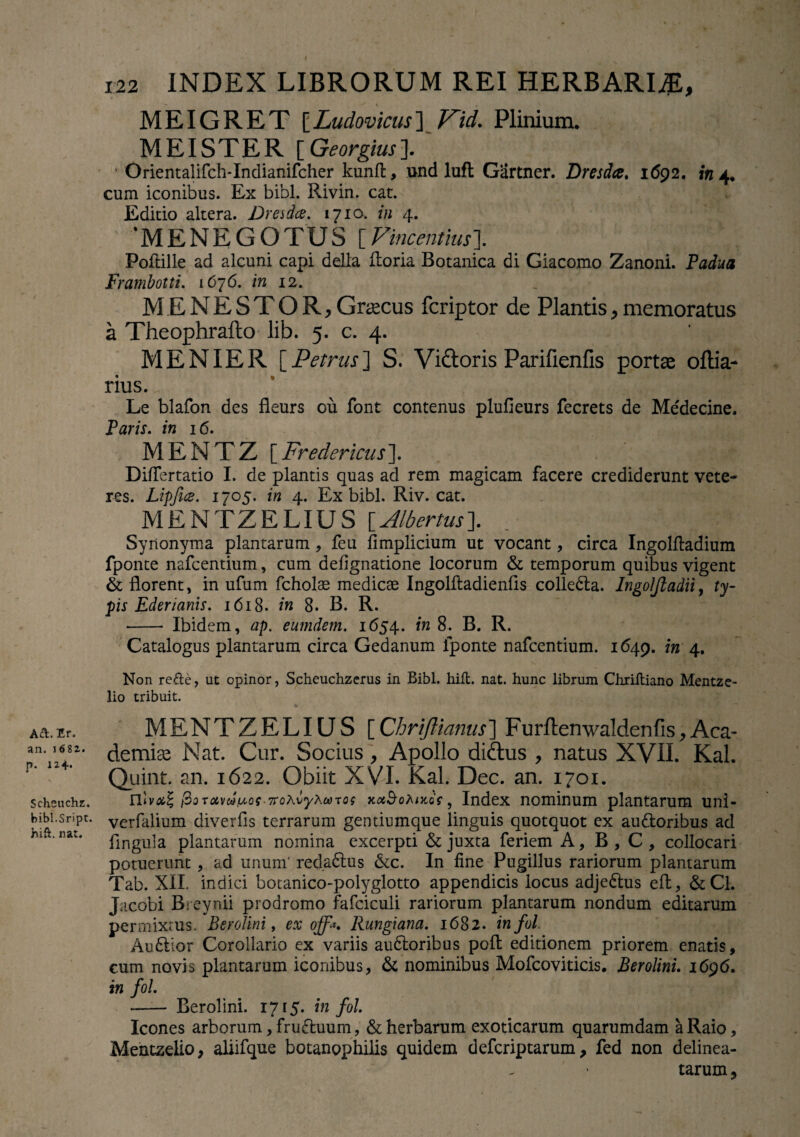 A&. Er, an. 1682. p. 1*4- Scheuchz. bibl.S-ript. hift. nat. 122 INDEX LIBRORUM REI HERBARI#, MEIGRET [Ludovicus] Kid. Plinium. MEI STER [ Georgius]. Orientalifch-Indianifcher kunft, und luft Gartner. Dresda. 1692. in 4. cum iconibus. Ex bibi. Rivin. cat. Editio altera. Ure i dee. 1710. /« 4. MENEGOTUS [VincentiusJ. Poiiille ad alcuni capi della Horia Botanica di Giacomo Zanoni. Padua Frambotti. 1676. in 12. MENESTOR,Graecus feriptor de Plantis,memoratus a Theophrafto lib. 5. c. 4. MENIER [Petrus] S. Vidloris Parifienfis portae oftia- rius. Le blafon des fleurs ou font contenus plufieurs fecrets de Medecine. Paris, in 16. MENTZ [Fredericus]. Diflertatio I. de plantis quas ad rem magicam facere crediderunt vete¬ res. Lipfics. 1705. in 4. Ex bibi. Riv. cat. MENTZELIUS \_Albertus\ Synonyma plantarum, feu fimplicium ut vocant, circa Ingolftadium fponte nafcentium, cum defignatione locorum & temporum quibus vigent & florent, in ufum fcholae mediese Ingolftadienfis colledla. Ingoljtadii, ty¬ pis Ederianis. 1618. in 8. B. R. •-- Ibidem, ap. eumdem. 1654. in 8. B. R. Catalogus plantarum circa Gedanum fponte nafcentium. 1649. in 4. Non refte, ut opinor, Scheuchzcrus in Bibi. hili. nat. hunc librum Chriftiano Mentze- lio tribuit. MENTZELIU S [ Chriftianus ] F urften waldenfis, Aca¬ demia; Nat. Cur. Socius , Apollo didtus , natus XVII. Kal. Quint. an. 1622. Obiit XVI. Kal. Dec. an. 1701. ftoToivw^Qs TroXvyXwTos xcc$o)\ni6f, Index nominum plantarum unl- verfalium diverfis terrarum gentiumque linguis quotquot ex au&oribus ad flngula plantarum nomina excerpti & juxta feriem A, B , C , collocari potuerunt, ad unum' red.adlus &c. In fine Pugillus rariorum plantarum Tab. XII, indici botanico-polyglotto appendicis locus adje£tus eft, &C1. Jacobi Breynii prodromo fafciculi rariorum plantarum nondum editarum permixtus. Berolini, ex off*, Rungiana. 1682. infui Audilor Corollario ex variis audloribus poli: editionem priorem enatis, cum novis plantarum iconibus, & nominibus Mofcoviticis. Berolini. 1696. in fol. - Berolini. 1715. in fol Icones arborum, frufhium, & herbarum exoticarum quarumdam aRaio, Mentzelio, aliifque botanophilis quidem deferiptarum, fed non delinea- tarum,