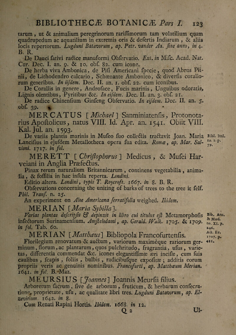 tarum , ut & animalium peregrinorum rariflimorum tam volatilium quam quadrupedum ac aquatilium in extremis oris & defertis Indiarum , & aliis locis repertorum. Lugduni Batavorum, ap. Petr. vandsr Aa. fine anno, in 4. B. R. De Dauci fativi radice manuformi Obfervatio. Ext. in Mifc. Acad. Nat. Cur. Dec. I. an. 9. & 10. obf. 82. cum icone.. De herba viva Ambonica, de Pifi Americani fpccie, quod Abrus Pli¬ nii, de Lithodendro calcario, Schoenante Ambonico, & diverfis coralio¬ rum generibus. In ii/dem. Dec. II. an. 1. obf. 22. cum iconibus. De Corallis in genere, Androface, Fucis marinis. Unguibus odoratis. Lignis olentibus, Pyritibus &c. In eifdem. Dec. II. an. 3. obf. 21. De radice Chinenlium Ginfeng Obfervatio. In eifdem. Dec. II. an. 5. obf. 39. » * MERCATUS \_Michael'\ Sanminiatenfis, Protonota- rius Apoftolicus, natus VIII. Id. Apr. an. 1541. Obiit VIII. Kal. Jul. an. 1593. De variis plantis marinis in Mufeo fuo colle&is tra&avit Joan. Maria Lancifius in ejufdem Metallotheca opera fua edita. Romce, ap. Mar. Sal- vioni. 1717. in fol. „ * MERETT [ Chriflophorus ] Medicus, & Mufei Har- veiani in Anglia Praefeftus. Pinax rerum naturalium Britannicarum , continens vegetabilia, anima¬ lia , & foflilia in hac infula reperta. Londini. Editio altera. Londini, typis T. Roycroft. 1667. in 8. B. R. Obfervations concerning the uniting of barks of trees to the tree it felf. Phil. Tranf. n. 25. An experiment on Aloe Americana fer r at folia weighed. Ibidem. MERIAN [Maria Sybilla]. Varias plantas defcripfit & depinxit in libro cui titulus eft Metamorphofis infe&orum Surinamenflum. Amftelodami, ap. Gerald. IValk. 1705. & 170,9. in fol. Tab. 60. MERIAN [ Matthaus\ Bibliopola Francofurtenfis. Florilegium renovatum & audlum, variorum maximeque rariorum ger¬ minum, florum, ac plantarum, quos pulchritudo, fragrantia, ufus , varie¬ tas , differentia commendat &c. icones elegantiffimae aeri incifae, cum fuis caulibus , fcapis , foliis , bulbis , radicibufque expolitae ; additis eorum propriis veris ac genuinis nominibus. Francofurti, ap. Matthceum Merian, 164.1. in fol. B.Maz. ME URSIUS [Joannes'] Joannis Meurfii filius. Arboretum facrum , ilve de arborum , fruticum, & herbarum confecra- tione, proprietate, ufu, ac qualitate libri tres. Lugduni Batavorum, ap. EL zeviriutn. 1642. in 8. Cum Renati Rapini Hortis. Ibidem. 1668. in 12. Q 2 Ul- Bibi. Ital. to. 1. p. 79. Bib. Anc. &Mod. to. XI. p. 246. Ati. Er. J707. p* 481.