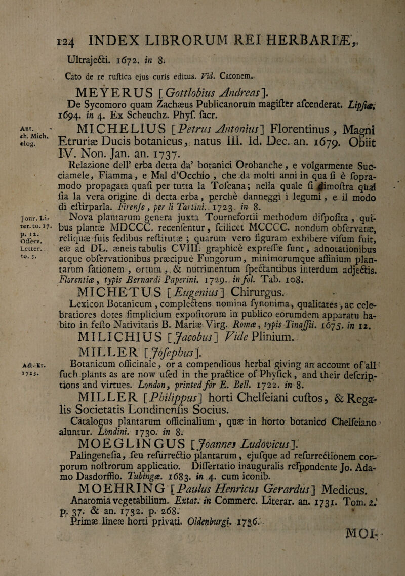 Ant. ch. Mich» «log. Jour. Li¬ ter. to.17. p. 12. OlTe-rv. L_ettei\ to. 3. A&.lr. 37*3. 124 INDEX LIBRORUM REI HERBARI®', Ultrajedli. 1672. in 8* Cato de re ruftica ejus curis editus. Vid. Catonem. MEYERUS [ Gottlobius Andreas]. De Sycomoro quam Zachaeus Publicanorum magifter afcenderat. Lipjia; 1694. in 4. Ex Scheuchz. Phyf. facr. MICHELIUS {Petrus Antonius'] Florentinus, Magni Etruriae Ducis botanicus, natus III. Id. Dec. an. 1679. Obiit IV. Non. Jan. an. 1737. Relazione delP erba detta da’ botanici Orobanche, e volgarmente Suc- ciamele, Fiamma, e Mal d’Occhio , che .da molti anni in qua fi e fopra- modo propagata quafi per tutta ia Tofcana; nella quale 11 ^imoftra qual lia la vera origine di detta erba, pcrche danneggi i legumi, e il modo di eftirparla. Firenje, per li Tartini., 1723. in 8. Nova plantarum genera juxta Tournefortii methodum difpofita , qui¬ bus plantae MDCCC. recenfentur, fcilicet MCCCC. nondum obfervatae, reliquae fuis fedibus refiitutae ; quarum vero figuram exhibere vifum fuit, eae ad DL. aeneis tabulis CV1IL graphice exprelfae funt, adnotationibus atque obfervationibus praecipue Fungorum, minimorumque affinium plan¬ tarum fationem , ortum ,, & nutrimentum fpeclantibus interdum adjedtis. Florentia, typis Bernardi Paperini. 1729. infol. Tab. 108. MICHETUS [Eugenius] Chirurgus, Lexicon Botanicum , complectens nomina fynonima j qualitates, ac cele¬ bratiores dotes limplicium expolitorum in publico eorumdem apparatu ha¬ bito in fefco Nativitatis B. Mariae Virg. Romce, typis Tinajfii, 1675. in 12. MILICHIUS [ Jacobus] Vide Plinium.. MILLER [Jofephus]. Botanicum officinale, or a compendious herbal giving an account of ali ' fuch plants as are now ufed in the pra&ice of Phyfick, and their defcrip- tions and virtues. Londony printedfor E. Bell. 1722. in 8. MILLER [ Philippus ] horti Chelfeiani cuftos, & Rega¬ lis Societatis Londinenhs Socius. Catalogus plantarum officinaliumr, quae in horto botanicd Chelfeiano' aluntur. Lbndini. 1730. in 8.J MOEGLINGUS [ Joames Ludovicus']. Palingenefia, feu refurre&io plantarum, ejufqqe ad refurre&ionem cor-1 porum noltrorum applicatio. Diflertatio inauguralis refpondente Jo. Ada¬ mo Dasdorffio. Tubinga. 1683. »«.4. cum iconib. MOEHRING [Paulus Henricus Gerardus] Medicus. Anatomia vegetabilium. Extat. in Commere. Literar. an. 1731. Tom, 2.' p. 37. & an. 1732. p. 268. Primsedinese horti privati. Oldmburgu MOfc X