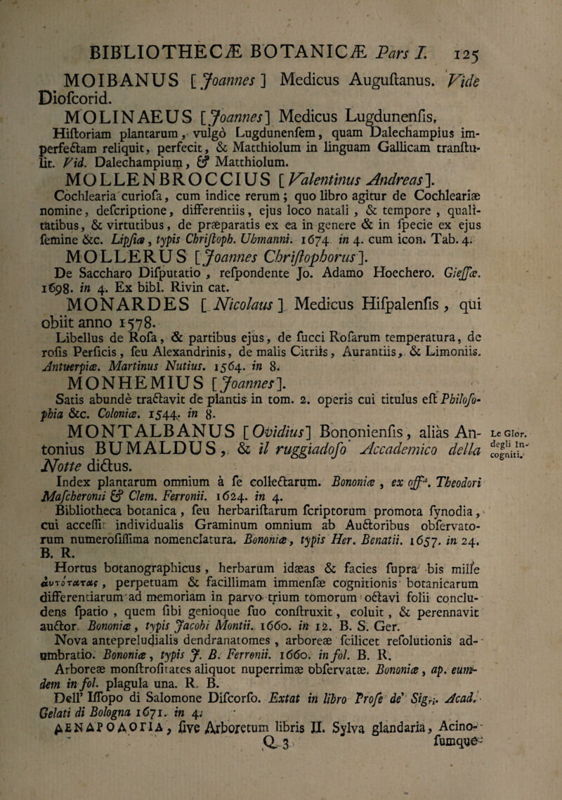 MOIBANUS [Joannes] Medicus Auguftanus. Vide Diofcorid. MOLINAEUS [ Joannes] Medicus Lugdunenfis, Hiftoriam plantarum, vulgo Lugdunenfem, quam Dalechampius im¬ perfectam reliquit, perfecit, & Matthiolum in linguam Gallicam tranltu- lit. Vid. Dalechampium, &? Matthiolum. MOLLENBROCCIUS [ Valentinus Andreas]. Cochlearia curiofa, cum indice rerum; quo libro agitur de Cochleariae nomine, defcriptione, differentiis, ejus loco natali , & tempore , quali¬ tatibus, & virtutibus, de praeparatis ex ea in genere & in fpecie ex ejus femine &c. Lipfue, typis Chrifioph. Uhmanni. 1674.. in 4. cum icon. Tab. 4. MOLLERUS [Joannes Chriftophorus]. De Saccharo Difputatio , refpondente Jo. Adamo Hoechero. Giejfa. 1698. in 4. Ex bibi. Rivin cat. MONARDES [ Nicolaus ]., Medicus Hifpalenfis , qui obiit anno 1578. Libellus de Rofa, & partibus ejus, de fucci Rofarum temperatura, de rofis Perficis, feu Alexandrinis, de malis Citriis, Amandis, & Limoniis. Antuerpia. Martinus Nutius. 1564. in 8. MONHEMIUS [Joannes]. * Satis abunde tra&avit de plantis in tom. 2. operis cui titulus eff PhiJofo- phia &c. Colonice. 1544. in 8- MONTALBANUS [Ovidius] Bononienfis, alias An¬ tonius BUMALDUS, & il ruggiadofo Accademico della Notte di£tus. Index plantarum omnium a fe colleCtarum. Bononia , ex offa. Theodori Mafcberomi & Cletn. Ferronii. 1624. in 4. Bibliotheca botanica , feu herbariftarum fcriptorum promota fynodia, cui acceffi: individualis Graminum omnium ab AuCloribus obfervato- rum numeroliffima nomenclatura. Bononia, typis Her, Benatii. 1657. in 24. B. R. Hortus botanographicus , herbarum idaeas & facies fupra bis mille avroTUTots, perpetuam & facillimam immenfae cognitionis botanicarum differendarum ad memoriam in parvo trium tomorum oCtavi folii conclu¬ dens fpatio , quem libi genioque fuo conftruxit, coluit, & perennavit auCtor. Bononia, typis Jacohi Montii. 1660. in 12. B. S. Ger. Nova anteprelucjialis dendranatomes , arboreae fcilicet refolutionis ad- - umbratio. Bononia, typis J. B. Ferronii. 1660. infol. B. R. Arboreae monflrolitates aliquot nuperrimae obfervatae. Bononia, ap. eum- dem in fol plagula una. R. B. Dell’ Iffopo di Salomone Difcorfo. Extat in libro Profe de'' Sigri* Acad, ■ Gelati di Bologna 1671. in 4; ^ENAPOAOriA, five Arboretum libris II. Sylva glandaria, Acino-- d 3 fumqne- Le Glor. degli In-- cogniti,-