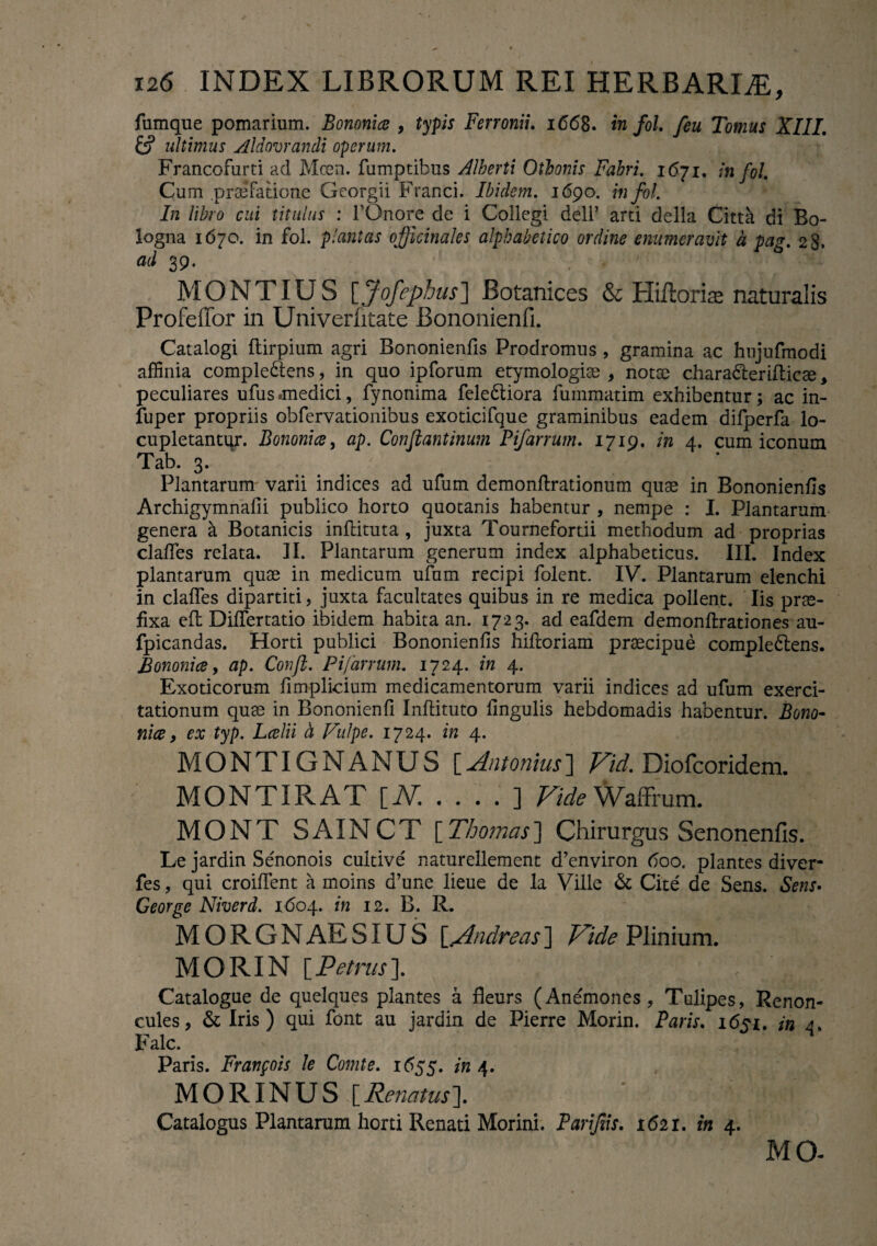 fumque pomarium. Bononia , typis Ferronii. 1668. in fol. feu Tomus XIII. & ultimus Aid ornandi operum. Francofurti ad Mcen. fumptibus Alberti Othonis Fabri. 1671. in fol Cum praefatione Georgii Franci. Ibidem. 1690. in fol. In libro cui titulus : TOnore de i Collegi deli’ arti della Citta di Bo- logna 1670. in fol. plantas ojficinales alphabeiico ordine enumeravit a pag. 28* ad 39. ■ ’ MONTIUS [Jofephus] Botanices & Hiftorise naturalis Profeffor in Univerfitate Bononienfi. Catalogi ftirpium agri Bononienfis Prodromus, gramina ac hujufmodi affinia comple&ens, in quo ipforum etymologiae , notce chara&erifticte, peculiares ufus .medici, fynonima fele&iora fuinmadm exhibentur; ac in- fuper propriis obfervationibus exoticifque graminibus eadem difperfa lo¬ cupletantur. Bononia, ap. Confiantinum Pifarrum. 1719. in 4. cum iconum Tab. 3. Plantarum varii indices ad ufum demonftrationum quae in Bononienfis Archigymnafii publico horto quotanis habentur , nempe : I. Plantarum genera a Botanicis inflituta , juxta Tournefortii methodum ad proprias clafies relata. II. Plantarum generum index alphabeticus. III. Index plantarum quae in medicum ufum recipi folent. IV. Plantarum elenchi in clafies dipartiti, juxta facultates quibus in re medica pollent. Iis prae¬ fixa eft Difiertatio ibidem habita an. 1723. ad eafdem demonftrationes au- fpicandas. Horti publici Bononienfis hifioriam praecipue comple&ens. Bononia, ap. Confb. Pifarrum. 1724. in 4. Exoticorum fimplicium medicamentorum varii indices ad ufum exerci¬ tationum quae in Bononienfi Inftituto fingulis hebdomadis habentur. Bono¬ nia , ex typ. Lalii h Vulpe. 1724. in 4. MONTIGNANUS [Antonius] Vid. Diofcoridem. MONTIRAT [At .... ] Vide Waffrum. MONT SAINCT [Thornas] Chirurgus Senonenfis. Le jardin Senonois cultive' naturellement d’environ 600. plantes diver- fes, qui croiflent a moins d’une lieue de la Ville & Cite de Sens. Sens> George Niverd. 1604. in 12. B. R. MORGNAESIUS \_Vlndreas] Vide Plinium. M O RIN [ Petrus ]. Catalogue de quelques plantes a fleurs (Anemones, Talipes, Renon- cules, & Iris) qui font au jardin de Pierre Morin. Paris. 1651. in 4. Falc. Paris. Franpois le Comte. 1 <555. in 4. MORINUS [Renatus]. Catalogus Plantarum horti Renati Morini. Parifiis. 1621. in 4. MG-