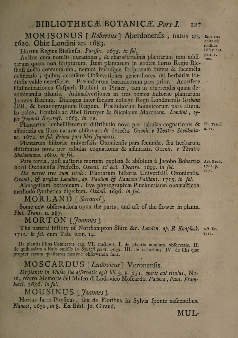 MORISONUS [ Robertus] Aberdonenfis, natus an. 1620. Obiit Londini an. 1683. Hortus Regius Blefenfis. Parijiis. 1635. in fol. . Au6lus cum notulis ejurationis, & charaFterifmis plantarum tam addi¬ tarum quam non feriptarum. item plantarum in eodem horto Regio Ble- fenfl au&o contentarum, nemini hucufque feriptarum brevis & fuccindta delineatio ; quibus accedere Obfervationes generaliores rei herbariae du- diofis valde necedarise. Preeludiorum botanicorum pars prior. Accedere Hallucinationes Cafparis Bauhini in Pinace, tam in digerendis quam de¬ nominandis plantis. Animadverdones in tres tomos hidorise plantarum Joannis Bauhini. Dialogus inter focium collegii Regii Londinends Greham di£H, & botanographum Regium. Prseludiorum botanicorum pars altera. In calce, Epidola ad Abel Brunyer & Nicolaum Marchant. Londini, ty¬ pis Joannis Roycroft. 1669. in 12. Plantarum umbelliferarum didributio nova per tabulas cognationis & affinitatis ex libro naturae obfervata & dete&a. Oxonii. e Theatro Sheldonia- no. 1672. in fol. Prima pars libri fequentis. Plantarum hidoriae univerfalis Oxoniends pars fecunda, feu herbarum didributio nova per tabulas cognationis & affinitatis. Oxonii. e Theatro Sheldoniano. 1680. infoh Pars tertia, podauftoris mortem expleta & abfoluta a Jacobo Bobartio horti Oxoniends Praefedlo. Oxonii. ex eod. Theatro. 1699. in fol Hce partes tres cum titulo: Plantarum hidoria Univerfalis Oxoniends. Oxonii, & prajlat Londini, ap. Paulum & Ifaacum Vaillant. 1715. in fol. Almagedum botanicum , dve phytographise Plucknetianae onomadicon methodo fynthetica digedum. Oxonii. 1696. in fol. MORLAND [Samuel]. Some new obfervations upon the parts, and ufe of the flower in plants. PhiL Trans. n. 207* MORTON \_Joannes\ The natural hidory of Northampton Shire &c. London. ap. R. Knaploch 1712. in fol. cum Tab. icon. 14. De plantis illius Comitatus cap. VI. traftavit. I. de plantis nondum obfervatis. II. de quibusdam a Raio omiiTis in Synopfi piant. Angi. III. de rarioribus. IV. de iliis quse propter earum qualitates maxime oblervandas funt. MOSCARDUS [Ludovicus] Veronenfis. De plantis in Mufeo fuo affermtis egit lib. 3. p. 251. operis cui titulus, No¬ te, overo Memorie dei Mufeo diLodovico Mofcardo. Padoua,Paul Fram- botti. 1656. in fol. MOUSINQS [Joannes]. Hortus latro-Phyficus, feu de Floribus in Sylvis fponte nafcentibus. Nancei, 1632 y in g. Ex Bibi. Jo. Giraud. MUL- Ejus vita edita eft in'illius Hift. piant, part. j. init. Fh. Tranf. n. 81. Aft. Erud. 1 702. p. 457 • A a. Er. IJ13'