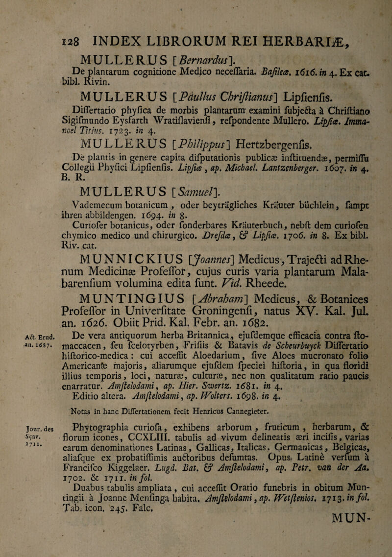 A£t. Erud. an. 1687. Jour. des Scav. i 711. 128 INDEX LIBRORUM REI HERBARLE, MULLERUS [Bernardus]. De plantarum cognitione Medico neceflaria. Bafilect. 1616. in 4. Ex cat. bibi. Rivin. MULLERUS [Pdullus Chriftianus] Lipfienfis. Diflertatio phyfica de morbis plantarum examini fubje£ta & Chriftiano Sigifmundo Eysfarth Wratiflavienfi, refpondente Muliero. Lipfice. Imma* noti Titius. 1723. in 4. MULLERUS [Philippus] Hertzbergenfis. De plantis in genere capita difputationis publicae inftituendse, permifTu Collegii Phy fici Lipfienfis. Lipfue , ap. Micbael. Lantzenberger. 1607. in 4, MULLERUS [Samuel]. Vademecum botanicum , oder beytragliches Kriiuter buchlein, fampt ihren abbildengen. 1694. in 8* Curiofer botanicus, oder fonderbares Krauterbuch, nebfl dem curiofen chymico medico und chirurgico. Drefda, Lipfice. 1706. in 8. Ex bibi. Riv. cat. MUNNICKIUS [Joannes] Medicus > Trajetti ad Rhe¬ num Medicina Profeflbr, cujus curis varia plantarum Mala- barenfium volumina edita funt. J^id. Rheede. MUNTINGIUS [Abraham] Medicus, & Botanices Profeffor in Univerfitate Groningenfi, natus XV. Kal. Jul. an. 1626. Obiit Prid. Kal. Febr. an. 1682. De vera antiquorum herba Britannica , ejufdemque efficacia contra fto- maccacen, feu fcelotyrben, Frifiis & Batavis de Scheurbuyck Diflertatio hiftorico-medica: cui acceffit Aloedarium, five Aloes mucronato folio AmericanSe majoris, aliarumque ejufdem fpeciei hiftoria, in qua floridi illius temporis, loci, naturae, culturae, nec non qualitatum ratio paucis enarratur. Amflelodami, ap. Hier. Swertz. id8i. in 4. Editio altera. Amflelodami, ap. JVolters. 1698. in 4. Notas in hanc DiiTertationem fecit Henricus Cannegieter. Phytographia curiofa, exhibens arborum, fruticum, herbarum, & florum icones, CCXLIII. tabulis ad vivum delineatis aeri incifis, varias earum denominationes Latinas, Gallicas, Italicas. Germanicas, Belgicas, aliafque ex probatiffimis au6toribus defumtas. Opus. Latine verfum a Francifco Kiggelaer. Lugd. Bat. £5* Amflelodami, ap. Petr. van der Aa. 1702. & 1711. in fol. Duabus tabulis ampliata, cui acceffit Oratio funebris in obitum Mun- tingii a Joanne Menfinga habita. Amflelodami }ap. fVet(lenios. 1713. in fol. Tab. icon. 245. Falc, MUN- /