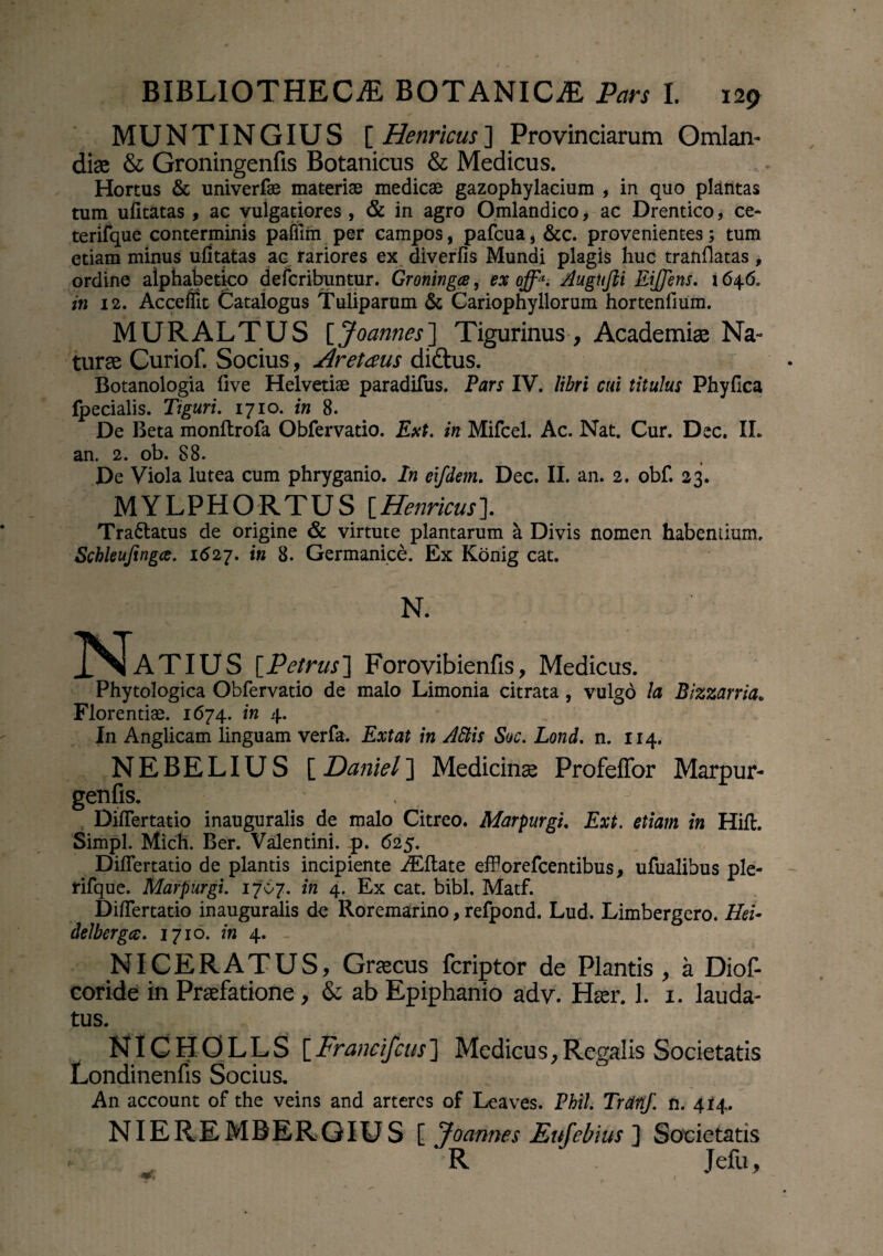 MUNTINGIUS [Henricus] Provinciarum Omlan- diae & Groningenfis Botanicus & Medicus. Hortus & univerfae materiae medicae gazophylacium , in quo plantas tum ufitatas , ac vulgatiores , & in agro Omlandico > ac Drentico, ce- terifque conterminis pafiim per campos, pafcua, &c. provenientes; tum etiam minus ufitatas ac rariores ex diverfis Mundi plagis huc tranfiatas , ordine alphabetico defcribuntur. Groningce, ex off*. Augnfti EiJJens. i 646. in 12. Acceffit Catalogus Tuliparum & Cariophyllorum hortenfium. MURALTUS [Joannes] Tigurinus , Academiae Na- turae Curiof. Socius, Aretaus di&us. Botanologia five Helvetiae paradifus. Pars IV. libri cui titulus Phyfica Ipecialis. Tiguri. 1710. in 8. De Beta monftrofa Obfervatio. Ext. in Mifcel. Ac. Nat. Cur. Dec. IL an. 2. ob. 88. De Viola lutea cum phryganio. In eifdem. Dec. II. an. 2. obf. 23. MYLPHORTUS [Henricus]. Tra&atus de origine & virtute plantarum h Divis nomen habentium. Schleujingce. 1627. in 8. Germanice. Ex Konig cat. N. J^TaTIUS [Petrus] Forovibienfis, Medicus. Phytologica Obfervatio de malo Limonia citrata, vulgo la Bizzarria„ Florentiae. 1674. in 4. In Anglicam linguam verfa. Extat in Attis Suc. Lond. n. 114. NEBELIU S [ Daniel] Medicinae Profeffor Marpur- genfis. ' ■ . Difiertatio inauguralis de malo Citreo. Marpurgi. Ext. etiam in Hift. Simpl. Mich. Ber. Valentini, p. 625. Difiertatio de plantis incipiente ALftate effiorefcentibus, ufualibus ple- rifque. Marpurgi. 1707. in 4. Ex cat. bibi. Matf. Difiertatio inauguralis de Roremarino, refpond. Lud. Limbergero. Hei- delbergce. 1710. in 4. _ NICERATUS, Graecus fcriptor de Plantis, a Diof- coride in Praefatione , & ab Epiphanio adv. Haer. 1. 1. lauda¬ tus. NICHOLLS [Francifcus] Medicus,Regalis Societatis Londinenfis Socius. An account of the veins and artercs of Leaves. Phil. Trctftf. n. 414. NIEREMBERGIUS [ Joannes Eufebius ] Societatis R ‘ Jefu,