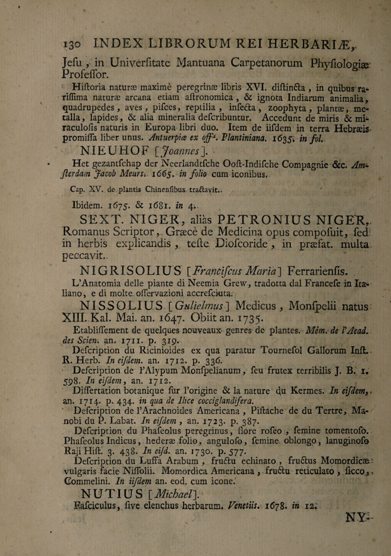 Jefu in Univerfitate Mantuana Carpetanorum Phyfiologiae Profeffor. Hiftoria naturae maxime peregrinae libris XVI. diftin&a , in quibus ra^ riffima naturae arcana etiam aftronomica , & ignota Indiarum animalia, quadrupedes, aves, pifces, reptilia, infe&a, zoophyta, plantae, me¬ talla , lapides, & alia mineralia defcribuntur. Accedunt de miris & mh raculofis naturis in Europa libri duo. Item de iifdem in terra Hebraeis* promifla liber unus. Antuerpice ex offa. Plantiniana. 1635, in foL NIEUHOF [ Joannes ]. - ' Het gezantfchap der Neerlandtfche Ooft-Indifche Compagnie &c. Am± Jlerdam Jacob Meurs^ 1665. in folio cum iconibus.-. Cap. XV. dc. plantis Chinenfibus. traftavit.. Ibidem. 1675. & 1681. in 4.. SEXT. NIGER, alias PETRONIUS NIGER,, Romanus ScriptorGraece de Medicina opus compofuit, fed in herbis explicandis , teftc Diofcoride , in praefat. multa peccavit- \ ’ ■HB NIGRISOLIUS [Francifcus Maria] Ferrarienfis. L’Anatomia delle piante di Neemia Grew, tradotta dal Francefe in Ita* liano, e di molte.oHervazioni accrefciuta. NISSOLIUS \_Gulielmus~\ Medicus, Monfpelii natus’ XIII. Kal. Mai. an. 1647. Obiit an. 1735. Etabliflfement de quelques nouveaux genres de plantes. Mem. de VAead... des Scien. an. 1711. p. 319. Defcription du Ricinioides ex qua paratur Tournefol Gallorum InlL- R. Herb. In eifdem. an. 1712. p. 336. • Defcription de FAlypum Monfpelianum, feu frutex terribilis J. B. 1* 598. In eifdem, an. 1712. Differtation botanique fur 1’origine & la nature du Kermes. In eifdem,, an. 1714- p. 434. in qua de Ilice cocciglandifera. Defcription de PArachnoides Americana , Piftache de du Tertre, Ma--‘ nobi du P. Labat. In eifdem , an. 1723. p. 387. Defcription du Phafeolus peregrinus , flore rofeo , femine tomentofo. Phafeolus Indicus, hederae folio, angulofo, femine oblongo, lanuginofo Raji Hift. 3. 438. In eifd. an. 1730. p. 577. Defcription du LufFa Arabum , fruftu echinato , frudtus Momordicas' vulgaris facie NiffoliL Momordica Americana , frudtu reticulato , liceo,, Gommelini. In iifdem an. eod. cum icone. NUTIUS MichaeT Safciculus, five elenchus herbarum, Venctiis. 1678* in 12;