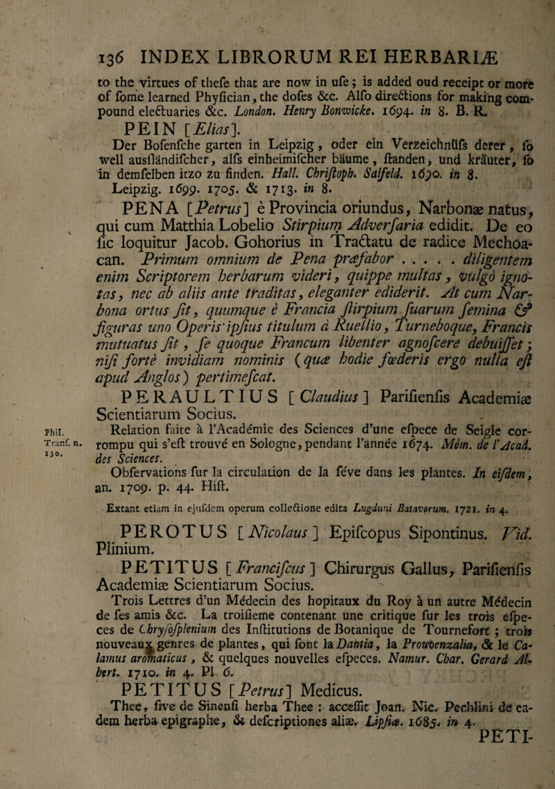 i- rhii. Tranf. n. 130. 136 INDEX LIBRORUM REI HERBARIA to the virtues of thefe that are now in ufe; is added oud receipt or more of fonie learned Phyfician, the dofes &c. Alfo dire&ions for making com- pound ele£tuaries &c. London. Henry Bonwicke. 1694. in 8. B. R. PE IN [Elias]. . ^ : Der Bofenfche garten in Leipzig , oder ein Verzeichntifs defer, fo well ausllandifcher, alfs einheimifcher baurne, ftanden, und kr^uter, fo in derafelben itzo zu finden. Hali. Chriftoph. Salfeld. 1690. in 8. Leipzig. 1699. 1705. & 1713. in 8. 5 PENA [Petrus] e Provincia oriundus, Narbonae natus, qui cum Matthia Lobelio Stirpium Adverfaria edidit. De eo fic loquitur Jacob. Gohorius in Tra&atu de radice Mechoa- can. Primwn omnium de Pena profabor.diligentem enim Scriptorem herbarum videri, quippe multas, vulgo igno¬ tas, nec ab aliis ante traditas, eleganter ediderit. At cum Nar¬ bona ortus fit, quumque e Francia Jlirpium fuarum femina & figuras uno Operis' ipjius titulum d Rue Ilio > Turneboque, Francis mutuatus fit, fe quoque Francum libenter agnofcere debuijfet; nifi forte invidiam nominis (quo hodie foederis ergo nulla ejl apud Anglos ) pertimefiat. PERAULTIUS [ Claudius ] Parifienfis Academiae Scientiarum Socius. Relation faite a rAcade'mie des Sciences d*une efpece de Seigle cor- rompu qui s’eft trouve en Sologne, pendant l’annee 1674. Mem. de l'Acad. des Sciences. Obfervations fur la circulation de la feve dans les plantes. In eifdem, an. 1709. p. 44. Hift. Extant etiam in ejufdem operum colle&ione edita Lugduni Batavorum. 1721. in 4. PEROTUS [ Nicolaus ] Epifcopus Sipontinus. Nid. Plinium. ' \C ' -V-. ^ ® PETITUS [ Francifius ] Chirurgus Gallus, Parifienfis Academiae Scientiarum Socius. ' i Trois Lettres d’un Medecin des hopitaux du Roy a un autre Medecin de fes amis &c. La troifieme contenant une critique fur les trois efpe- ces de Chry/dfplenium des Inftitutions de Botanique de Tournefort ; trois nouveaux genres de plantes, qui font la Dantia, la Proulienzalia> & le Ca¬ lamus aromaticus, & quelques nouvelles efpeces. Namur. Char. Gerar d AU bert. 1710. in 4. P1 6. PETITUS [ Petrus ] Medicus. Thee, five de Sinenfi herba Thee : acceflit Joan. Nic. Pechlini de ea¬ dem herba epigraphe, & defcriptiones aliae. Lipfm. 1685. 4- PETI-
