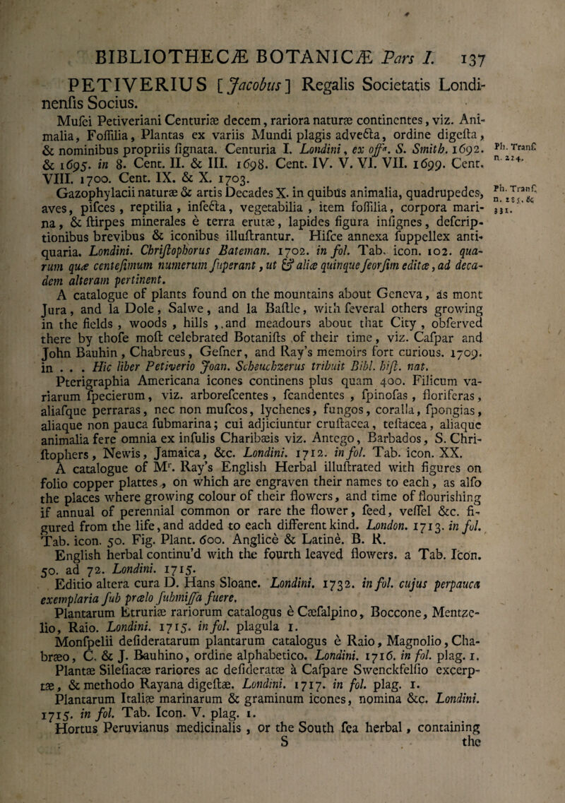 * BIBLIOTHECA BOTANICA Pars 1. 137 PETIVERIUS [ Jacobus] Regalis Societatis Londi- nenfis Socius. Mufei Petiveriani Centuria decem, rariora natura continentes, viz. Ani» malia, Folfilia, Plantas ex variis Mundi plagis advedla, ordine digelta, & nominibus propriis lignata. Centuria I. Londinii ex off*. S. Smith. 1692. & 1695. in 8* Cent. II. & III. 1698. Cent. IV. V. VI. VII. 1699. Cent. VIII. 1700. Cent. IX. & X. 1703. Gazophylacii naturae & artis Decades X. in quibas animalia, quadrupedes, aves, pifces , reptilia , infecla, vegetabilia , item folfilia, corpora mari¬ na , & ftirpes minerales e terra erutae, lapides figura inlignes, defcrip- tionibus brevibus & iconibus illullrantur. Hifce annexa fuppellex anti< quaria. Londini. Chrijlophorus Eateman. 1702. in fol. Tab, icon. 102. qua¬ rum qua centejimum numerum fuperant, ut & alice quinque feorfim edit ce, ad deca¬ dem alteram pertinent. A catalogue of plants found on the mountains about Geneva, as mont Jura, and la Dole, Salwe, and la Ballle, with feveral others growing in the fields , woods , hilis , ,and meadours about that City , obferved there by thofe moli celebrated Botanills of their time, viz. Cafpar and John Bauhin, Chabreus, Gefner, and Ray’s memoirs fort curious. 1709. in . . . Hic Uber Petiverio Joan. Scheuchzerus tribuit Bibi. hift. nat. Pterigraphia Americana icones continens plus quam 400. Filicum va¬ riarum fpecierum, viz. arborefcentes , fcandentes , fpinofas, floriferas, aliafque perraras, nec non mufcos, lychenes, fungos, coralia, fpongias, aliaque non pauca fubmarina; cui adjiciuntur crullacea, tellacea, aliaque animalia fere omnia ex infulis Charibaeis viz. Antego, Barbados, S. Chri- ftophers, Newis, Jamaica, &c. Londini. 1712. in fol. Tab. icon. XX. A catalogue of Mr. Ray’s English Herbal illullrated with figures on folio copper plattes , on which are engraven their names to each, as alfo the places where growing colour of their flowcrs, and time of flourishing if annual of perennial common or rare the flower, feed, velfel &c. fi- gured from the life,and added to each different kind. London. 1713. in fui. Tab. icon. 50. Fig. Piant. <5oo. Anglice & Catine. B. R. English herbal contimfid with the foarth leaved fiowers. a Tab. Icon. 50. ad 72. Londini. 1715. Editio altera cura D. Hans Sloane. Londini. 1732. in fol. cujus perpauca exemplaria fub prcelo fubmijja fuere. Plantarum Etruriae rariorum catalogus e CaefalpinoBoccqne, Mentze- lio, Raio. Londini. 1715. in fol. plagula 1. Monfpelii delideratarum plantarum catalogus e Raio, Magnolio, Cha- brao, C, & J. Bauhino, ordine alphabetico. Londini. 171(5. in fol. plag. 1. Plantae Silefiacae rariores ac defideratae a Cafpare Swenckfelfio excerp¬ tae, & methodo Rayana digellae. Londini. 1717. in fol plag. 1. Plantarum Italiae marinarum & graminum icones, nomina &c, Londini. 1715. in fol. Tab. Icon. V. plag. 1. Hortus Peruvianus medicinalis , or the South fea herbal, containing S the fh. TranC n. Z24. Ph. TranC n. 185. & 331.