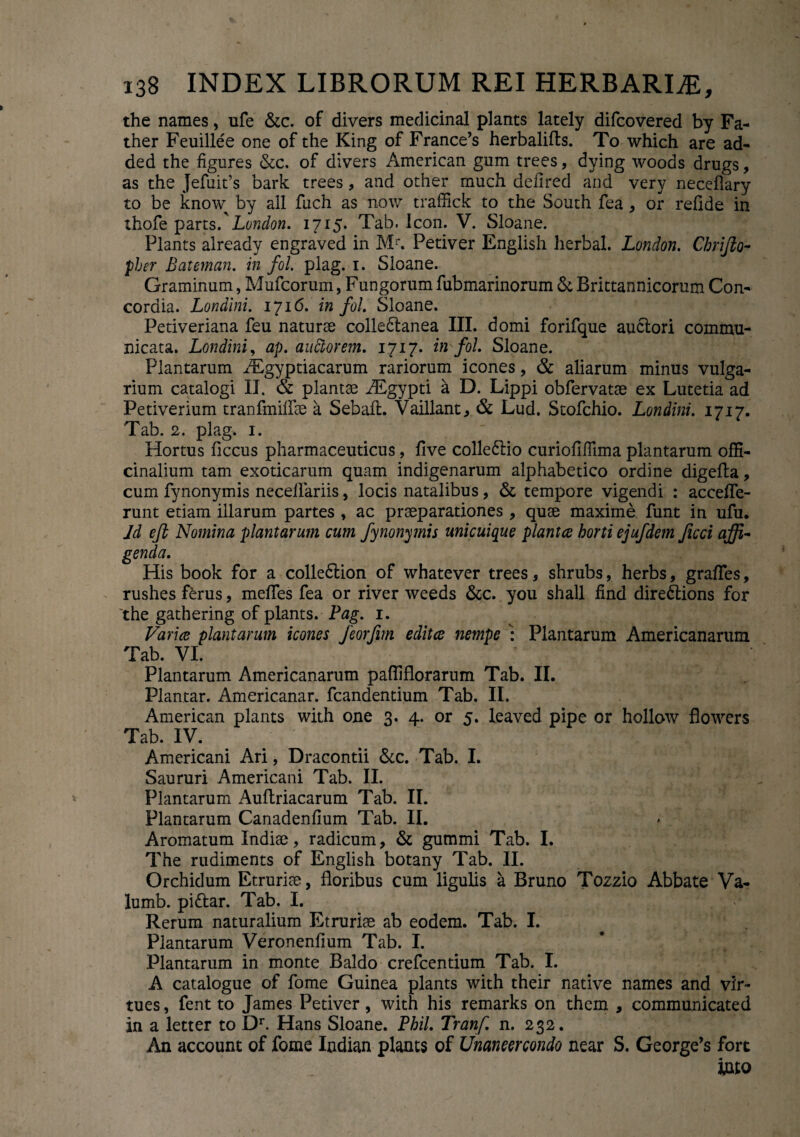 the names, ufe &c. of divers medicinal plants lately difcovered by Fa- ther Feuillee one of the King of France’s herbalifts. To which are ad- ded the figures &c. of divers American gum trees, dying woods drugs, as the Jefuit’s bark trees, and other much defired and very neceflary to be kno\y by ali fuch as now traffick to the South fea , or relide in ihofe parts.' London. 1715. Tab. Icon. V. Sloane. Plants already engraved in Mr. Petiver English herbal. London. Chrijio- pher Bateman. in fol. plag. 1. Sloane. Graminum, Mufcorum, Fungorum fubmarinorum & Brittannicorum Con¬ cordia. Londini. 1716. in fol. Sloane. Petiveriana feu naturae collebtanea III. domi forifque auctori commu¬ nicata. Londini, ap. auftorem. 1717. in fol. Sloane. Plantarum Aegyptiacarum rariorum icones, & aliarum minus vulga¬ rium catalogi II. & plantae iEgypti a D. Lippi obfervatae ex Lutetia ad Petiverium tranfmilfae a Sebait. Vaillant, & Lud. Stofchio. Londini. 1717. Tab. 2. plag. 1. Hortus liccus pharmaceuticus, live collectio curiofifllma plantarum offi- cinalium tam exoticarum quam indigenarum alphabetico ordine digelta, cum fynonymis necelfariis, locis natalibus, & tempore vigendi : accelfe- runt etiam illarum partes , ac praeparationes , quae maxime funt in ufu. Jd eft Nomina plantarum cum fynonymis unicuique plantce horti ejufdem ficci affi¬ genda. His book for a colle&ion of whatever trees * shrubs, herbs, gralTes, rushes ferus, mefles fea or river weeds &c. you shall find dire&ions for 'the gathering of plants. Pag. 1. Varice plantarum icones Jeorfim editce nempe : Plantarum Americanarum Tab. VI. Plantarum Americanarum pafliflorarum Tab. II. Plantar. Americanar. fcandentium Tab. II. American plants with one 3. 4. or 5. leaved pipe or hollow flowers Tab. IV. Americani Ari, Dracontii &c. Tab. I. Saururi Americani Tab. II. Plantarum Auftriacarum Tab. II. Plantarum Canadenlium Tab. II. Aromatum Indiae, radicum, & gummi Tab. I. The rudiments of English botany Tab. II. Orchidum Etruriae, floribus cum ligulis a Bruno Tozzio Abbate Va- lumb. pittar. Tab. I. Rerum naturalium Etruriae ab eodem. Tab. I. Plantarum Veronenfium Tab. I. Plantarum in monte Baldo crefcentium Tab. I. A catalogue of forne Guinea plants with their native names and vir- tues, fent to James Petiver, with his remarks on them , communicated in a letter to Dr. Hans Sloane. Phil. Tranf. n. 232. An account of forne Indian plants of Unaneercondo near S. George’s fort mo
