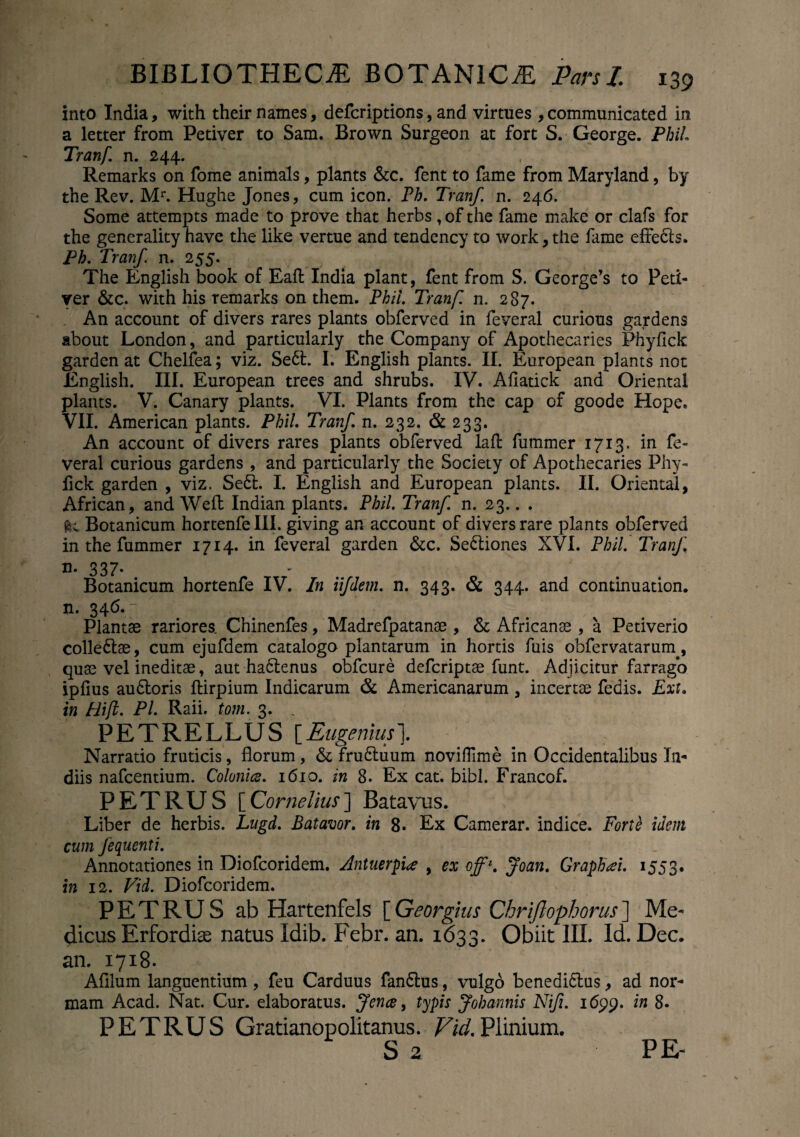 into India, with their names, defcriptions, and virtues , communicated in a letter from Petiver to Sam. Brown Surgeon at fort S. George. Phil. Tranf. n. 244. Remarks on fome animals, plants &c. fent to fame from Maryland, by the Rev. Mr. Hughe Jones, cum icon. Ph. Tranf. n. 246. Some attempts made to prove that herbs, of the fame make or clafs for the generality have the like vertue and tendency to work, the fame effecls. Ph. Tranf n. 255. The English book of Eaft India piant, fent from S. George’s to Peti- ver &c. with his remarks on them. Phil. Tranf n. 287. An account of divers rares plants obferved in feveral curious gardens about London, and particularly the Company of Apothecaries Phyfick garden at Chelfea; viz. Sedi. I. English plants. II. European plants not English. III. European trees and shrubs. IV. Afiatick and Oriental plants. V. Canary plants. VI. Plants from the cap of goode Hope. VII. American plants. Phil. Tranf n. 232. & 233. An account of divers rares plants obferved laft fummer 1713. in fe¬ veral curious gardens , and particularly the Society of Apothecaries Phy¬ fick garden , viz. Sedi. I. English and European plants. II. Oriental, African, and Weft Indian plants. Phil. Tranf. n. 23.. . ftc Botanicum hortenfe III. giving an account of divers rare plants obferved in the fummer 1714. in feveral garden &c. Sedliones XVI. Phil. Tranf n. 337. Botanicum hortenfe IV. In iifdem. n. 343. & 344. and continuation. n. 346.7 Plantae rariores. Chinenfes, Madrefpatanae , &; Africanae , a Petiverio colledlae, cum ejufdem catalogo plantarum in hortis fuis obfervatarum., quae vel ineditae, aut hadlenus obfcure defcriptae funt. Adjicitur farrago iplius audloris ftirpium Indicarum & Americanarum , incertae fedis. Ext. in Hifl. PL Raii. tom. 3. . PETRELLUS \_Eugenius\ Narratio fruticis, florum, & frudluum novitfime in Occidentalibus In- diis nafcentium. Colonice. 1610. in 8. Ex cat. bibi. Francof. PETRUS [ Cornelius ] Batavus. Liber de herbis. Lugd. Batavor. in 8. Ex Camerar. indice. Forte idem cum fequenti. Annotationes in Diofcoridem. Antuerpia , ex off\ Joan. Graphii. 1553. in 12. Vid. Diofcoridem. PETRUS ab Hartenfels [Georgius Chriftophorus] Me¬ dicus Erfordias natus Idib. Febr. an. 1633. Obiit III. Id. Dec. an. 1718. Afllum languentium , feu Carduus fandius, vulgo benedidlus, ad nor¬ mam Acad. Nat. Cur. elaboratus. Jence, typis Johannis Nifi. 1in 8. PETRUS Gratianopolitanus. Vid. Plinium. S 2 PE-