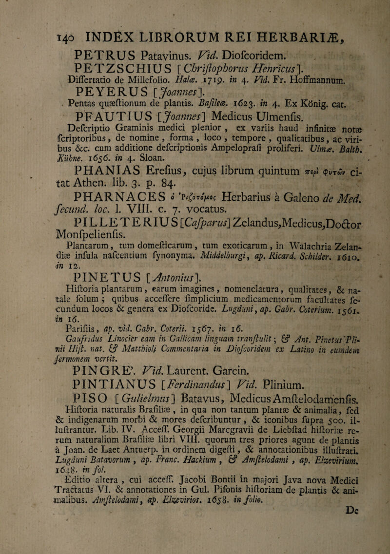 PETRUS Patavinus. Vid. Diofcoridem. , PETZSCHIUS [Chriftophorus Henricus]. Differtatio de Millefolio. Hat a. 1719. in 4. Viil. Fr. Hoffmannum. PEYERUS [Joames]. . Pentas queeItionum de plantis. Bajilece. 1(523. in 4. Ex Konig. cat. PFAUTIUS [Joannes] Medicus Ulmenfis. Defcriptio Graminis medici plenior , ex variis haud infinitae notae fcriptoribus, de nomine , forma , loco , tempore , qualitatibus, ac viri¬ bus &c. cum additione defcriptionis Ampeloprali proliferi. Ulmee. Baltb. Kuhne. 165 6. in 4. Sloan. PHANIAS Erefius, cujus librum quintum 7TZf>l <pVTCO¥ ci- tat Athen. lib. 3. p. 84. PHARNACES » ’p<£oto>oc Herbarius a Galeno de Med. fecund. loc. 1. VIIL c. 7. vocatus. PILLETERIUS [Cafparus] Zelandus, Medicus, Dodor Monfpelienfis. Plantarum , tum domefticarum , tum exoticarum , in Walachria Zelan- dise infula nafcentium fynonyma. Middelburgi, ap. Ricard. Scbilder. 1610. in 12. PINE TUS [Jnmiusl Hiftoria plantarum, earum imagines, nomenclatura, qualitates, & na¬ tale folum ; quibus acceffere ftmplicium medicamentorum faculrates fe¬ cundum locos & genera ex Diofcoridc. Lugduni, ap. Gabr. Colefium. 1561«, in 16. Parifiis, Ap. viil. Gabr. Coierit. 1567. in 16. Gaufridus Linocier eam in Gallicam Unguam tranjlulit; £? Ant. Pinetus 'Pli¬ nii Hiji. nat. £? Matthioh Commentaria in Diofcoridem ex Latino in eumdem fermonem vertit. PIN G R E’. Vid. Laurent. Garcin. PINTIANUS [Ferdinandus] Vid. Plinium. PISO [ Gulielnms ] Batavus, Medicus Amftelodamenfis. Hiftoria naturalis Brafiliae , in qua non tantum plantae & animalia, fed & indigenarum morbi & mores deferibuntur , & iconibus fupra 500. il- luftrantur. Lib. IV. AccelT. Georgii Marcgravii de Liebftad hiftoriae re¬ rum naturalium Brafiliae libri VIII. quorum tres priores agunt de plantis a Joan. de Laet Antuerp. in ordinem aigefti, & annotationibus illuftrati. Lugduni Batavorum , ap. Franc. Hackium , fcf Amjlelodami , ap. Elzevhium* 1648. in fol. Editio altera , cui acceff. Jacobi Bontii in majori Java nova Medici Tradiatus VI. & annotationes in Gul. Pifonis hiftoriam de plantis & ani¬ malibus. Amjlelodami, ap. Elzevirios. i<5j8. in folio. ' De