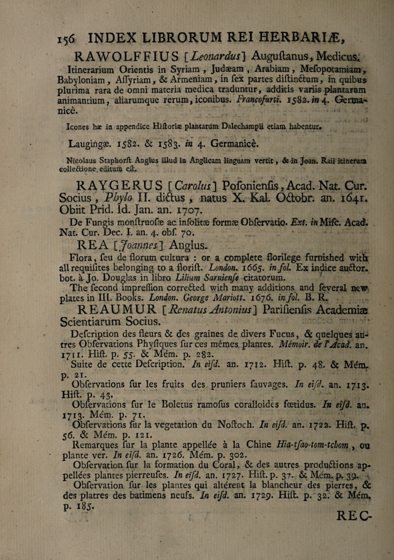 RAWOLFFIU S [Leomrdus] Auguftanus, Medicus* Itinerarium Orientis in Syriam , Judaeam , Arabiam, Mefopotamiam> Babyloniam, Aflyriam, & Armeniam, in fex partes diftin&um, in quibus plurima rara de omni materia medica traduntur, additis variis plantarum animantium, aliarumque rerum,iconibus. Francofurti. 1582.014. Geiw* nice. ' . ■ * „ ^ Icones hae in appendice Hifloriae plantarum Dalechampii etiam habentur* Laugingae. 1582. & 1583. in 4. Germanice. Nicolaus Staphorft Anglus illud in Anglicam linguam vertit, & in Joan. Raii itinerum eolleftione. editum ejt. RAYGERUS [ Car olus. ] Pofonienfis, Acad. Nat. Cur. Socius , Phylo II. didus , natus X. Kal. Odobr. an. 1641. Obiit Prid. Id. Jan. an. 1707. De Fungis monftruofae ac infolitse formae Obfervatio. Ext. in Mifc. Acad. Nat. Cur. Dec. I. an. 4. obf. 70. REA [Joannes-J Anglus.. Flora, feu de florum cultura : or a complete florilege furnished with allrequilites belonging to a fiorift. London. 1665. infoi. Ex indice auctor, bot. a Jo. Douglas in libro Lilium Sarnienfe citatorum. The fecond impreffion corre&ed with many additions and feveral mw plates in III. Books. London. Georgs Mariott. 1676. infoi. B. R„ REAUMUR i Renatus Antonius'] Parifienfis Academia Scientiarum Socius. - ■ Defcription des fleurs & des graines de divers Fucus, & quelques au- tres Obfervations Phyftques fur ces memes plantes. Memoir. de lAcad. an. 1711. Hift. p. 55. & Mem. p. 282. Suite de cette Defcription. In eifd. an. 1712. Hift. p. 48. & Mem. 21. Obfervations fur les fruits des pruniers fauvages. In eifd. an. 1713. Hift. p. 43* . . Obfervations fur le Boletus ramofiis coralloides foetidus. In eifd. an. 1713. Mem. p. 71. Obfervations fur la vegetation du Noftoch. In eifd. an. 1722. Hift. p. 56. & Mem. p. 121. Remarques fur la piante appellee a la Chine Hia-tfao-tom-tchom , ou piante ver. In eifd. an. 1726. Mem. p. 302. Obfervation fur la formation du Coral, & des autres produftions ap- pellees plantes pierreufes. In eifd. an. 1727. Hift. p. 37. & Mem. p, 39, • Obfervation fur les plantes qui alterent la blancheur des pierres, & des platres des batimens neufs. In eifd. an. 1729. Hift. p. 32. & Mem. p. 185» t. ■■■ REC-