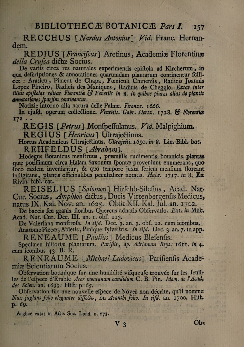 RECCHUS [Nardus Antonius] Vid. Franc. Hernan- dem. RE DIUS [Franctfcus] Aretinus, Academiae Florentinas della Crufca di&ae Socius. De variis circa res naturales experimentis epiftola ad Kircherum, in qua defcriptiones & annotationes quarumdam plantarum continentur fcili- cet : Araticu, Piment de Chapa, Foeniculi Chinenfis, Radicis Joannis Lopez Pineiro, Radicis des Maniques , Radicis de Cheggio. Extat inter illius epijlolas editas Florentia & Venetiis in 8. in quibus plures alias de plantis annotationes fparfim continentur. Notizie intorno alia natura delle Palme. Firenze. 1666. In ejufd. operum collectione. Venetiis. Gabr. Hertz. 1728. 6? Florentia REGIS [Petrus] Monfpeflulanus. Vid. Malpighium. REGIUS [Henricus] Ultrajeftinus. Hortus Academicus Uitraje&inus. Ultrajefti. 1650. in 8. Lin. Bibi. bot«' REHFELDUS [Abrahml Hodegus Botanicus menftruus , pramiffis rudimentis botanicis plant&s quae potiflimum circa Halam Saxonum fpontae proveniunt enumerans, quo loco eaedem inveniantur, & quo tempore juxta feriem menfium floreant indigitans, plantis offleinalibus peculiaiiter notatis. Hala. 1717. in 8. Ex Rivin. bibi. cat. REISELIUS [Salomon'] Hirfchb-Silefius, Acad. Nat* Cur. Socius, Amphion di&us, Ducis Virtenbergenfis Medicus, natus IX. KaL Noy. an. 1625. Obiit XII. Kal. Jul. an. 1702. De baccis feu granis floribus Quercus adnatis Obfervatio. Ext. in Mifc. Acad. Nat. Cur. Dec. III. an. 1. obf. 113. De Valeriana monftrofa. In ei/d. Dec. 3. an. 3. obf. 22. cum iconibus. Anatome Piceae, Abietis, Pinique fylvefiris. In ei/d. Dec. 3. an. 7. in app. RE NE AU ME [Paullus] Medicus Blefenfis. Specimen hiffcoriae plantarum. Parijiis, ap. Adrianum Beys. 1611. in 4. cum iconibus 43. B. R. RENEAUME [MichaelLudovicus] Parifienfis Acade¬ miae Scientiarum Socius. Obfervation botanique fur une humidite vifqueure trouvee fur les feuil- les de l’efpece d’Erable Acer montanum candidum C. B. Pin. Mem. de 1’Acad* des Scien. an. 1699. Hift. p. 65. Obfervation fur une nouvelle efpece de Noyer non decrite, qu’il nomme Nux juglans folio eleganter diffeftoou Acanthi folio. In eifd. an. 1700. Hift. p. d9. Anglice extat in Adis Soc. Lond. n. 273. V 3 Ob«