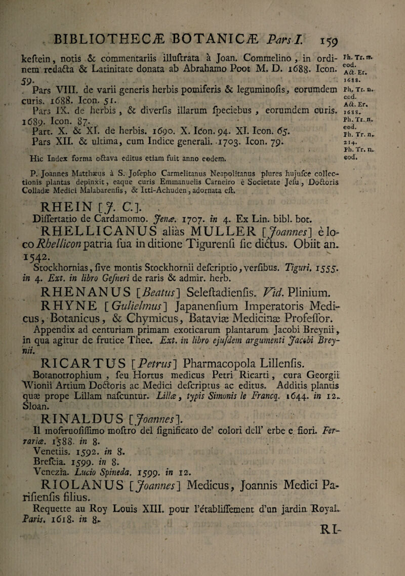 keftein, notis & commentariis illuftrata a Joan. Commelino , in ordi¬ nem rcdatta & Latinitate donata ab Abrahamo Pooc M, D. i688« Icon. 59— . ■ '  . Pars VIII. de varii generis herbis pomiferis & leguminofis, eorumdem curis. 1688. Icon. 51. Pars IX. de herbis , & diverfis illarum fpeciebus , eorumdem curis. 1689. Icon. 87. Part. X. & XI. de herbis. 1690. X. Idon. 94. XI. Icon. 65. Pars XII. & ultima, cum Indice generali. -1703. Icon. 79. Hic Index forma oftava editus etiam fuit anno eodem. P. Joannes Matthaeus a S. Jofepho Carmelitanus Neapolitanus plures hujufce collec¬ tionis plantas depinxit, eaque curis Emmanuelis Carneiro e Societate Jefu, Do&oris Colladae Medici Malabarenfis, & Itti-Achuden, adornata eit. RHEIN [J. C.]. ; Difflertatio de Cardamomo. Jena. 1707. in 4. Ex Lin. bibi. bot. RHELLICANUS alias MULLER [Joannes] elo- co Rhellicon patria fua in ditione Tigurenfi fic didtus. Obiit an. 1542. Stockhornias, flve montis Stockhornii defcriptio, verfibus. Tiguri. 1555. in 4. Ext. in libro Ge/neri de raris & admir. herb. RHENANUS [Beatus] Seleftadienfis. Vid. Plinium. RHYNE [ Gulielmus] Japanenfium Imperatoris Medi¬ cus , Botanicus, & Chymicus, Batavise Medicinae Profeffor. Appendix ad centuriam primam exoticarum plantarum Jacobi Breynii , in qua agitur de frutice Thee. Ext. in libro eju/dem argumenti Jacobi Brey- hii. RICARTUS [Petrus] Pharmacopola Lillenfis. Botanotrophium , feu Hortus medicus Petri Ricarti, cura Georgii AVionii Artium Do&oris ac Medici defcriptus ac editus. Additis plantis quae prope Lillam nafcuntur. Lilia, typis Simonis le Francq. 1644. in 12.. Sloan. RINALDUS [Joannes]. II mofcruoliffimo moftro dei fignificato de’ colori dcll’ erbe e flori. Fer¬ raria. 1588- in 8- /• Veneriis. 1592. in 8. Brefcia. 1599. in 8. Venezia. Lucio Spineda. 1599. in 12. RIOLANUS [ Joannes] Medicus, Joannis Medici Pa- rifienfis filius. ‘ ;' Requette au Roy Louis XIII. pour retabliffement d’un jardin RoyaL Laris. 1618. in 8j* RP Ph. Tr. nr. eod. A&.Er. 16 s 8. Ph. Tr. n. eod. A£t. Er. 1688- Ph. Tr. n;. eod. ph. Tr. n. 214. Ph. Tr. n. eod.