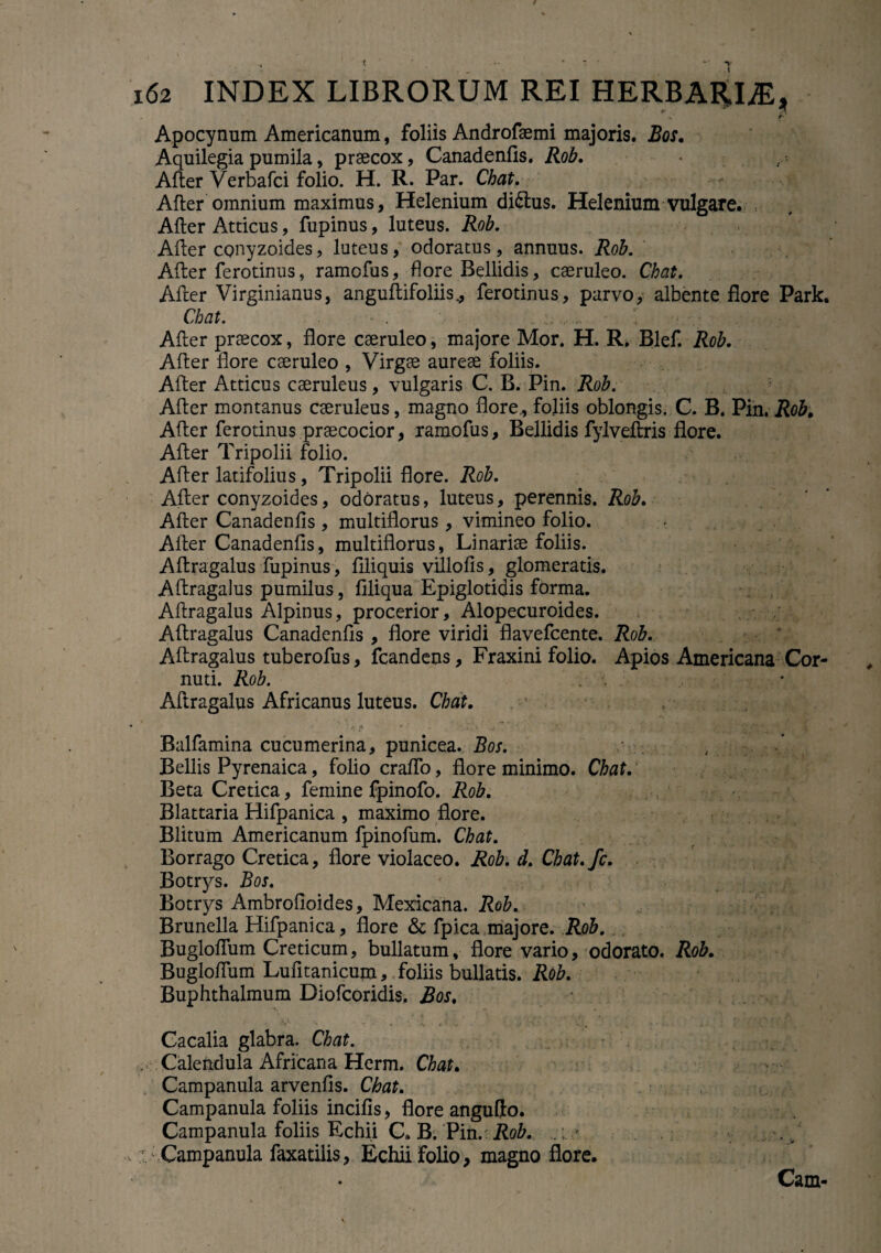 A fi Apocynum Americanum, foliis Androfaemi majoris. Bos. Aquilegia pumila, praecox, Canadenfis. Rob. After Verbafci folio. H. R. Par. Chat. After omnium maximus, Helenium diftus. Helenium vulgare. After Atticus, fupinus, luteus. Rob. After conyzoides, luteus, odoratus , annuus. Rob. After ferotinus, ramofus, flore Bellidis, caeruleo. Chat. After Virginianus, anguftifoliis., ferotinus, parvo, albente flore Park. Chat. After praecox, flore caeruleo, majore Mor. H. R. Blef. Rob. After flore caeruleo , Virgae aureae foliis. After Atticus caeruleus, vulgaris C. B. Pin. Rob. After montanus caeruleus, magno flore, foliis oblongis. C. B. Pin. Rob. After ferotinus praecocior, ramofus. Bellidis fylveftris flore. After Tripolii folio. After latifolius, Tripolii flore. Rob. After conyzoides, odoratus, luteus, perennis. Rob. After Canadenfis , multiflorus , vimineo folio. After Canadenfis, multiflorus, Linariae foliis. Aftragalus fupinus, Aliquis villofis, glomeratis. Aftragalus pumilus, Aliqua Epiglotidis forma. Aftragalus Alpinus, procerior, Alopecuroides. Aftragalus Canadenfis , flore viridi flavefcente. Rob. Aftragalus tuberofus, fcandens. Fraxini folio. Apios Americana Cor¬ nuti. Rob. Aftragalus Africanus luteus. Chat. Balfamina cucumerina, punicea. Bos. v * Bellis Pyrenaica, folio craflo, flore minimo. Chat. Beta Cretica, femine fpinofo. Rob. Blattaria Hifpanica , maximo flore. Blitum Americanum fpinofum. Chat. Borrago Cretica, flore violaceo. Rob. d. Chat.fc. Botrys. Bos. < < V.. r, Botrys AmbroAoides, Mexicana. Rob. Brunella Hifpanica, flore & fpica majore. Rob. Bugloflum Creticum, bullatum, flore vario, odorato. Rob. Bugloftum Lufitanicum, foliis bullatis. Rob. Buphthalmum Diofcoridis. Bos. Cacalia glabra. Chat. . Calendula Africana Herm. Chat. Campanula arvenfls. Chat. Campanula foliis incifis, flore angufto. Campanula foliis Echii C. B. Pin.:Rob. . .. Campanula faxatilis, Echii folio, magno flore. • Cam-