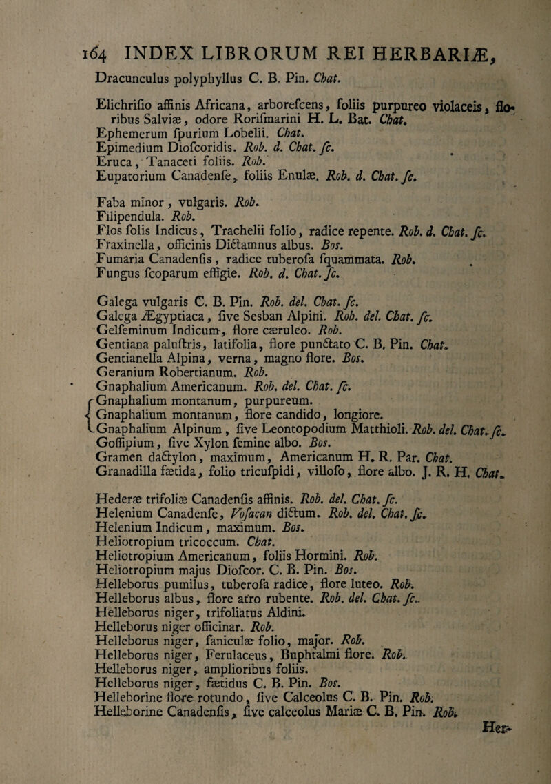 Dracunculus polyphyllus C. B. Pin. Chat. Elichrifio affinis Africana, arborefcens, foliis purpureo violaceis, flo* ribus Salviae, odore Rorifmarini H. L. Bat. Chat, Ephemerum fpurium Lobelii. Chat. Epimedium Diofcoridis. Rob. d. Chat. fc. Eruca, Tanaceti foliis. Rob. Eupatorium Canadenfe, foliis Enulae. Rob. d. Chat.fc. Faba minor , vulgaris. Rob. Filipendula. Rob. Flos folis Indicus, Trachelii folio, radice repente. Rob. d. Chat. fc. Fraxinella, officinis Didtamnus albus. Bos. Fumaria Canadenfis, radice tuberola fquammata. Rob. Fungus fcoparum effigie. Rob, d. Chat.fc. Galega vulgaris C. B. Pin. Rob. dei. Chat. fc. Galega ALgyptiaca, five Sesban Alpini. Rob. dei. Chat. fc. Gelfeminum Indicum:, flore caeruleo. Rob. Gentiana paluftris, latifolia, flore pun£lato C. B, Pin. Chat* Gentianella Alpina, verna, magno flore. Bos. Geranium Robertianum. Rob. Gnaphalium Americanum. Rob. dei. Chat. fc. ^Gnaphalium montanum, purpureum. ^ Gnaphalium montanum, flore candido, longiore. L Gnaphalium Alpinum , live Leontopodium Matthioli. Rob. dei. Chat*fc* Goffipium, five Xylon femine albo. Bos. Gramen daftylon, maximum, Americanum H» R. Par. Chat. Granadilla faetida, folio tricufpidi, villofo, flore albo. J. R. H. Chat* Hederae trifoliae Canadenfis affinis. Rob. dei. Chat. fc. Helenium Canadenfe, Vofacan di&unu Rob. dei. Chat.fc* Helenium Indicum, maximum. Bos. Heliotropium tricoccum. Chat. Heliotropium Americanum, foliis Hormini. Rob. Heliotropium majus Diofcor. C. B. Pin. Bos. Helleborus pumilus, tubcrofa radice, flore luteo. Rob. Helleborus albus, flore atro rubente. Rob. dei. Chat. fc.. Helleborus niger, trifoliatus AldinL Helleborus niger officinar. Rob. Helleborus niger, Paniculae folio, major. Rob. Helleborus niger. Ferulaceus, Buphtalmi flore. Rob. Helleborus niger, amplioribus foliis. Helleborus niger, faetidus C. B. Pin. Bos. Helleborine flore, rotundo, five Calceolus C. B. Pin. Rob. Helkborine Canadenfisfive calceolus Mariae C. B. Pin. Rob. Her>
