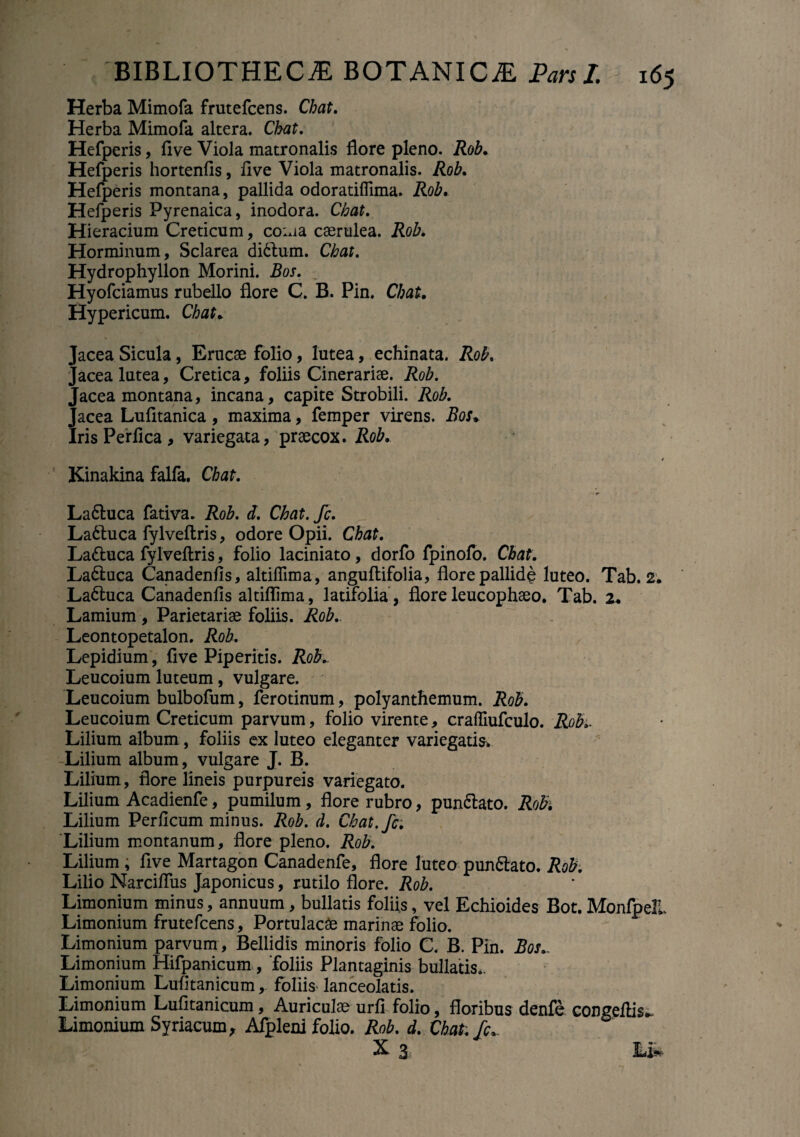 Herba Mimofa frutefcens. Chat. Herba Mimofa altera. Chat, Hefperis, fi ve Viola matronalis flore pleno. Rob. Hefperis hortenfis, five Viola matronalis. Rob. Hefperis montana, pallida odoratiflima. Rob. Hefperis Pyrenaica, inodora. Chat. Hieracium Creticum, co:*ia caerulea. Rob. Horminum, Sclarea di£tum. Chat. Hydrophyllon Morini. Bos. Hyofciamus rubello flore C. B. Pin. Chat. Hypericum. Chat. ‘ acea Sicula, Erucae folio, lutea, echinata. Rob. Jacea lutea, Cretica, foliis Cinerariae. Rob. Jacea montana, incana, capite Strobili. Rob. Jacea Lufitanica, maxima, femper virens. Bos» Iris Perfica, variegata, praecox. Rob. Kinakina falfa. Chat. Laftuca fativa. Rob. d. Chat.fc. Ladluca fylveftris, odore Opii. Chat. La&uca fylveftris, folio laciniato, dorfo fpinofo. Chat. La&uca Canadenfis, altiffima, anguftifolia, flore pallidi luteo. Tab. 2. La6luca Canadenfis altiflima, latifolia , flore leucophaeo. Tab. 2. Lamium , Parietariae foliis. Rob.. Leontopetalon. Rob. Lepidium, five Piperitis. Roh Leucoium luteum, vulgare. Leucoium bulbofum, ferotinum, polyanthemum. Rob. Leucoium Creticum parvum, folio virente, craffiufculo. Rob.. Lilium album, foliis ex luteo eleganter variegatis* Lilium album, vulgare J. B. Lilium, flore lineis purpureis variegato. Lilium Acadienfe, pumilum, flore rubro, pun&ato. Robi Lilium Perficum minus. Rob. d. Chat.fc. Lilium montanum, flore pleno. Rob. Lilium, five Martagon Canadenfe, flore luteo pun&ato. Rob. Lilio Narciflus Japonicus, rutilo flore. Rob. Limonium minus, annuum, bullatis foliis, vel Echioides Bot. MonfpelL Limonium frutefcens. Portulacae marinae folio. Limonium parvum , Bellidis minoris folio C. B. Pin. Bos.. Limonium Hifpanicum , 'foliis Plantaginis bullatis.. Limonium Lufitanicum, foliis lanceolatis. Limonium Lufitanicum, Auriculae urfi folio, floribus denfe congeftis*. Limonium Syriacum, Afpleni folio. Rob. d. Chat. fc.. X 3 14*