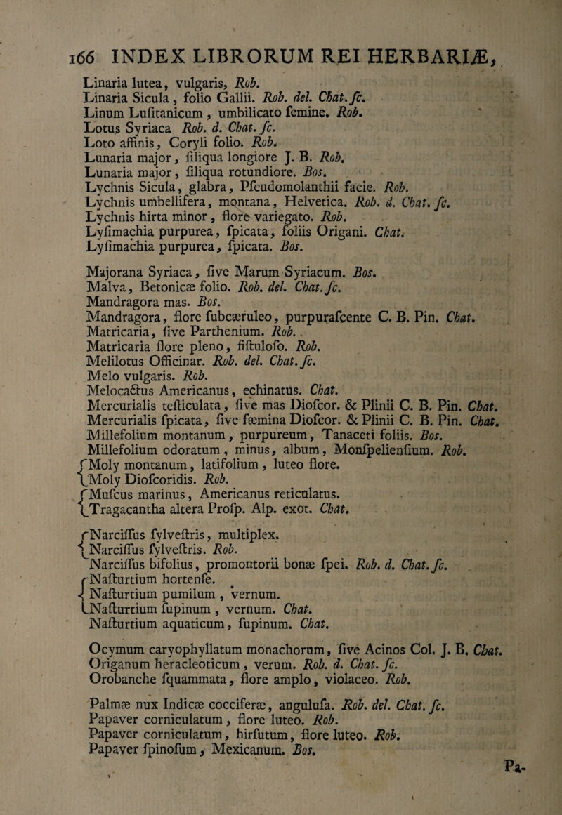 Linaria lutea, vulgaris, Rob. Linaria Sicula, folio Gallii. Rob. dei. Cbat.fc. Linum Lufitanicum , umbilicato femine, Rob. Lotus Syriaca Rob. d. Cbat.fc. Loto affinis, Coryli folio. Rob, Lunaria major, ffliqua longiore J. B. Rob. Lunaria major, filiqua rotundiore. Bos. Lychnis Sicula, glabra, Pfeudomolanthii facie. Rob. Lychnis umbellifera, mqntana, Helvetica. Rob. d. Cbat.fc. Lychnis hirta minor, flore variegato. Rob. Lyfimachia purpurea, fpicata, foliis Origani. Chat, Lyfimachia purpurea, fpicata. Bos. Majorana Syriaca, five Marum Syriacum. Bos. Malva, Betonicae folio. Rob. dei. Cbat.fc. Mandragora mas. Bos. Mandragora, flore fubcaeruleo, purpurafcente C. B. Pin. Chat. Matricaria, five Parthenium. Rob.. Matricaria flore pleno, fiftulofo. Rob. Melilotus Officinar. Rob. dei. Cbat.fc. Melo vulgaris. Rob. Meloca&us Americanus, echinatus. Chat. Mercurialis tefticulata, five mas Diofcor. & Plinii C. B. Pin. Chat. Mercurialis fpicata, five femina Diofcor. & Plinii C. B. Pin. Chat. Millefolium montanum, purpureum, Tanaceti foliis. Bos. Millefolium odoratum , minus, album, Monfpelienfium. Rob. JMoly montanum, latifolium , luteo flore. l_Moly Diofcoridis. Rob. {Mufcus marinus, Americanus reticulatus. Tragacantha altera Profp. Alp. exot. Chat. rNarciflus fylveftris, multiplex. ^Narciflus fylveflris. Rob. Narciflus bifolius, promontorii bonae fpei. Rob. d. Cbat.fc. pNaflurtium hortenfe. 1 Naflurtium pumilum , vernum. LNafturtium fupinum , vernum. Chat. Naflurtium aquaticum, fupinum. Chat. Ocymum caryophyllatum monachorum, five Acinos Coi. J. B. Chat. Origanum heracleoticum, verum. Rob. d. Chat. fc. Orobanche fquammata, flore amplo, violaceo. Rob. Palmae nux Indicae cocciferae, angulufa. Rob. dei. Cbat.fc. Papaver corniculatum, flore luteo. Rob. Papaver corniculatum, hirfutum, flore luteo. Rob. Papaver fpinofum, Mexicanum. Bos, Pa- A t