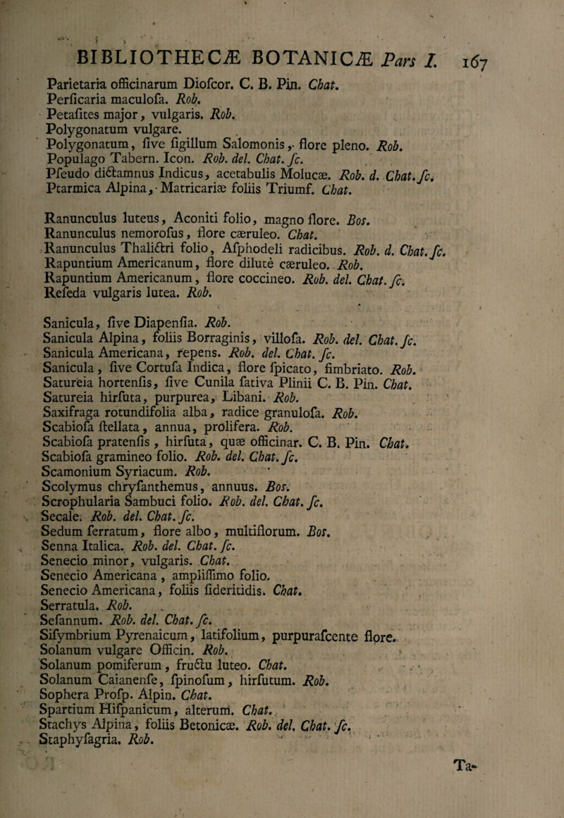 Parietaria officinarum Diofcor. C. B. Pin. Chat. Perficaria maculofa. Rob. Petafites major, vulgaris. Rob. Polygonatum vulgare. Polygonatum, flve flgillum Salomonis,- flore pleno. Rob. Populago Tabern. Icon. Rob.del.Chat.fi. Pleudo didhamnus Indicus, acetabulis Molucae. Rob. d. Chat, fi4 Ptarmica Alpina,-Matricariae foliis Triumf. Chat. Ranunculus luteus, Aconiti folio, magno flore. Bos. Ranunculus nemorofus, flore caeruleo. Chat. r- Ranunculus Thalittri folio, Afphodeli radicibus. Rob. d. Cbat.fi. Rapuntium Americanum, flore dilute caeruleo. Rob. Rapuntium Americanum, flore coccineo. Rob. dei. Chat. fi. Refeda vulgaris lutea. Rob. Sanicula, flve Diapenfia. Rob. Sanicula Alpina, foliis Borraginis, villofa. Rob. dei. Chat. fi. Sanicula Americana, repens. Rob. del.Chat. fi. Sanicula, flve Cortufa Indica, flore fpicato, fimbriato. Rob. Satureia hortenfis, flve Cunila fativa Plinii C. B. Pin. Chat. Satureia hirfuta, purpurea, Libani. Rob. Saxifraga rotundifolia alba, radice granulofa. Rob. Scabiofa ftellata, annua, prolifera. Rob. Scabiofa pratenfis , hirfuta , quae officinar. C. B. Pin. Chat. Scabiofa gramineo folio. Rob. dei. Chat. fi. Scamonium Syriacum. Rob. Scolymus chryfanthemus, annuus. Bos. Scrophularia Sambuci folio. Rob. dei. Chat. fi. Secale. Rob. dei. Chat. fi. Sedum ferratum, flore albo, multiflorum. Bos. Senna Italica. Rob. dei. Chat. fi. Senecio minor, vulgaris. Chat. Senecio Americana , ampliffimo folio. . Senecio Americana, foliis fideritidis. Chat. Serratula. Rob. Sefannum. Rob. dei. Chat. fi. Sifymbrium Pyrenaicum, latifolium, purpurafcente flore. Solanum vulgare Officin. Rob. Solanum pomiferum, fru<5lu luteo. Chat. • Solanum Caianenfe, fpinofum, hirfutum. Rob. Sophera Profp. Alpin. Chat. Spartium Hifpanicum, alterum. Chat. Stachys Alpina, foliis Betonicae. Rob. dei. Chat. fi. Staphyfagria. Rob. ‘