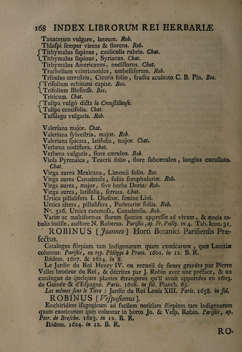 Tanacetum vulgare, luteum. Rob. Thlafpi femper virens & florens. Rob. f Tithymalus fupinus , cauliculis rubris. Chat. \Tithymalus fupinus, Syriacus. Chat. Tithymalus Americanus, nodiflorus. Chat. Trachelium valerianoides, umbelliferum. Rob. Tribulus terreflris, Ciceris folio, fru&u aculeato C. B. Pin. Bos. /Trifolium echinato capite. iSoi. ^Trifolium Blefenfe. JSor. Triticum. Chat. (Tulipa vulgo di£la la Cronjlilleufe. /Tulipa centifolia. Chat. Tuffllago vulgaris. Rob. Valeriana major. Cto. Valeriana fylveftris, major. Rob. Valeriana fpicata, latifolia, major. Chat. Verbena nodiflora. Chat. * Verbena vulgaris, flore caeruleo. Rob. Viola Pyrenaica , Teucrii folio , flore fubcaeruleo , longius cucullato. Chat. Virga aurea Mexicana, Limonii folio. Bos. Virga aurea Canadenhs, foliis fcrophulariae. Rob, Virga aurea, major, flve herba Doria; Rob. Virga aurea, latifolia, ferrata. Chat. Urtica pillulifera I. Diofcor. femine Lini. Urtica altera, pillulifera , Parietariae foliis. Rob. N°. 316. Urtica racemofa, Canadenfls. Rob. Variae'ac multiformes florum fpecies appreffae ad vivum, & aeneis ta* bulis incifae, au6lore N. Roberto. Pari/iis ,ap.Fr. Poilly. in 4. Tab. Icon. 31. ROBINUS [Joannes'] Horti Botanici Parifienfis Prae- feftus. Catalogus ftirpium tam indigenarum quam exoticarum , quae Lutetiae coluntur. Parifiis, ex typ. Philippi b Prato. 1601. in 12. B. R. Ibidem. 1607. & 1624. in 8- Le Jardin du Roi Henry IV. ou recueil. de fleurs gravees par Pierre Vallet brodeur du Roi, & cle'crites par J. Robin avec une preface, & un catalogue de quelques plantes etrangeres qu’il avoit apportees en 1603. de Guinee 6c d’Efpagne. Paris. 1608. in fol. Planch. 65. Les niUmes fous le Titre : Jardin du Roi Louis XIII. Paris. 1638. in fol. ROBINUS [Vefpajianus]. Enchiridion ifagogicum ad facilem notitiam flirpium tam indigenarum quam exoticarum quae coluntur in horto Jo. & Vefp, Robin. Parifiis, ap. Petr. de Brefche. 1623. in 12. B. R. Ibidem. 1624. in 12. B. R. RO*
