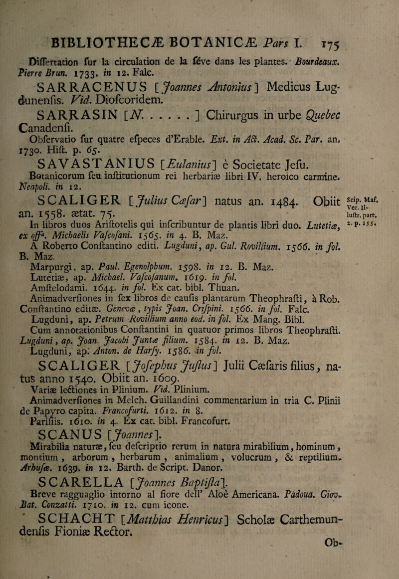 Diflertation fur la circulation de la feve dans les plantes. - Bourdeaux, Pierre Brun. 1733* in 12. Falc. SARRACENUS [Joannes Antonius'] Medicus Lug- dunenfis. Vid. Diofcoridem. SARRASIN [N..] Chirurgus in urbe Quebec Canadenfi. Obfervatio fur quatre efpeces d’Erable. Ext. in Att. Acad. Sc. Par. an, 1730. Hift. p. 65. SAVASTANIUS [Eulanius] e Societate Jefu. Botanicorum feu inftitutionum rei herbarias libri IV. heroico carmine. Neapoli, in 12. S CALIGER [ Julius Cee far] natus an. 1484. Obiit an. 1558. aetat. 75. In libros duos Ariftotelis qui infcribuntur de plantis libri duo. Lutetia, ex off*. Michaelis Vafcofani. 1565. in 4. B. Maz. A Roberto Conftantino editi. Lugduni, ap. Gul. Romilium. 15615. in fol. B. Maz, Marpurgi, ap. Paul. Egenolphum. 1598. in 12. B. Maz. Lutetiae, ap. Michael. Vaf cofanum* 1619. in fol. Amftelodami. 1644. in fol. Ex cat. bibi. Thuan. Animadveriiones in fex libros de caufis plantarum Theophrafti, aRob. Conftantino editae. Geneva, typis Joan. Cnfpini. 1566. in fol. Falc. Lugduni, ap. Petrum Romilium anno eod. in fol. Ex Mang. Bibi. Cum annotationibus Conftantini in quatuor primos libros Theophrafti. Lugduni, ap. Joan Jacobi Junta filium. 1584* in 12. B. Maz. Lugduni, ap; Anton. de Harfy. 1586. in fol. SCALIGER [ Jofephus JuJlus] Julii Gefaris filius, na¬ tus anno 1540. Obiit an. 1609. Variae lediiones in Plinium. Vid. Plinium. Animadveriiones in Melch. Guillandini commentarium in tria C. Plinii de Papyro capita. Francofurti. 1612. in 8. Parifiis. 1610. in 4. Ex cat. bibi. Francofurt. SCANUS [Joannes]. Mirabilia naturae, feu defcriptio rerum in natura mirabilium, hominum, montium , arborum , herbarum , animalium , volucrum , & reptilium, Arhufce. 1639. in 12. Barth. de Script. Danor. SCARELLA [Joannes Baptifta]. Breve ragguaglio intorno al fiore dell’ Aloe Americana. Padoua. Giov* Bat. Conzatti. 1710. in 12. cum icone. SCHACHT \_Matthias Henricus] Scholas Carthemun- denfis Fioniae Redtor. Ob- Scip. Maf. Ver. ll- luftr. part. 2.p. 155.