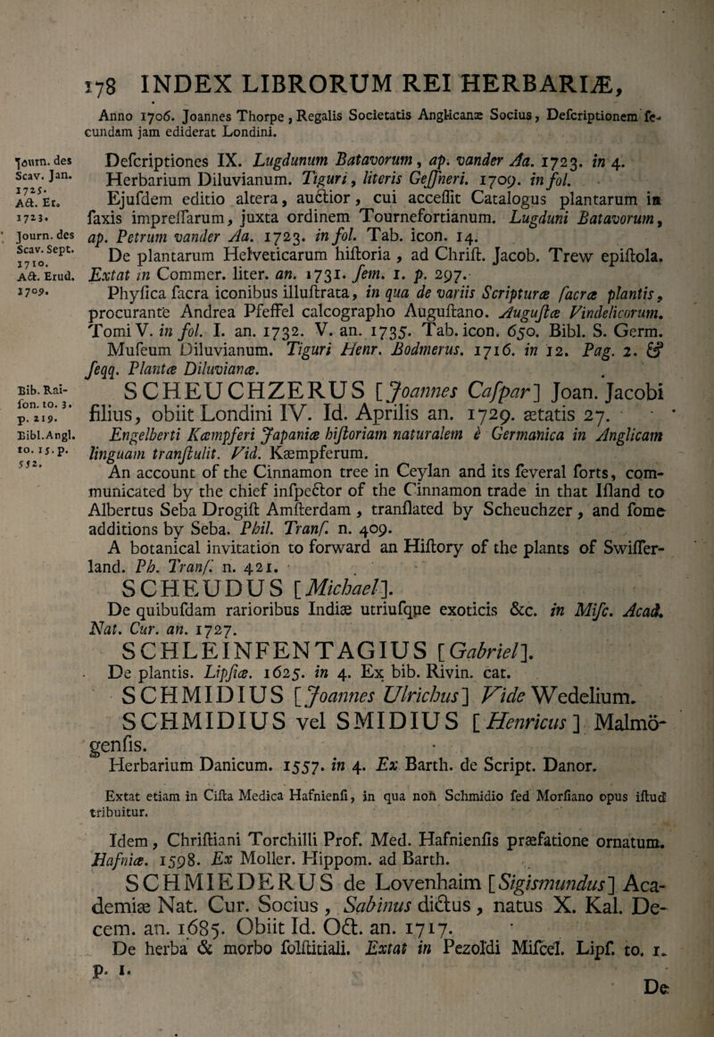 I^uin. des Scav. Jan. 17 25* A6L Er. Journ.des Scav. Sept. 1710. A&. Erud. 27°2* Bib. Rai- fon. to. 3 • p. 219. Bibi.Angi, to. 1j. p. 5 52-. 178 INDEX LIBRORUM REI HERBARIA, Anno 1706. Joannes Thorpe, Regalis Societatis Angl-icans Socius, Defcriptionem fe¬ cundam jam ediderat Londini. Defcriptiones IX. Lugdunum Batavorum, ap. vander Aa. 1723. in 4. Herbarium Diluvianum. Tiguri, literis Gejfneri. 1709. infol. Ejufdem editio altera, auctior, cui acceffit Catalogus plantarum ia faxis imprelFarum, juxta ordinem Tournefortianum. Lugduni Batavorum, ap. Petrum vander yla. 1723. infol. Tab. icon. 14. De plantarum Helveticarum hiltoria , ad Chrift. Jacob. Trew epiftola. Extat in Commer. liter, an. 1731. fem. 1. p. 297. Phyfica facra iconibus illuftrata, in qua de variis Scripturce facra plantis, procurante Andrea PfefFel calcographo Augultano. Augufice Vindelicorum. TomiV. in fol. I. an. 1732. V. an. 1735. Tab. icon. 650. Bibi. S. Germ. Mufeum Diluvianum. Tiguri Henr. Bodmerus. 1716. in 12. Pag. 2. feqq. Plantce Diluviance. SCHEUCHZERUS [Joannes Cafpar] Joan.Jacobi filius, obiit Londini IV. Id. Aprilis an. 1729. retatis 27. Engelberti Kcempferi Japanice hijloriam naturalem e Germanica in Anglicam linguam tranfiulit. Vid. Ksempferum. An account of the Cinnamon tree in Ceylan and its feveral forts, com- municated by the chief infpe6lor of the Cinnamon trade in that Ifiand to Albertus Seba Drogift Amfterdam , tranflated by Scheuchzer , and fomo additions by Seba. Phil. Tranf. n. 409. A botanical invitation to forward an Hiftory of the plants of Swifler- land. Ph. Tranf. n. 421. SCHEUDUS [Michael]. De quibufdam rarioribus Indiae utriufque exoticis &c. in Mifc. AcaiL Nat. Cur. an. 1727. SCHLEINFENTAGIUS [Gabriel]. De plantis. Lipfice. 1625. in 4. Ex bib. Rivin. cat. SCHMIDIUS [ Joannes Ulrichus] Vide Wedelium. SCHMIDIUS vel SMIDIUS [ Henricus ] Malmo- genfis. Herbarium Danicum. 1557. in 4. Ex Barth. de Script. Danor. Extat etiam in Cilla Medica Hafnienfi, in qua noft Schmidio fed Morfiano opus illud tribuitur. Idem, Chriftiani Torchilli Prof. Med. Hafnienfis praefatione ornatum. Hafnice. 1598. Ex Moller. Hippom. ad Barth. SCHMIEDERUS de Lovenhaim [Sigismundus] Aca¬ demiae Nat. Cur. Socius, Sabinus dictus, natus X. Kal. De¬ cem, an. 1685. Obiit Id. Odt. an. 1717. ’