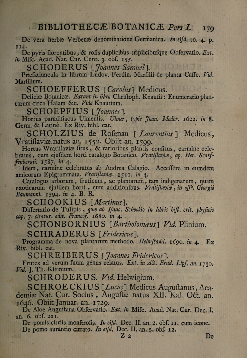 De vera herbae Verbenae denominatione Germanica. In eifd. to. 4. p. 114. De pyris florentibus, & rofis duplicibus triplicibufque Obfervatio. Ext. in Mifc. Acad. Nat. Cur. Cent. 3. obf. 155. SCHODERUS [Joannes Samuel]. Praefatiuncula in librum Ludov. Ferdin. Marfllii de planta Caffe. Vid, Marfilium. SCHOEFFERUS [Carolus] Medicus. Deliciae Botanicae. Extant in libro Chriftoph. Knautii: Enumeratio plan- tarum circa Halam &c. Vide Knautium. SCHOEPFIUS [Joannes]. Hortus paradifiacus Ulmenfis. Ulmee, typis Joan. Meder. 1622. in 8. Germ. & Latine. Ex Riv. bibi. cat. SCHOLZIUS de Rofenau [ Laurentius ] Medicus, Vratiilaviae. natus an. 1552. Obiit an. 1599. Hortus Wratiflaviae fitus , &. rarioribus plantis confitus, carmine cele¬ bratus , cum ejufdem horti catalogo Botanico. Vratijlavice, ap. Her. Scarf- fenbergii. 1587. in 4. Idem, carmine celebratus ab Andrea Calagio. Acceflere in eumdem amicorum Epigrammata. Vratijlavice. 1591. in 4. Catalogus arborum, fruticum , ac plantarum, tam indigenarum, quam exoticarum ejufdem horti , cum additionibus. Vratijlavice, in off*. Georgii Baumannu 1594. in 4. B. R. SCHOOKIUS \Martinus]. DifTertatio de Tulipis , quee ab Ifaac. Schookio in libris hijl. erit, phy ficis cap. 7. citatur, edit. Francof. 1680. in 4. S C HO N B O R N IUS [Bartholomaus\] Vid. Plinium. SCHRADERUS [Fridericus]. Programma de nova plantarum methodo. Helmjtadii. 1C90. in 4. Ex Riv. bibi, cat* SCHREIBERUS [ Joannes Fridericus ]. Frutex ad verum fuum genus relatus. Ext. in Aft. Erud. Lipf. an. 1730. Vid. J. Th. Kleinium. SCHRODERU S. Vid. Helwigium. SCHROECKIUS [Lucas] Medicus Auguftanus, Aca- demiae Nat. Cur. Socius, Auguftse natus XII. Kal. Qd:. an. 1646. Obiit Januar. an. 1729. De Aloe Auguftana Obfervatio. Ext. in Mifc. Acad. Nat. Cur. Dec. I. an. 6. obf. 221. De pomis citriis monftrofis. In eifd. Dec. II. an. 2. obf. 11. cum icone. De pomo aurantio citrato. In eifd. Dec. II. an. 2. obf. 12. Z 2 De