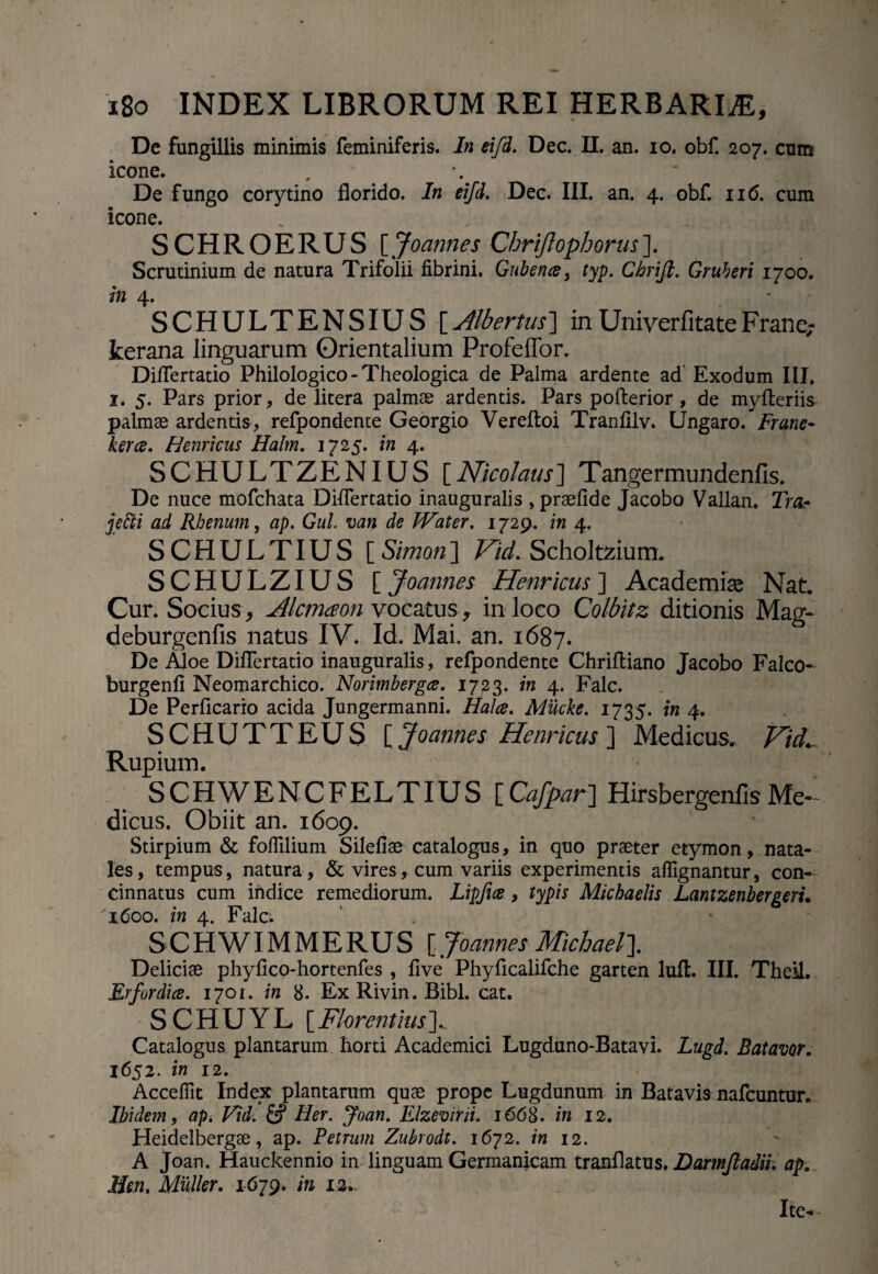 De fungillis minimis feminiferis. In eifd. Dec. II. an. io. obf. 207. cum icone. De fungo corytino florido. In eifd. Dec. III. an. 4. obf. 116. cum icone. SCHROERUS [ Joannes Chriflophorus ]. Scrutinium de natura Trifolii fibrini. Guben#, typ. Chrift. Gruberi 1700. in 4. SCHULTENSIUS [.Jlbertus] in Uniyerfitate Frane,- kerana linguarum Orientalium ProfefTor. Diflertatio Philologico-Theologica de Palma ardente ad Exodum III, 1. 5. Pars prior, de litera palmae ardentis. Pars pofterior , de mylteriis palmae ardentis, refpondente Georgio Vereftoi Tranfilv. IJngaro. Frane- kerce. Henricus Halm. 1725. in 4. SCHULTZENIUS [Nicolaus] Tangermundenfis. De nuce mofchata Diflertatio inauguralis , praefide Jacobo Vallan. Trcb jetti ad Rhenum, ap. Gul. van de tVater. 1729. in 4. SCHULTIUS [Simon] Hid. Scholtzium. SCHULZIUS [ Joannes Henricus ] Academiae Nat. Cur. Socius, Alcmaon vocatus , inloeo Coibitz ditionis Mag- deburgenfis natus IV. Id. Mai. an. 1687. De Aloe Diflertatio inauguralis, refpondente Chrifliano Jacobo Falco- burgenfi Neomarchico. Norimbergce. 1723. in 4. Falc. De Perficario acida Jungermanni. Halce. Mucke. 1735. in 4. SCHUTTEUS [ Joannes Henricus ] Medicus. Vid. Rupium. SCHWENCFELTIUS [Cafpar] Hirsbergenlis Me¬ dicus. Obiit an. 1609. Stirpium & foflilium Silefiae catalogus, in quo praeter etymon, nata¬ les , tempus, natura, & vires, cum variis experimentis alfignantur, con¬ cinnatus cum indice remediorum. Lipfice, typis Micbaelis Lantzenbergeru 1600. in 4. Falc. SCHWIMMERUS [, Joannes Michael~\. Deliciae phyfico-hortenfes , five Phyficalifche garten luit. III. TheM.. Erfordice. 1701. in 8. Ex Rivin. Bibi. cat. SCHUYL [Florentius]._ Catalogus plantarum horti Academici Lugduno-Batavi. Lugd. Batavor. 1652. in 12. Accefilt Index plantarum quae prope Lugdunum in Batavis nafcuntur. Ibidem, ap. Vid. & Her. Joan. Elzevirii. 1668. in 12. Heidelbergae, ap. Petrum Zubrodt. 1672. in 12. A Joan. Hauckennio in linguam Germanicam tranflatus. Darmjladii. ap. Hen. Mulier. 1679. in 12. Ite-