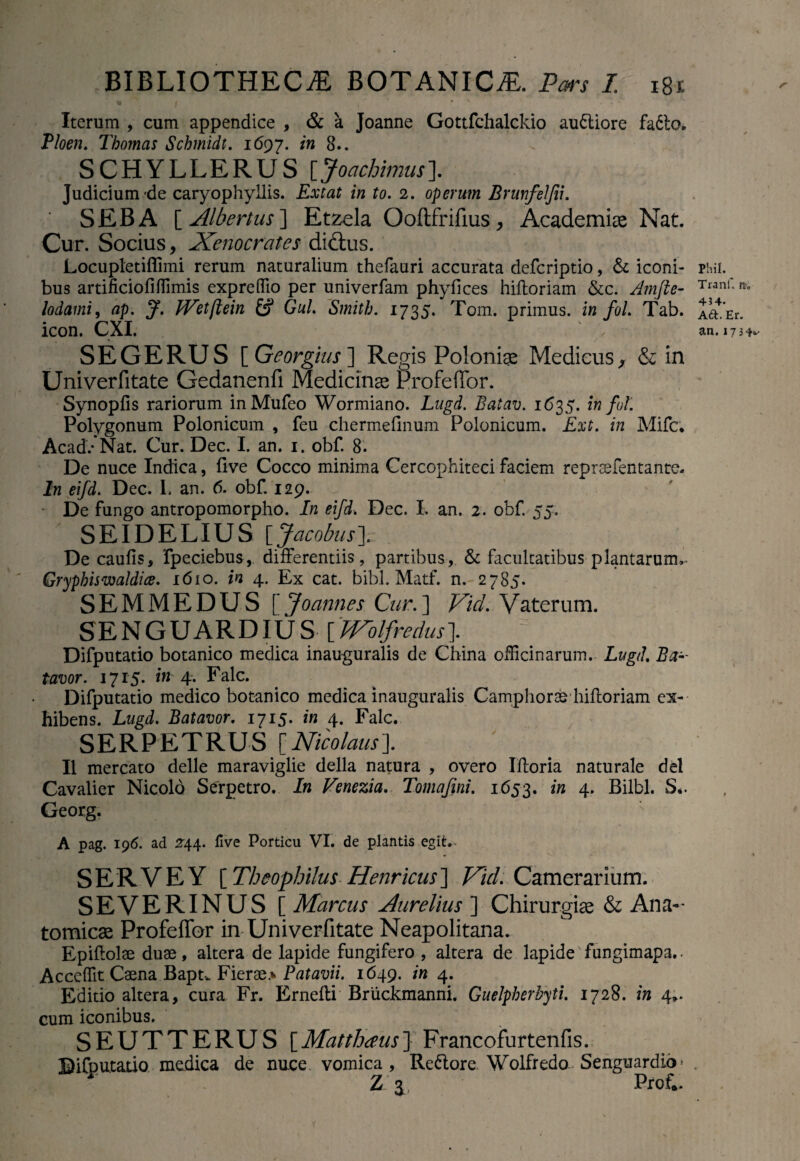 Iterum , cum appendice , & a Joanne Gottfchalckio au&iore fadto. Ploen. Thomas Schmidt. 1697. in 8.. SCHYLLERUS [Joachimus]. Judicium'de caryophyllis. Exeat in to. 2. operum Brunfelfii. SEBA [ Albertus] Etzela Ooftfrifius, Academiae Nat. Cur. Socius, Xenocrates didtus. Locupletiffimi rerum naturalium thefauri accurata deferiptio, & iconi¬ bus artificiofiffimis expreffio per univerfam phyfices hiftoriam &c. Amfie- lodami, ap. J. JVetftein Gul. Smith. 1735. Tom. primus, in foL Tab. icon. CXI. ' . S EGE RUS [ Georgius ] Regis Poloniae Medicus ^ & in Univerfitate Gedanenfi Medicinae ProfefTor. Synopfis rariorum inMufeo Wormiano. Lugd. Batav. 1635. infui. Polygonum Polonicum , feu chermefinum Polonicum. Ext. in Mifc; Acad/Nat. Cur. Dec. I. an. 1. obf. 8. De nuce Indica, five Cocco minima Cercophiteci faciem repraefentante. In eifd. Dec. L an. 6. obf. 129. De fungo antropomorpho. In eifd. Dec. I. an. 2. obf 55. ' SEI DELIUS [Jacobus]. De caufis, fpeciebus, differentiis, partibus, & facultatibus plantarum^ Gryphiswaldice. 1610. in 4. Ex cat. bibi. Matf. n. 2785. SEMMEDUS [ Joannes Cur.] Vici. Vaterum. SENGUARDIUS [‘fTolfredus]. Difputatio botanico medica inauguralis de China officinarum. Lugd. Ba- tavor. 1715. in 4. Falc. Difputatio medico botanico medica inauguralis Camphorse hifloriam ex¬ hibens. Lugd. Batavor. 1715. in 4. Falc. SERPETRUS [Nicolaus]. II mercato delle maraviglie della natura , overo Ifloria naturale dei Cavalier Nicolo Serpetro. In Venezia. Tomafini. 1653. in 4. Bilbi. S.. Georg. Phil. Tranf. 454* A6I. Er. an.173<H- t A pag. 196. ad 244. five Porticu VI. de plantis egit.- SER VE Y [Theophilus Henricus] Vid. Camerarium. SEVERINUS [ Marcus Aurelius ] Chirurgiae & Ana¬ tomicae Profeffor in Univerfitate Neapolitana. Epiflolae duae, altera de lapide fungifero , altera de lapide fungimapa.. Acceffit Caena Bapt. Fierae> Patavii. 1649. in 4. Editio altera, cura Fr. Ernefli Briickmanni. Guelpherbyti. 1728. in 4*. cum iconibus. SEUTTERUS [Matthaus} Francofurtenfis. Difputatio medica de nuce vomica, Re&ore Wolfredo Senguardio- . Z j Prof*.