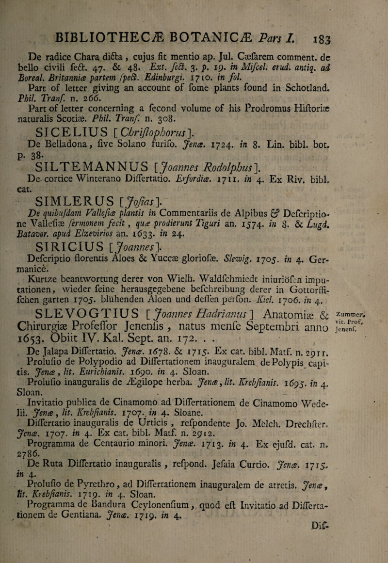 De radice Chara di&a , cujus fit mentio ap. Jul. Caefarem comment. de bello civili fe£t. 47. & 48. Ext. feSt. 3. p. 19. in Mifcel. erud. antia. ad Boreal. Britannice partem [peti. Edinburgi. 1710. in fol. Part of letter giving an account of fome plants found in Schotland. Pbil. Tranf. n. 266. Part of letter concerning a fecond volume of his Prodromus Hiftoriac naturalis Scotiae. Pbil. Tranf. n. 308. SICELIUS [Chrijlopborus]. De Belladona, five Solano furifo. Jence. 1724. in 8. Lin. bibi. bot. p. 38. SILTEMANNUS [Joannes Rodolphus]. De- cortice Winterano Differtatio. Erfordice. 1711. in 4. Ex Riv. bibi, cat. SIMLERUS [JoJtas]. De quibufdam Vallefice plantis in Commentariis de Alpibus Defcriptio- ne Valleliae fermonem fecit, quce prodierunt Tiguri an. 1574. in 8. & Litgd. Batavor. apud Elzevirios an. 1633. in 24. SIRICIUS [Joannes']. Defcriptio florentis Aloes & Yuccae gloriofae. Slewig. 1705. in 4. Ger¬ manice. Kurtze beantwortung derer von Wielh. Waldfchmiedt iniuriofrn impu- tationen, wieder feine herausgegebene befchreibung derer in Gottorffi- fchen garten 1705. bliihenden Aloen und deffen perfon. Kiel. 1706. in 4. SLEVOGTIUS [ Joannes Hadrianus ] Anatomice & Chirurgiae Profeffor Jenenlis , natus menfe Septembri anno 1653. Obiit IV. Kal. Sept. an. 172. . . De Jalapa Differtatio. Jence. 1678. & 1715. Ex cat. bibi. Matf. n. 2911. Prolufio de Polypodio ad Differtationem inauguralem de Polypis capi¬ tis. Jence, Ht. Eurichianis. 1690. in 4. Sloan. Prolufio inauguraiis de iEgilope herba. Jence, lit. Krebjianis. 1605. in 4. Sloan. . - Invitatio publica de Cinamomo ad Differtationem de Cinamomo Wede- lii. Jence, lit. Krebjianis. 170j.Jn 4. Sloane. DifTertatio inauguraiis de Urticis , refpondente Jo. Melch. Drechfter, Jence. 1707. in 4. Ex cat. bibi. Matf. n. 2912. Programma de Centaurio minori. Jence. 1713. in 4. Ex ejufd. cat. n, 2786. - De Ruta Differtatio inauguraiis , refpond. Jefaia Curtio. Jence. 1715, in 4. Prolufio de Pyrethro, ad Differtationem inauguralem de atretis. Jence, tit. Krebjianis. 1719. in 4. Sloan. Programma de Bandura Ceylonenfium, quod eft Invitatio ad Differta¬ tionem de Gentiana. Jence. 1719. in 4. Dif- Zummep, vit. Prof, Jenenf,