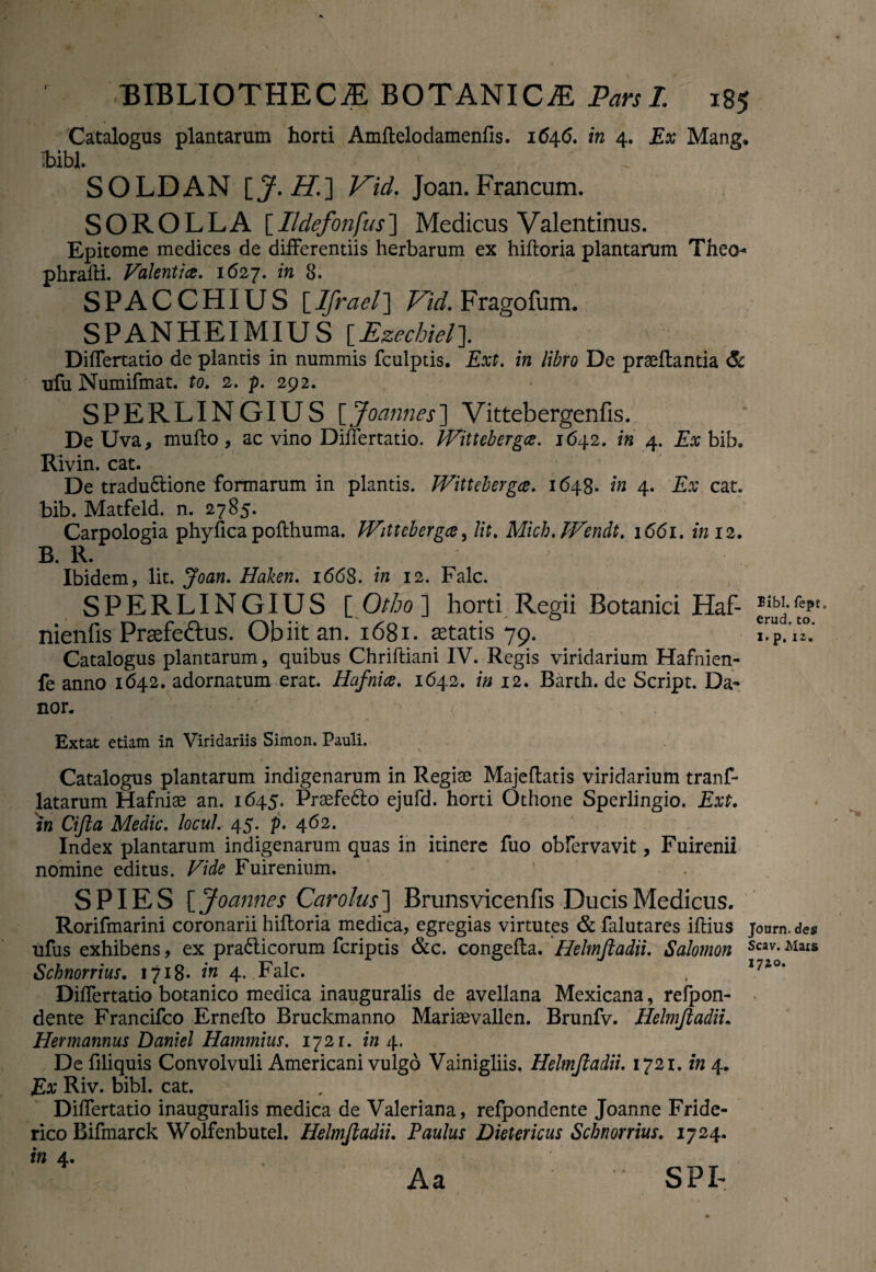 Catalogus plantarum horti Amftelodamenfis. 1646. in 4. Ex Mang, ibibl. SOLDAN [J. H.] Kid. Joan. Francum. SOROLLA [Ildefonfus] Medicus Valentinus. Epitome medices de differentiis herbarum ex hiftoria plantarum Theo- phrafti. Valentia, 1627. in 8. SPACCHIUS [Ifrael] Vid. Fragofum. SPANHEIMIUS [Ezechiel]. Differtatio de plantis in nummis fculptis. Ext. in libro De praeffantia & ufu Numifmat. to. 2. p. 292. SPERLINGIUS [Joannes) Vittebergenfis. De Uva, mullo, ac vino Differtatio. JVittebergce. 1642. in 4. Ex bib. Rivin. cat. De tradu£lione formarum in plantis. JVittebergce. 1648. in 4. Ex cat. bib. Matfeld. n. 2785. Carpologia phyfica pollhuma. JVittebergce, Ut. Mich. TVendt, 1661. in 12. B. R. Ibidem, lit. Joan. Haken. 1668. in 12. Falc. SPERLINGIUS [ Otho ] horti Regii Botanici Haf- Bibi, fept, nienfis Praefe&us. Obiit an. 1681. astatis 79. i™P.’A°,' Catalogus plantarum, quibus Chriftiani IV. Regis viridarium Hafnien- fe anno 1642. adornatum erat. Hafnice. 1642. in 12. Barth. de Script. Da¬ nor. Extat etiam in Viridariis Simon. Pauli. Catalogus plantarum indigenarum in Regiae Majeftatis viridarium tranf- latarum Hafnise an. 1645. Prsefe61o ejufd. horti Othone Sperlingio. Ext. in Cifta Medie, locul. 45. p. 462. Index plantarum indigenarum quas in itinere fuo obfervavit, Fuirenii nomine editus. Vide Fuirenium. ‘ SPIES [Joannes Cardus'] Brunsvicenfis Ducis Medicus. Rorifmarini coronarii hifforia medica, egregias virtutes & falutares illius journ. de$ ufus exhibens, ex pra&icorum feriptis &c. congeRa. Helmftadii. Salomon Scav-Mais Schnorrius. 1718. in 4. Falc. t I74°‘ Differtatio botanico medica inauguralis de avellana Mexicana, refpon- dente Francifco Erneffo Bruckmanno Marisevallen. Brunfv. Helmftadii. Hermannus Daniel Hammius. 172 r. in 4. De liliquis Convolvuli Americani vulgo Vainigliis. Helmftadii. 1721. in 4. Ex Riv. bibi. cat. Differtatio inauguralis medica de Valeriana, refpondente Joanne Fride- rico Bifmarck Wolfenbutel. Helmftadii. Paulus Dietericus Schnorrius. 1724. in 4. , Aa SPI-