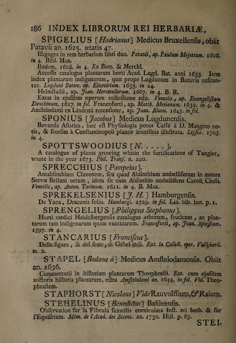 SPIGELIUS [Hadrianus] MedicusBruxellenfis,obiit Patavii an. 1625. fetatis 47^ . \.. 'Tfr Ifagoges in rem herbariam libri duo. Patavii, ap. Paulum Mejettum. 1606. in 4. Bibi. Maz* Ibidem. 1608. in 4. Ex Bum. & Merckl. Acceflit catalogus plantarum horti Acad. Lugd. Bat, anni 1633. Item index plantarum indigenarum, qute prope Lugdunum in Batavis nafcun- tur. Lugduni Batav. ap. Elzevirium. 1633. in 24. Helmftadii, ap. Joan. Hertmullerum. 1667. in 4. B. R. Extat in ejufdem operum colleftione edit. Venetiis, ap. Evangeliflam Deuchinum. 1627. infui. Francofurti, ap. Matth. Merianum. 1632. in 4. & Amftelodami ex Lindenii recenfione, ap. Joan. Elaeu. 1645. infol. SPONIUS [ Jacobus] Medicus Lugdunenfis. Bevanda Afiatica, hoc eft Phyliologia potus Cafle a D. Mangeto no¬ tis, & feorlim a Conftantinopoli plantae iconifmis illuflrata. Lipfia. 1705. in 4. SPOTTSWOODIUS [N._], A catalogue of plants growing whitin the fortifications of Tangier, vvrote in the year 1673. Pbil. Tranf n. 220. SPRECCHIUS [Pompeius]. Antabfinthium Clavennse, feu quod Abiinthium umbelliferum in monte Servae Belluni ortum , idem fit cum Abfinthio umbellifero Caroli. Clufii. Venetiis, ap. Anton. Turinum. 16 n. in 4. B. Maz. SPREKELSENIUS [J.H.] Hamburgenfis. De Yuca, Draconis folio. Hamburgi. 1729. in fol. Lin. bib. bot. p. 1. SPRENGELIUS [Philippus Stephaniis]. Horti medici Heidelbergenfis catalogus arborum, fruticum, ac plan¬ tarum tam indigenarum quam exoticarum. Francofurti, ap. Joan. Spiejfium. 159 7- in 4. STANCARIUS [Francifcusl Delia figura , & dei feme, di Gebel-indi. Ext. in Colle ft. oper. Valli/herii. to. 2. STAPEL [Bodxus d] Medicus Amftelodamenfis. Obiit an. 1636. Commentarii in hiftoriam plantarum Theophrafti. Ext. cum ejufdem au£toris hiftoria plantarum, edita Amftelodami an. 1644.. infol. Vid. Theo- phraflem. STAPHORST[ Nicolaus ] /Ar/^Rauvolffium^Raium. STEHELINUS [Benedicius] Bafileenfis. Obfervation fur la Filicula faxatilis corniculata Init, rei herb. & fur TEquifetum. Mem. de XAcad. des Scienc. an. 1730. Hiit. p. 65. STEL