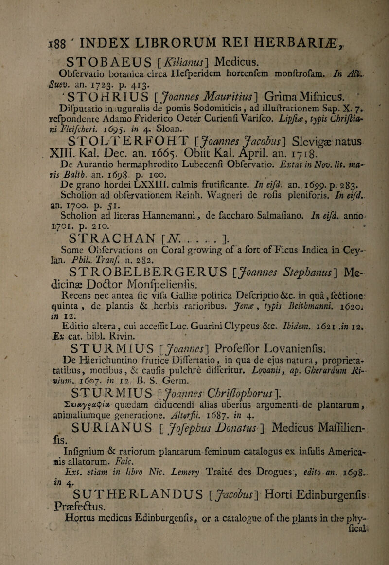 STOBAEUS [Kilianus] Medicus. Obfervatio botanica circa Hefperidem hortenfem monftrofam. In Afi*. Suev. an. 1723. p. 413. 'STOHRIUS [ Joannes Mauritius] GrimaMifnicus. Difputatio in mguralis de pomis Sodomiticis, ad illufirationem Sap. X. 7. refpondente Adamo Friderico Oeter Curienfi Varifco. Lipfi<e, typis Chriftia- ni Fleifcheri. 1695. in 4. Sloan.. S TOLTERFOHT [Joannes Jacobus] Slevigae natus XIII. Kal. Dec. an. 1665. Obiit Kal. April. an. 1718. De Aurantio hermaphrodito Lubecenfi Obfervatio. Extat in Nov. Iit. ma¬ ris Balth. an. 1698. p. 100. De grano hordei LXXIII. culmis frutificante. In eifd, an., 1699. p. 283. Scholion ad obfervationem Reinh. Wagneri de rofis pleniforis. In eifd-.. an. 1700. p. 51. Scholion ad literas Hannemanni, de faccharo Salmafiano. In eifd. anno- 1:701. p. 210. . • STRACHAN [N..]. Some Obfervations on Coral growing of a fort of Ficus Indica in Cey- Ibn Phil 'T'v/711 C n o,Qo STROBELBERGERUS [Joannes Stephaniis] Me¬ dicinae Doftor Monfpelienfis. Recens nec antea fic vifa Gallise politica Defcriptio &c. in qua, fedtione* quinta , de plantis &. herbis rarioribus. Jena , typis Beithmanni. 1620, in 12. Editio altera , cui acceffit Luc. Guarini Clypeus &c. Ibidem.- 1621 An 12. Ex cat. bibi. Rivin. STURMIUS [Joannes] Profeffor Lovanienfis. De Hierichuntino frutice Difiertatio, in qua de ejus natura, proprieta^ tatibus, motibus, & caufis pulchre difieritur. Lovanii, ap. Gherardum Ri- «/«w..j6©7. in 12, B. S. Germ. STURMIUS [ Joannes * Chriflophorus ]. ZnieiyZciQlot quaedam diducendi alias uberius argumenti de plantarum, animaliumque generatione. Altor fi. 1687. in 4. SURIANUS [ Jofephus Donatus \ Medicus Maffilien- fis.' Infignium & rariorum plantarum feminum catalogus ex infulis America* Bis allatorum. Falc. Ext. etiam in libro Nic. Lernery Traite. des Drogues, edito an. 1698»- in 4. SUTHERLANDUS [ Jacobus] Horti Edinburgenfis ^ Praefeftus. , * y | Hortus medicus Edinburgenfis, or a catalogue of the plants in the phy- •** * ficaib