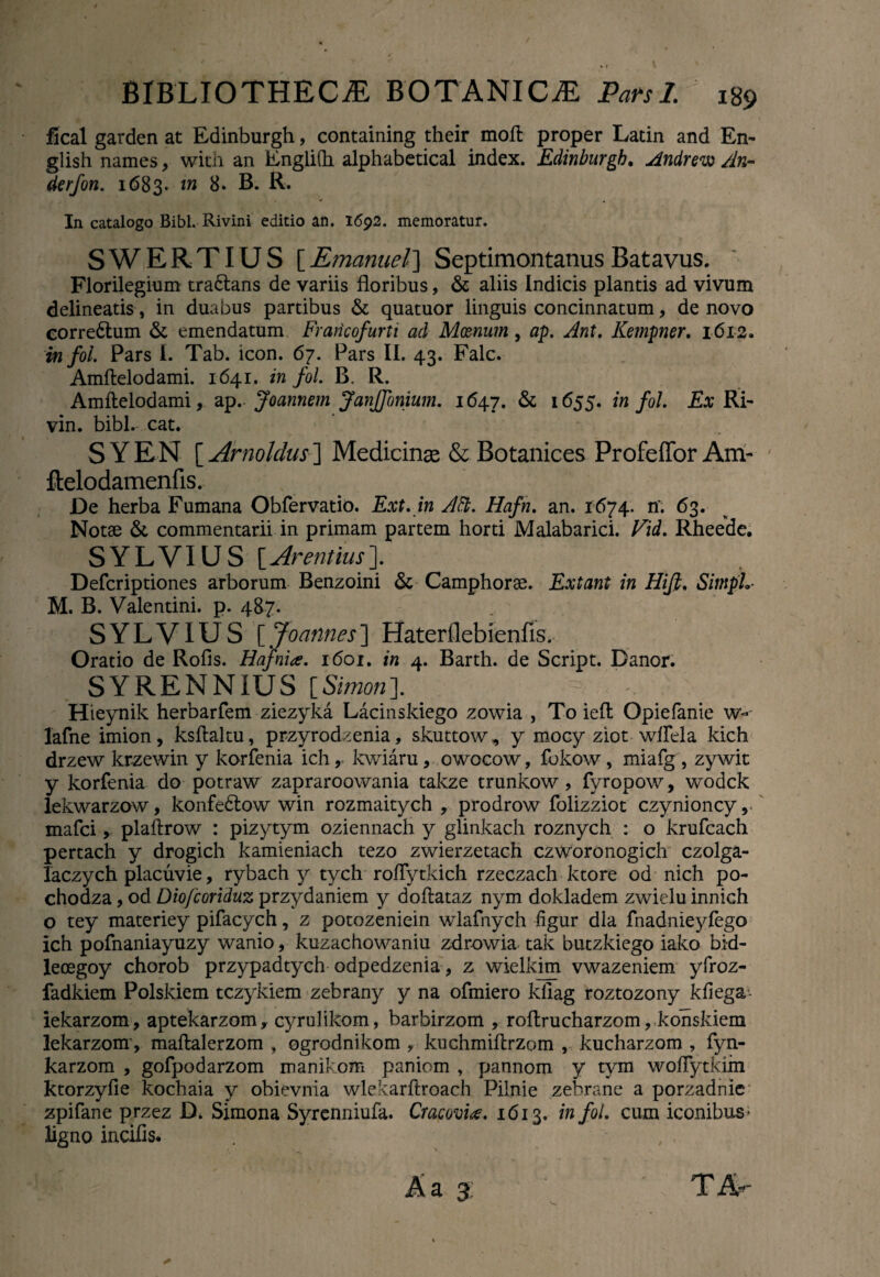 / * / BIBLIOTHECAE BOTANICA Pars 1. 189 fical garden at Edinburgh, containing their moft proper Latin and En- glish names, with an Englidi alphabetical index. Edinburgh. Andrew An~ derfon. 1683. tn 8. B. R. In catalogo Bibi. Rivini editio an. 1692. memoratur. SWERTIUS [Emanuel] SeptimontanusBatavus. Florilegium tra&ans de variis floribus, & aliis Indicis plantis ad vivum delineatis, in duabus partibus & quatuor linguis concinnatum, de novo corre&um & emendatum Francofurti ad Moznum, ap. Ant. Kempner. 1612. infoi. Pars I. Tab. icon. 67. Pars II. 43. Falc. Amftelodami. 1641. in fol. B. R. Amftelodami, ap. Joannem JanJfunium. 1647. & 1655. infoi. Ex Ri- vin. bibi.- cat. S YEN [ Arnoldus] Medicinas & Botanices Profeffor Am- ftelodamenfis. De herba Fumana Obfervatio. Ext. in Att. Hafn. an. 1674. n. 63. Notae & commentarii in primam partem horti Malabarici. Vid. Rheede. SYLVIUS \_Arentius\ Defcriptiones arborum Benzoini & Camphorse. Extant in Hifi. SimpL M. B. Valentini, p. 487. SYLVIUS [ Joannes] Haterflebienfis. Oratio de Rofis. Hafni#. 1601. in 4. Barth. de Script. Danor. SYRENNIUS [Simoni Hieynik herbarfem ziezyka Lacinskiego zowia , To ieffc Opiefanie w- lafne imion, ksflaltu, przyrodzenia, skuttow^ y mocy ziot wflela kich drzew krzewin y korfenia ich, kwiaru, owocow, fokow, miafg , zywit y korfenia do potraw zapraroowania takze trunkow, fyropow, wodck lekwarzow, konfedtow win rozmaitych , prodrow folizziot czynioncy , mafci» plaftrow : pizytym oziennach y glinkach roznych : o krufcach pertach y drogich kamieniach tezo zwierzetach czworonogich czolga- laczych placuvie, rybach y tych roflytkich rzeczach ktore od nich po- chodza, od Diojcoriduz przydaniem y doftataz nym dokladem zwielu innich o tey materiey pifacych, z potozeniein wlafnych figur dia fnadnieyfego ich pofnaniayuzy wanio, kuzachowaniu zdr-owia tak butzkiego iako bid- leoegoy chorob przypadtych odpedzenia ? z wielkim vwazeniem yfroz- fadkiem Polskiem tczykiem zebrany y na ofmiero kfiag roztozony kfiega- iekarzom, aptekarzom, cyrulikom, barbirzom , roflrucharzom, konskiem lekarzom, maftalerzom , ogrodnikom r kuchmiflrzom , kucharzom , fyn- karzom , gofpodarzom manikom paniom , pannom y tvm woflytkim ktorzyfie kochaia y obievnia wlekarftroach Pilnie zebrane a porzadnic zpifane przez D, Simona Syrenniufa. Cracovite. 1613. in fol. cum iconibus* ligno incilis.