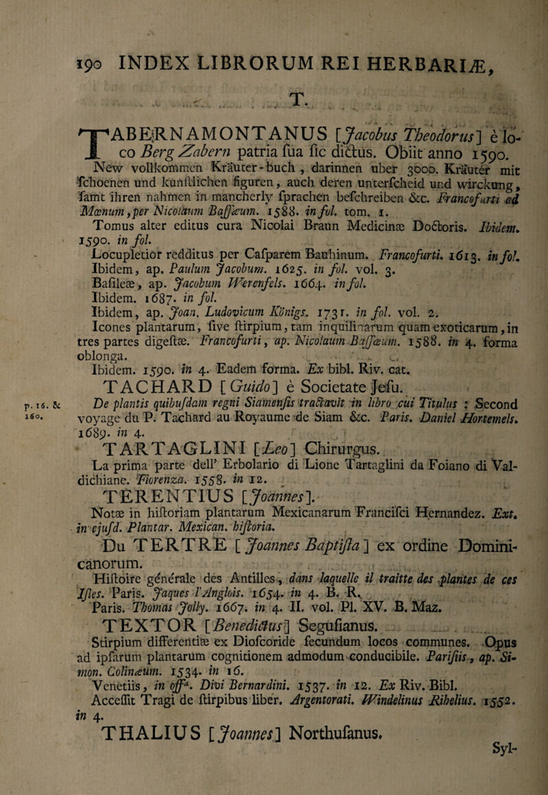 TABE^RN A MONTANUS [Jacobus Theodorus] elo¬ co BergZabern patria fua fic di&us. Obiit anno 1590. New vollkonimen Krauter-buch , darinnen uber 3000. Krauter mit fclioenen und kunillichen figuren, auch deren unterfcheid und wirckung, famt ihren nahmen in mancherly fprachen befchreiben &c. Francofurti ad Moenum, per Nicoihum Bafjkum. 1588. infui tom. 1. Tomus alter editus cura Nicolai Braun Medicinae Do&oris. Ibidem. 1590. in fol Locupletior redditus per Cafparem Bauhinum. Francofurti 1613. in fol Ibidem, ap. Paulum Jacobum. 1625. in fol vol. 3. Bafilese, ap. Jacobum Werenfels. 1664. in fol Ibidem. 1687« in f°l Ibidem, ap. Joan. Ludoviaim Konigs.. 173r. in fol vol. 2. Icones plantarum, live ftirpium, tam inquilinarum quam exoticarum,in tres partes digeilae. Francofurti, ap. Nicolaum Bajfceum. 1588. in 4. forma oblonga. . , Ibidem. 1590. in 4. Eadem forma. Ex bibi. Riv. eat. TACHARD [ Guido] e Societate Jefu. r. is. Sc De plantis quibufdam regni Siamenfis trattavit in libro cui Titulus : Second J6°* voyage du P. Tachard au Royaume de Siam &c. Faris. Daniel Hortemels. '1689. in 4. TARTAGLINI {.Leo'] Chirurgus. La prima parte dell’ Erbolario di Lione Tartaglini da Foiano di Val- dichiane. Fkrenza. 1558* in 12. TERENTIUS {Joannes]. Notse in hiftoriam plantarum Mexicanarum Francifci Hernandez. Ext. in ejufd. Plantar. Mexican. biforia. Du TERTRE [ Joannes Baptifta ] ex ordine Domini- canorum. - Hiftoire generale des Antilles, dans laquelle il traitte des plantes de ces Ifles. Paris. Jaques l' Anglois. 1654. in 4. B. K.% Paris. Thomas Jolly. 1667. in 4. II. vol. Pl. XV. B. Maz. TEXTOR [Benedictus] Segufianus. .... .: Stirpium differentise ex Diofcoride fecundum locos communes. Opus ad ipfarum plantarum cognitionem admodum conducibile. Parifiis, ap. Si- mon. Colinaeum. 1534. in 16. Venetiis, in ojfa. Divi Bernardinl 1537. in 12. E# Riv. Bibi. Accedit Tragi de fbirpibus liber. Argentorati Windelinus Rihelius. 1552. in 4. THALIUS [Joannes] Northufanus. Syl-