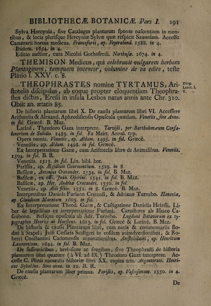 Sylva. Hercynia, five Catalogus plantarum fponte nafcentium in mon¬ tibus , & locis plerifque Hercyniae Sylvae quae refpicit Saxoniam. Accedit Camerarii hortus medicus. Francofurti, ap. Feyerabend. 1588. in 4. Ibidem. 1654. in 4. ' ' Editio au&ior, cura Nicolai Gothofredi. Northufce. 1674. in 4. THEMISON Medicus, qui celebravit vulgarem herbam Plantaginem, tamquam inventor, volumine de ea edito, tefte Plinio 1. XXV. c. 8. THEpPHRASTES nomine TYRTAMUS, Ari- ftes didus, Erefii in infula Lesbos natus annis ante Chr. 310. Obiit an. itatis 85. De hiftoria plantarum libri X. De caulis plantarum libri VI. AccelTere Ariftotelis & Alexand. Aphrodifienfis Opufcula quaedam. Venetiis 9Jine Anno. in fol. Graece. B. Maz. Latine , Theodoro Gaza interprete. Tarvijii, per Bartholomaum Confa- ionerium de Salodio. 1483* in fol. F.x Maitt. Annal. typ. Opera omnia. Venetiis , ap. Aldum. 1495. in fol. Graece. Venedis, ap .Aldum. 1498. in fol. Graece. Ex Interpretatione Gazae, cum Arillotelis libro de Animalibus. Venetiis. 1504. in fol. B. R. Venetiis. 1513. in fol. Lin. bibi. bot. Pariliis, ap. JEgidium Gourmontium. 1529. in 8. Bafileae, Antonius Cratander. 1534. in fol. B. Maz. Balileae, ex offa. Joan. Oporini. 1541. in fol. B. Maz. Bafileae, ap. Her. Andfece Cratandri. 1550. in fol. Venetiis, ap. Aldifilios. 1552. in 8. Graece. B. Maz. Interpretibus Daniele Furlano Cretenli, & Adriano Turnebo. Hanovice, ap. Claudium Marnhm. 1605. in fol. Ex Interpretatione Theod. Gazae, & Calligatione Danielis Heinfii. Li¬ ber de lapidibus ex interpretatione Furiani. Caracteres ab Ifaaco Ca- faubono. Reliqua opufcula ab Adr. Turnebo. Lugduni Batavorum ex ty- pograpbia Henrici ah Hae flens. 1613. in fol. Graece & Latine. B. Maz. De hiftoria & caulis Plantarum libri, cum notis & commentariis Bo- daei a Stapel; Julii Caefaris Scaligeri in eofdem animdverlionibus, & Ro- berti Conllantini Cadomenlis annotationibus. Amftelpdami, ap. Henricum Laurentium. 1644. in fol. B. Maz. De fuffruticibus, herbifque ac frugibus, live Theophralli de hiftoria plantarum libri quatuor (a VI. ad IX.) Theodoro Gaza interprete. Ac¬ cedit C. Plinii naturalis hiftoriae libri XX. capita tria. Argentorati. Herni¬ cus S\’baldus. Sine anno, in 12. B. R. _ •/ De caulis plantarum liber primus. Parijiis, ap. Vafcofanum. 1550. in 4* •Graece. f . i'z' Do Diog. Laert.