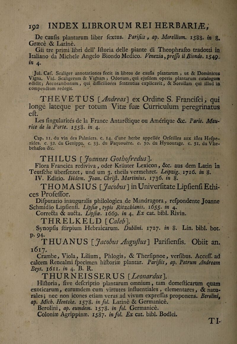 / • §K7,L , De caufis plantarum liber fextus. Parijiis, ap. Mor elixum. 1588« in 3. Graece & Latine. ... - Gii tre primi libri dell’ Iftoria delle piante di Theophrafto tradotti in Italiano da Michele Angelo Biondo Medico. Venezia, prejfo il Biondo. 1549. in 4. Jul. Caef. Scaliger annotationes fecit in libros de caufis plantarum , ut & Dominicus Vigna. Vid. Scaligerum & Vi^nam > Odonum,qui ejufdem operis plantarum catalogum edidit; Accorambonum , qui difficiliores fententias explicavit, & Sorollam qui illud in compendium redegit. < THEVETUS [ Andre as ] ex Ordine S. Francifci, qui longe lateque per totum Vitee fuae Curriculum peregrinatus eft. Les fingularites de la France Antar&ique ou Amerique &c. Paris. Mau¬ rice de la Forte. 1558. in 4. ' K „ i , v ‘l , » Gap. 11. du vin des Palmiers. c. 14. d’une herbe appellee Orfeilles aux ifies Hefpe- rides, c. 32. du Genippa. c. 33. du Paquouere. c. 50. du Hyuourage. c. 51. du Vlie- behafon &c. T HIL U S [ Joannes Gothofredus.]. Flora Francica rediviva, oder Kriiuter Lexicon, &c. aus dem Latin In Teutfche uberfetzet, und um 3. theils vermehret. Leipzig. 1716. in 8. IV. Editio. Ibidem. Joan. Chrifi. Murtinius. 1736. in 8. THOMASIUS [Jacobus] inUniverfitateLipfienfiEthi¬ ces Profeffor. Difputatio inauguralis philologica.de Mandragora, refpondente Joanne Schmidio Lipfienli. Lipfice, typis Ritzchianis. 1655. in 4. Corre6la & au£ta. Lipfics. 1669. in 4. Ex cat. bibi. Rivin. THRELKELD {Caleb\ Synopfis ftirpium Hebraicarum. Dublini. 1727. in 8. Lin. bibi. bot. p. 94. THUANUS [ Jacobus Augujlus] Parifienfis. Obiit an. 1617, Crambe, Viola, Lilium, Phlogis, & Therfipnoe, verfibus. Accefl*. ad calcem Renealmi fpecimen hiftoriae plantar. Parifiis, ap. Petrum Andream Beys. 1611. in 4. B. R. THURNEISSERUS [Leonardus]. Hiftoria, live defcriptio plantarum omnium, tam domeflicarum quam exoticarum, earumdem cum virtutes influentiales , elementares, & natu¬ rales ; nec non icones etiam veras ad vivum exprefTas proponens. Berolini, ap. Mich. Hentske. 1578. in fol. Latine & Germanice. Berolini, ap. eumdem. 1578. in fol. Germanice. Coloniae Agrippinae. 1587. in fol. Ex cat. bibi. Bodlei. TI-