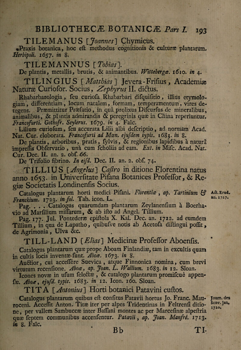 TILEMANUS [Joames] Chymicus. «Praxis botanica, hoc eft methodus cognitionis & culturae plantarum. Herbipoli. 1657. in 8. TILEMANNUS [Tobias]. ^ . De plantis, metallis, brutis, & animantibus. Wittebergce. 1610. in 4. TILINGIUS [ Matthias ] Jevera-Frifius, Academiae Naturae Curiofor. Socius, Zephyrus II. di&us. Rhabarbarologia, feu curiofa Rhabarbari difquifitio, illius etymolo¬ giam, differentiam, locum natalem, formam, temperamentum, vires de¬ tegens. Praemittitur Praefatio, in qua prolixus Difcurfus de mineralibus, animalibus, & plantis admirandis & peregrinis quae in China reperiuntur. Francofurti. Gothofr. Seylerus. 1679. in 4. Falc. Lilium curiofum, feu accurata Lilii albi defcriptio, ad normam Acad. Nat. Cur. eloborata. Francofurti ad Mxn. ejufdem typis. 1685. in 8. De plantis, arboribus, pratis , fylvis, & regionibus lapidibus a natura impreffis Obfervatio , una cum fcholiis ad eam. Ext. in Mifc. Acad. Nat. Cur. Dec. II. an. 2. obf. 66. De Trifolio fibrino. In eifd. Dec. II. an. 2. obf. 74. TILLIUS [Angelus] Caflro in ditione Florentina natus anno 1653. in Dniverfitate Pifana Botanices Profeffor, & Re- gise Societatis Londinenfis Socius. Catalogus plantarum horti medici Pifani. Florentia:, ap. Tartinium fcf Franckium. 1723. infol. Tab. icon. L. Pag. . . . -Catalogus quarumdam plantarum Zeylanenfium a Boerha- vio ad Marfilium miffarum, & ab ifto ad Angel. Tiiiium. Pag. 177. Jul. Pontederae epiftola X. Kal. Dec. an. 1722. ad eumdem Tillium, in qua de Lapatho, quibufve notis ab Acetofa diffingui poffit, <ie Agrimonia, Ulva &c. TILL-LAND [Elias] Medicinae Profeffor Aboenfis. Catalogus plantarum quae prope Aboam Finlandiae, tam in excultis quam in cultis locis inventae-funt. Aboce. 1673. in 8. Au&ior, cui acceffere Suevica , atque Finnonica nomina, cum brevi virtutum recenfione. Aboce, ap. Joan. L. JVallium. 1683.?« 12. Sloan. Icones novae in ufum feleftae , & catalogo plantarum promifcue appeti- fae. Aboce, ejufd. typis. 1683. in 12. Icon. 160. Sloan. TITA [Antonius] Horti botanici Patavini cuftos. Catalogus plantarum quibus efi: conii tus Patavii hortus Jo. Franc. Mau- roceni. Acceffit Anton. Titae iter per alpes Tridentinas in Feltrenfi ditio¬ ne , per vallem Sambuceae inter Baffani montes ac per Marcelinae alpeftria quae feptem communibus accenfentur. Patavii, ap. Joan. Manfri. 1713. in 8. Falc. Bb TI- Aft. Erud. an. 1727. Journ. des Scav.Jan, 1710,