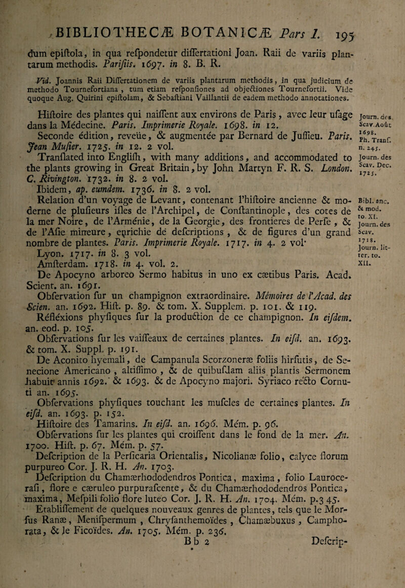 chim epiftola, in qua refpondctur differtationi Joan. Raii de variis plan¬ tarum methodis. Parijiis. 1697. 'xn 8. B. R. Vid. Joannis Raii Difiertationem de variis plantarum methodis, in qua judicium de methodo Tournefortiana , tum etiam refponhones ad objeftiones Tournefortii. Vide quoque Aug. Quirini epiltolam, & Sebaitiani Vaillantii de eadem methodo annotationes. Hiftoire des plantes qui naiflent aux environs de Paris , avec leur ufage dans la Medecine. Paris. Imprimerie Royale. 1698. in 12. Seconde edition, reveiie, & augmente'e par Bernard de Juffieu. Paris. Jean Mufier. 1725. in 12. 2 vol. .Tranflated into Englifh, vvith many additions, and accommodated to the plants growing in Great Britain, by John Martyn F. R. S. London. C. Rmngton. 1732. in 8. 2 vol. Ibidem, ap. eumdem. 1736. in 8. 2 vol. Relation d’un voyage de Levant, contenant 1’hiftoire ancienne & mo¬ derne de plufieurs ifles de TArchipel, de Conftantinople, des cotes de la mer Noire, de 1’Armenie, de la Georgie, des frontieres de Perfe , & de 1’Afie mineure, e^richie de defcriptions , & de figures d’un grand nombre de plantes. Paris. Imprimerie Roy ale. 1717. in 4. 2 vol* Lyon. 1717. in 8. 3 vol. Amfterdam. 1718. in 4. vol. 2. De Apocyno arboreo Sermo habitus in uno ex caetibus Paris. Acad. Scient, an. 1691. Obfervation fur un champignon extraordinaire. Memoires de l*Acad. des Scien. an. 1692. Hift. p. 89. & tom. X. Supplem. p. 101. & 119. Reflexions phyfiques fur la produ&ion de ce champignon. In eifdem. an. eod. p. 105. Obfervations fur les vaifteaux de certaines plantes. In eifd. an. 1693. & tom. X. Suppi p. 191. De Aconito hyemali, de Campanula Scorzonerae foliis hirfutis, de Se¬ necione Americano, altiftimo , & de quibufdam aliis plantis Sermonem habuit: annis 1692.' & 1693. & de Apocyno majori. Syriaco refto Cornu¬ ti an. 1695. Obfervations phyfiques touchant les mufcles de certaines plantes. In eifd. an. 1693. p. 152. Hiftoire des Tamarins. In eifd. an. 1696. Mem. p. 9 6. Obfervations fur les plantes qui croifient dans le fond de la mer. An. 1700. Hift. p. 67. Mem. p. 57. Defcription de la Perficaria Orientalis, Nicolianae folio, calyce florum purpureo Cor. J. R. H. An. 1703. Defcription du Chamaerhododendros Pontica, maxima , folio Lauroce- rafi, flore e caeruleo purpurafcente, & du Chamaerhododendros Pontica, maxima, Mefpili folio flore luteo Cor. J. R. H. An. 1704. Mem. p.3 45. Etabliflement de quelques nouveaux genres de piantes, tels que le Mor- fus Ranae, Menifpermum , Chryfanthemoides , Chamaebuxus , Campho- rata, &Je Ficoides. An. 1705. Mem. p. 236. , B b 2 Defcrip- Journ. dts Scay.Ao&t I6s>8. Ph. Tranf. n. 245. Journ. des Scav. Dec. 1725. Bibi. anc. &. mod. to. XI. Journ. des Scav. 1718. Journ. lit- ter. to. XII. 1